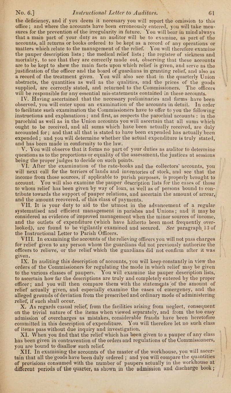 the deficiency, and if you deem it necessary you will report the omission to this office ; and where the accounts have been erroneously entered, you will take mea- sures for the prevention of the irregularity in future. You will bear in mind always that a main part of your duty as an auditor will be to examine, as part of the accounts, all returns or books ordered to be kept as a record of any operations or matters which relate to the management of the relief. You will therefore examine the pauper description lists; the medical relief lists; the register of sickness and mortality, to see that they are correctly made out, observing that these accounts are to be kept to shew the main facts upon which relief is given, and serve as the justification of the officer and the board of guardians in granting relief, and also as a record of the treatment given. You will also see that in the quarterly Union abstracts, the quantities as well as the qualities, and the prices of the goods supplied, are correctly stated, and returned to the Commissioners. The officers will be responsible for any essential mis-statements contained in these accounts. IV. Having ascertained that the necessary preliminaries and forms have been observed, you will enter upon an examination of the accounts in detail. In order to facilitate such examination the Commissioners have to offer to you the following instructions and explanations; and first, as respects the parochial accounts: in the parochial as well as in the Union accounts you will ascertain that all sums which ought to be received, and all sums which have been actually received, are duly accounted for; and that all that is stated to have been expended has actually been expended; and you will determine whether the actual expenditure is truly stated, and has been made in conformity to the law. V. You will observe that it forms no part of your duties as auditor to determine questions as to the proportions or equality of the assessment, the justices at sessions being the proper judges to decide on such points. VI. After the examination of the rate-books and the collectors’ accounts, you will next call for the terriers of lands and inventories of stock, and see that the income from those sources, if applicable to parish purposes, is properly brought to account. You will also examine the pauper description lists for the cases of those to whom relief has been given by way of loan, as well as of persons bound to con- and the amount recovered, of this class of payments. VII. It is your duty to aid to the utmost in the advancement of a regular systematised and efficient management in parishes and Unions; and it may be considered as evidence of improved management when the minor sources of income, and the outlets of expenditure (which have hitherto been most frequently over- looked), are found to be vigilantly examined and secured. See paragraph 13 of the Instructional Letter to Parish Officers. for relief given to any person whom the guardians did not previously authorize the officers to relieve, or the relief which the guardians did not confirm after it was given. IX. In auditing this description of accounts, you will keep constantly in view the orders of the Commissioners for regulating the mode in which relief may be given to the various classes of paupers. You will examine the pauper description lists, to ascertain how far the descriptions are truly and completely entered by the proper officer; and you will then compare them with the statements ‘of the amount of relief actually given, and especially examine the cases of emergency, and the alleged grounds of deviation from the prescribed and ordinary mode of administering relief, if such shall occur. X. As regards casual relief, from the facilities arising from neglect, consequent on the trivial nature of the items when viewed separately, and from the too easy admission of overcharges as mistakes, considerable frauds have been heretofore committed in this description of expenditure. You will therefore let no such class of items pass without due inquiry and investigation. XI. When you find that the relief which has been given to a pauper of any class has been given in contravention of the orders and regulations of the Commissioners, you are bound to disallow such relief. tain that all the goods have been duly ordered ; and you will compare the quantities of provisions consumed with the number of paupers actually in the workhouse at different periods of the quarter, as shown in the admission and discharge book ;