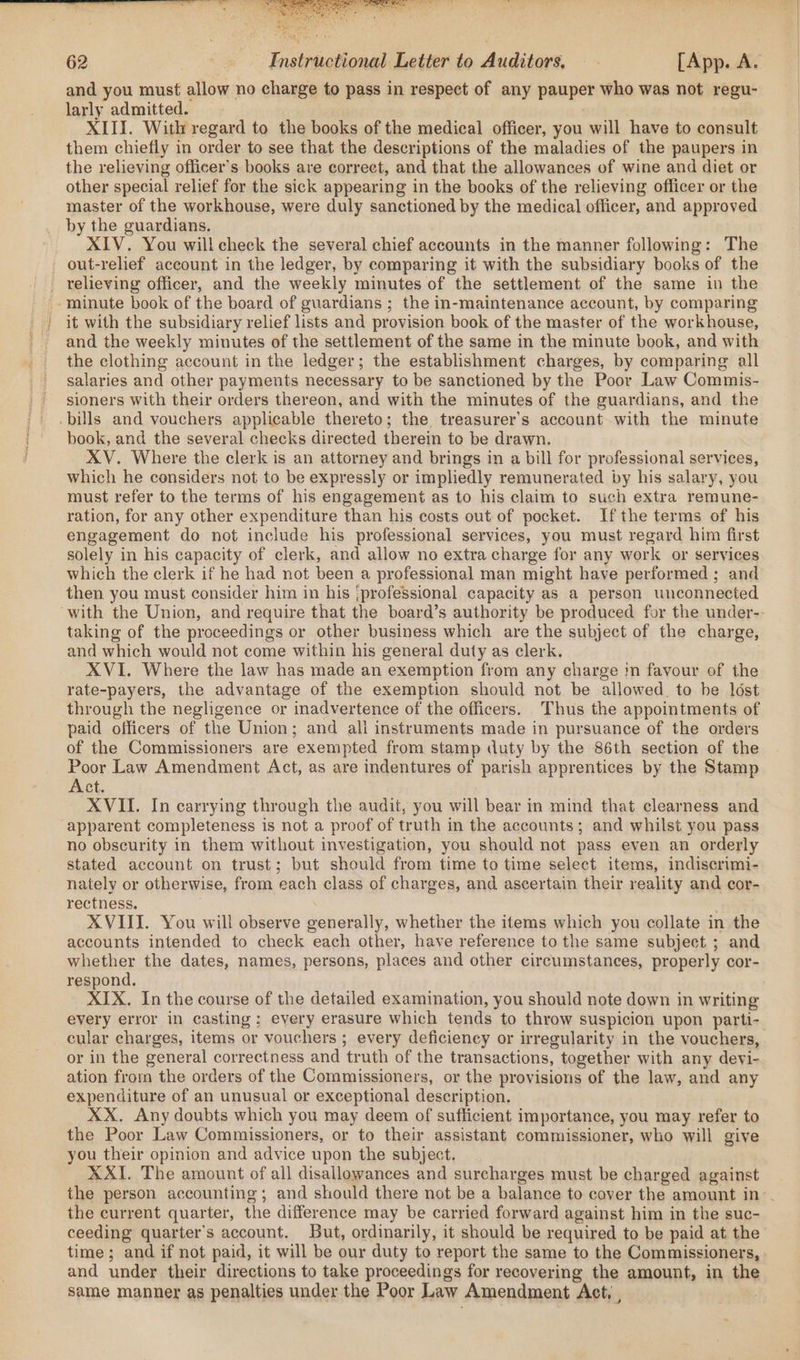 and you must allow no charge to pass in respect of any pauper who was not regu- larly admitted. XIII. With regard to the books of the medical officer, you will have to consult them chiefly in order to see that the descriptions of the maladies of the paupers in the relieving officer's books are correct, and that the allowances of wine and diet or other special relief for the sick appearing in the books of the relieving officer or the master of the workhouse, were duly sanctioned by the medical officer, and approved by the guardians. XIV. You willcheck the several chief accounts in the manner following: The out-relief account in the ledger, by comparing it with the subsidiary books of the _ relieving officer, and the weekly minutes of the settlement of the same in the -minute book of the board of guardians ; the in-maintenance account, by comparing it with the subsidiary relief lists and provision book of the master of the workhouse, and the weekly minutes of the settlement of the same in the minute book, and with the clothing account in the ledger; the establishment charges, by comparing all salaries and other payments necessary to be sanctioned by the Poor Law Commis- sioners with their orders thereon, and with the minutes of the guardians, and the bills and vouchers applicable thereto; the treasurer's account with the minute book, and the several checks directed therein to be drawn. XV. Where the clerk is an attorney and brings in a bill for professional services, which he considers not to be expressly or impliedly remunerated by his salary, you must refer to the terms of his engagement as to his claim to such extra remune- ration, for any other expenditure than his costs out of pocket. Ifthe terms of his engagement do not include his professional services, you must regard him first solely in his capacity of clerk, and allow no extra charge for any work or services which the clerk if he had not been a professional man might have performed ; and then you must consider him in his |professional capacity as a person unconnected with the Union, and require that the board’s authority be produced for the under-- taking of the proceedings or other business which are the subject of the charge, and which would not come within his general duty as clerk. XVI. Where the law has made an exemption from any charge in favour of the rate-payers, the advantage of the exemption should not be allowed. to be lost through the negligence or inadvertence of the officers. Thus the appointments of paid officers of the Union; and ali instruments made in pursuance of the orders of the Commissioners are exempted from stamp duty by the 86th section of the Poor Law Amendment Act, as are indentures of parish apprentices by the Stamp Bict, XVII. In carrying through the audit, you will bear in mind that clearness and apparent completeness is not a proof of truth in the accounts; and whilst you pass no obscurity in them without investigation, you should not pass even an orderly stated account on trust; but should from time to time select items, indiscrimi- nately or otherwise, from each class of charges, and ascertain their reality and cor- rectness. XVIII. You will observe generally, whether the items which you collate in the accounts intended to check each other, have reference to the same subject ; and whether the dates, names, persons, places and other circumstances, properly cor- respond. XIX. In the course of the detailed examination, you should note down in writing every error in casting; every erasure which tends to throw suspicion upon parti- cular charges, items or vouchers; every deficiency or irregularity in the vouchers, or in the general correctness and truth of the transactions, together with any devi- ation from the orders of the Commissioners, or the provisions of the law, and any expenditure of an unusual or exceptional description. XX. Any doubts which you may deem of sufficient importance, you may refer to the Poor Law Commissioners, or to their assistant commissioner, who will give you their opinion and advice upon the subject. XXI. The amount of all disallowances and surcharges must be charged against the person accounting; and should there not be a balance to cover the amount in. the current quarter, the difference may be carried forward against him in the suc- ceeding quarter's account. But, ordinarily, it should be required to be paid at the time; and if not paid, it will be our duty to report the same to the Commissioners, and under their directions to take proceedings for recovering the amount, in the same manner as penalties under the Poor Law Amendment Act, ,