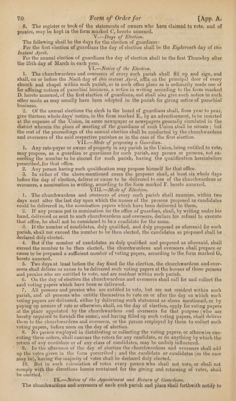 . _ 8. The register or book of the statements of owners who have claimed to vote, and of proxies, may: be kept in the form marked C, hereto annexed. . | V.—Days of Election. The following shall be the days for the election of guardians: For the first election of guardians the day of election shall be the Kighteenth day of this Instant April. the 25th day of March in each year. VI.—WNotice of the Election, 1. The churchwardens and overseers of every such parish shall fill up and sign, and shall, on or before the Ninth day of thes instant April, affix on the principal door of every church and chapel within such parish, or in such other place as is ordinarily made use of for affixing notices of parochial business, a notice in writing according to the form marked D. hereto annexed, of the first election of guardians, and shall also give such notice in such other mode as may usually have been adopted in the parish for giving notice of parochial business. 2. Of the annual elections the clerk to the board of guardians shall, from year to year, give thirteen whole days’ notice, in the form marked H., by an advertisement, to be inserted at the expense of the Union, in some newspaper or newspapers generally circulated in the district wherein the place of meeting of the guardians of such Union shall be situate; but the rest of the proceedings of the annual election shall be conducted by the churchwardens and overseers of the said respective parishes as in the case of the first election. VII.—Mode of proposing a Guardian. ; 1. Any rate-payer or owner of property in any parish in the Union, being entitled to vote; may propose, as a guardian or guardians for such parish, any person or persons, not ex- ceeding the number to be elected for such parish, having the qualification hereinbefore prescribed, for that office. 2. Any person having such qualification may propose himself for that office. 3. In either of the above-mentioned cases the proposer shall, at least six whole days before the day of election, deliver or cause to be delivered to one of the churchwardens or overseers, a nomination in writing, according to the form marked F, hereto annexed. VIII.—Mode of Election. 1, Thechurchwardens and overseers of every such parish shall examine, within two days next after the last day upon which the names of the persons proposed as candidates could be delivered in, the nomination papers which have been delivered to them, 2. If any person put in nomination for the office of guardian, shall, by writing under his hand, delivered or sent to such churchwardens and overseers, declare his refusal to execute that office, he shall not be considered to be a candidate for the same. - 3. Ifthe number of condidates, duly qualified, and duly proposed as aforesaid for such declared duly elected. 4, But ifthe number of candidates so duly qualified and proposed as aforesaid, shall exceed the number to be then elected, the churchwardens and overseers shall prepare or cause to be prepared a sufficient number of voting papers, according to the form marked G, hereto annexed. 5. Two days at least before the day fixed for the election, the churchwardens and over- seers shall deliver or cause to be delivered such voting papers at the houses of those persons and proxies who are entitled to vote, and are resident within such parish. 6. On the day of election the churchwardens and overseers shall call for and collect the said voting papers which have been so delivered. All persons and proxies who are entitled to vote, but are not resident within such parish, and all persons who entitle themselves to vote on or after the day on which such voting papers are delivered, either by delivering such statement as ahove mentioned, or by paying up arrears of rate or otherwise, shall, on the day of election, apply for voting papers at the place appointed by the churchwardens and overseers for that purpose (who are hereby required to furnish the same), and having filled up such voting papers, shall deliver them to the churchwardens and overseers, or the person employed by them to collect such voting papers, before noon on the day of election. 8. ‘No person employed in distributing or collecting the voting papers, or otherwise exe- cuting these orders, shall canvass the voters for any candidate, or do anything by which the return of any candidate or of any class of candidates, may be unduly influenced. 9, In the afternoon of the day of election the churchwardens and overseers shall add may be), having the majority of votes shall be declared duly elected, 10. But in such calculation of votes every person who shall not vote, or shall not IX.—Notice of the Appointment and Return of Guardians. ‘The churchwardens and overseers of each such parish and place shall forthwith notify to