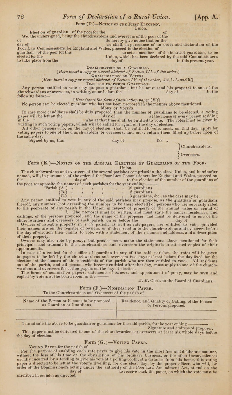 Form (D.)—Noricr oF THe First ELECTION, Union. Election of guardian of the poor for the of We, the undersigned, being the churchwardens and overseers of the poor of the of do hereby give notice that on the day of we shall, in pursuance of an order and declaration of the Poor Law Commissioners for England and Wales, proceed to the election of guardian of the poor for this toactas member ofthe boardof guardians, to be elected for the Union, which has been declared by the said Commissioners to take place from the day of in this present year. QUALIFICATION OF A GUARDIAN. [Here insert a copy or correct abstract of Section III. of the order.) ; QUALIFICATION OF VOTERS. (Here insert a copy or correct abstract of Section IV. of the order, Art. 1. 3. and 5.] TIME FOR PROPOSING GIJARDIANS. Any person entitled to vote may propose a guardian; but he must send his proposal to one of the churchwardens or overseers, in writing, on or before the day of in the following form :— [Here insert the form of nomination paper (F.)} No person can be elected guardian who has not been proposed in the manner above mentioned. ; Move oF Vorine. In case more candidates shall be duly proposed than the number of guardians to be elected, a voting paper will be left on the day of at the house of every person residing inthe ° who at that time shall be entitled to vote. The votes must be given in writing in such voting papers, which will be called for again on the day of election. All other persons who, on the day of election, shall be entitled to vote, must, on that day, apply for voting papers to one of the churchwardens or overseers, and must return them filled up before noon of the same day. Signed by us, this day of 183 } Churchwardens, } Overseers. Form (E.)—Noricr or THE ANNUAL ELECTION OF GUARDIANS OF THE Poor. Union. The churchwardens and overseers of the several parishes comprised in the above Union, and hereinafter named, will, in pursuance of the order of the Poor Law Commissioners for England and Wales, proceed on the day of to the election of the number of the guardians of the poor set opposite the names of such parishes for the year ending Parish (A.) . : ° : -, e 10 guardians. (B.) 4. ° ° A : - 5 guardians. Cy) = : . 5 : -. 3 guardians, &amp;c., as the case may be. Any person entitled to vote in any of the said parishes may propose, as the guardian or guardians thereof, any number (not exceeding the number to be there elected) of persons who are severally rated to the poor-rate of any parish in the Union in respect of property of the annual value or rental of The proposal must be written, and must state the names, residences, and callings, of the persons proposed, and the name of the proposer, and must be delivered to one of the churchwardens and overseers of such parish, on or before the day of Owners of rateable property in such parish, as well as rate-payers, are entitled to vote, provided their names are on the register of owners, or if they send in to the churchwardens and overseers before the day of election their claims to vote, with a statement of their names and address, and a description of their property. Owners may also vote by proxy; but proxies must make the statements above mentioned for their principals, and transmit to the churchwardens and overseers the originals or attested copies of their appointments, In case of a contest for the office of guardian in any of the said parishes, the votes will be given in papers to be left by the churchwardens and overseers two days at least before the day fixed for the election, at the houses of those residents of the parish who are then entitled to vote. All residents out of the parish, and all persons who become entitled after that day, must apply to one of the church- wardens and overseers for voting papers on the day of election. The forms of nomination papers, statements of owners, and appointment of proxy, may be seen and copied by voters at the board room, in the - A. B. Clerk to the Board of Guardians. Form (F.)—Nominarion Paver. To the Churchwardens and Overseers of the parish of Name of the Person or Persons to be proposed Residence, and Quality or Calling, of the Person as Guardian or Guardians. or Persous proposed. I nominate the above to be guardian or guardians for the said parish, for the year ending Signature and address of proposer. This paper must be delivered to one of the churchwardens or overseers at least six whole days before the day of election. Form (G.)—Vorine Paper. Vorine Paper for the parish of For the purpose of enabling each rate-payer to give his vote in the most free and deliberate manner, without the loss of his time or the obstruction of his ordinary business, or the other inconveniences usually incurred by attending to give his vote at a polling-booth, at a distance from his home, this voting paper is directed to be left at the voter’s dwelling, tor one clear day, by the proper officer, who will, by order of the Commissioners acting under the authority of the Poor Law Amendment Act, attend on the day of to receive back the paper, on which the vote must be inscribed hereunder as directed,