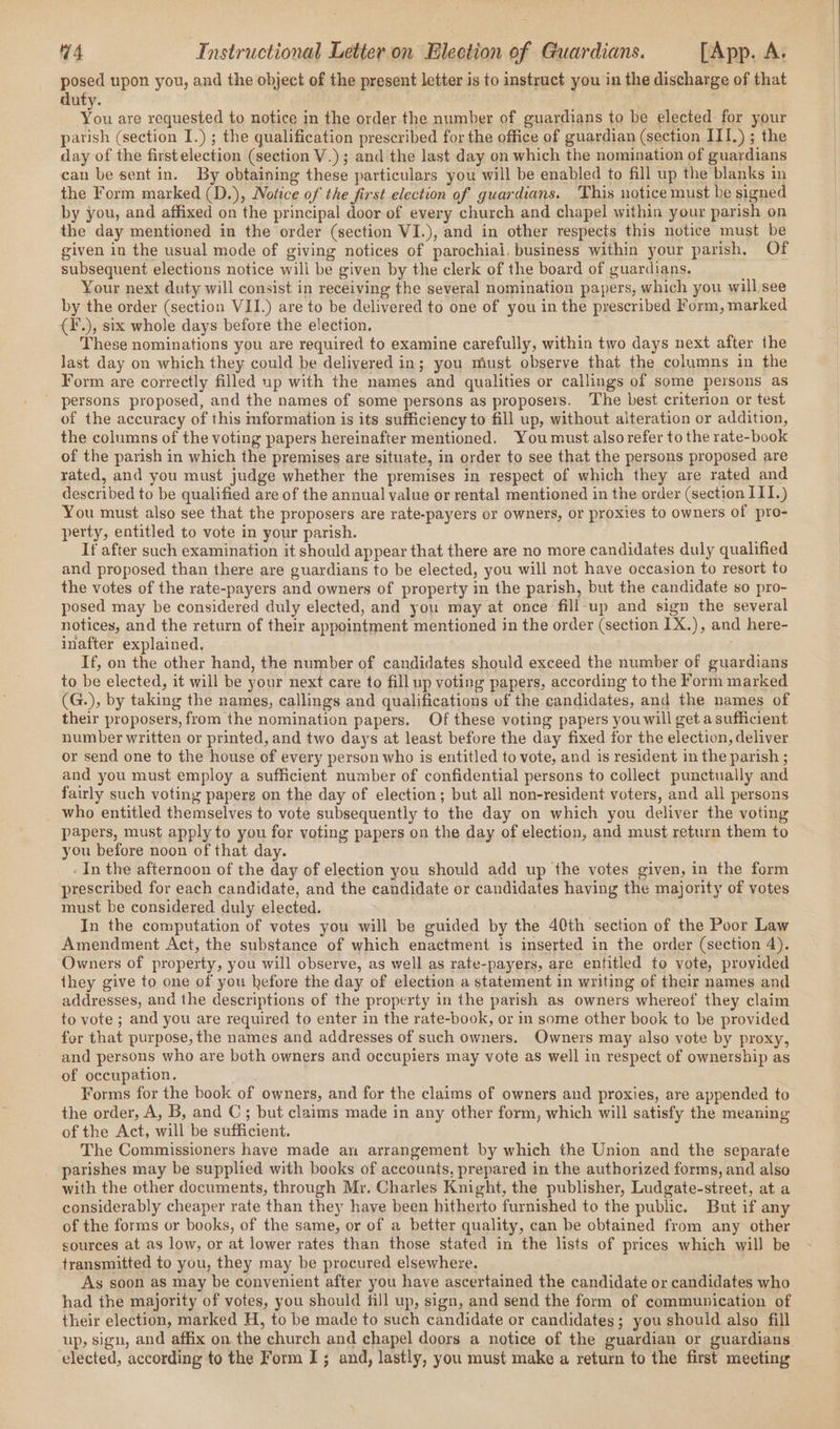 posed upon you, and the object of the present letter is to instruct you in the discharge of that duty. yeu are requested to notice in the order the number of guardians to be elected for your parish (section I.) ; the qualification prescribed for the office of guardian (section III.) ; the day of the firstelection (section V.); and the last day on which the nomination of guardians can be sent in. By obtaining these particulars you will be enabled to fill up the blanks in the Form marked (D.), Notice of the first election of guardians. This notice must be signed by you, and affixed on the principal door of every church and chapel within your parish on the day mentioned in the order (section VI.), and in other respects this notice must be given in the usual mode of giving notices of parochial. business within your parish, Of subsequent elections notice will be given by the clerk of the board of guardians. Your next duty will consist in receiving the several nomination papers, which you will see by the order (section VII.) are to be delivered to one of you in the prescribed Form, marked (¥.), six whole days before the election. These nominations you are required to examine carefully, within two days next after the Jast day on which they could be delivered in; you must observe that the columns in the Form are correctly filled up with the names and qualities or callings of some persons as  persons proposed, and the names of some persons as proposers. The best criterion or test of the accuracy of this mformation is its sufficiency to fill up, without alteration or addition, the columns of the voting papers hereinafter mentioned. You must also refer to the rate-book of the parish in which the premises are situate, in order to see that the persons proposed are rated, and you must judge whether the premises in respect of which they are rated and described to be qualified are of the annual value or rental mentioned in the order (section III.) You must also see that the proposers are rate-payers or owners, or proxies to owners of pro- perty, entitled to vote in your parish. If after such examination it should appear that there are no more candidates duly qualified and proposed than there are guardians to be elected, you will not have occasion to resort to the votes of the rate-payers and owners of property in the parish, but the candidate so pro- posed may be considered duly elected, and you may at once fill-up and sign the several notices, and the return of thelr appointment mentioned in the order (section 1X.), and here- inafter explained. . If, on the other hand, the number of candidates should exceed the number of guardians to be elected, it will be your next care to fill up voting papers, according to the Form marked (G.), by taking the names, callings and qualifications of the candidates, and the names of their proposers, from the nomination papers. Of these voting papers you will get a sufficient number written or printed, and two days at least before the day fixed for the election, deliver or send one to the house of every person who is entitled to vote, and is resident in the parish ; and you must employ a sufficient number of confidential persons to collect punctually and fairly such voting papers on the day of election; but all non-resident voters, and all persons who entitled themselves to vote subsequently to the day on which you deliver the voting papers, must apply to you for voting papers on the day of election, and must return them to you before noon of that day. . In the afternoon of the day of election you should add up the votes given, in the form prescribed for each candidate, and the candidate or candidates having the majority of votes must be considered duly elected. In the computation of votes you will be guided by the 40th section of the Poor Law Amendment Act, the substance of which enactment is inserted in the order (section 4). Owners of property, you will observe, as well as rate-payers, are entitled to vote, provided they give to one of you hefore the day of election a statement in writing of their names and addresses, and the descriptions of the property in the parish as owners whereof they claim to vote ; and you are required to enter in the rate-book, or in some other book to be provided for that purpose, the names and addresses of such owners. Owners may also vote by proxy, and persons who are both owners and occupiers may vote as well in respect of ownership as of occupation. Forms for the book of owners, and for the claims of owners and proxies, are appended to the order, A, B, and C; but claims made in any other form, which will satisfy the meaning of the Act, will be sufficient. The Commissioners have made an arrangement by which the Union and the separate parishes may be supplied with books of accounts, prepared in the authorized forms, and also with the other documents, through Mr. Charles Knight, the publisher, Ludgate-street, at a considerably cheaper rate than they have been hitherto furnished to the public. But if any of the forms or books, of the same, or of a better quality, can be obtained from any other sources at as low, or at lower rates than those stated in the lists of prices which will be transmitted to you, they may be precured elsewhere. As soon as may be convenient after you have ascertained the candidate or candidates who had the majority of votes, you should fill up, sign, and send the form of communication of their election, marked H, to be made to such candidate or candidates; you should also fill up, sign, and affix on the church and chapel doors a notice of the guardian or guardians. elected, according to the Form I; and, lastly, you must make a return to the first meeting