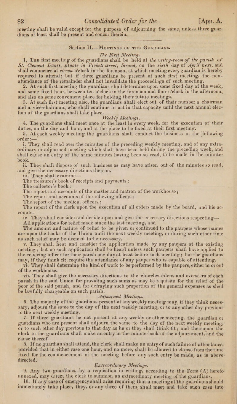 meeting shall be valid except for the purpose of adjourning the same, unless three guar- dians at least shall be present and concur therein. Section Il.—Merrinas or THE GUARDIANS. The First Meeting. 1, Tue first meeting of the guardians shall be held at the vestry-room of the parish of St. Clement Danes, situate in Pickett-street, Strand, on the sixth day of April next, and shall commence at e/even o’clock in the forenoon, at which meeting every guardian is hereby required to attend; but if three guardians be present at such first meeting, the non- attendance of the remainder shall not invalidate the proceedings of such meeting. 2. At such first meeting the guardians shall determine upon some fixed day of the week, and some fixed hour, between ten o’clockin the forenoon and four o’clock in the afternoon, and also on some convenient place for holding their future meetings. 3. At such first meeting also, the guardians shall elect out of their number a chairman and a vice-chairman, who shall continue to act in that capacity until the next annual elec- tion of the guardians shall take place. Weekly Meetings. 4, The guardians shall meet once at the least in every week, for the execution of their duties, on the day and hour, and at the place to be fixed at their first meeting. 5. At each weekly meeting the guardians shall conduct the business in the following order :— i. They shall read over the minutes of the preceding weekly meeting, and of any extra- ordinary or adjourned meeting which shall have been held during the preceding week, and shall cause an entry of the same minutes having been so read, to be made in the minute- book. ii. They shall dispose of such business as may have arisen out of the minutes so read, and give the necessary directions thereon. ili, They shall examine— The treasurex’s book of receipts and payments ; The collector’s book; The report and accounts of the master and matron of the workhouse ; ‘The report and accounts of the relieving officers ; The report of the medical officers ; The report of the clerk upon the execution of all orders made by the board, and his ac- counts. iv. They shall consider and decide upon and give the necessary directions respecting— All applications for relief made since the last meeting, and The amount and nature of relief to be given or continued to the paupers whose names are upon the books of the Union until the next weekly meeting, or during such other time as such relief may be deemed to’be necessary. v. They shall hear and consider the application made by any paupers at the existing meeting; but no such application shall be heard unless such paupers shall have applied to the relieving officer for their parish one day at least before such meeting; but the guardians may, if they think fit, require the attendance of any pauper who is capable of attending. vi. They shall determine the kind of work to be performed by the paupers, either in or out of the workhouse. vii. They shall give the necessary directions to the churchwardens and overseers of each parish in the said Union for providing such sums as may be requisite for the relief of the poor of the said parish, and for defraying such proportion of the general expenses as shall be lawfully chargeable on such parish. Adjourned Meetings. 6. The majority of the guardians present at any weekly meeting may, if they think neces- sary, adjourn the same to the day of the next weekly meeting, or to any other day previous to the next weekly meeting. 7. If three guardians be not present at any weekly or other meeting, the guardian or guardians who are present shall adjourn the same to the day of the next weekly meeting, or to such other day previous to that day as he or they shall think fit; and thereupon the clerk to the guardians shall make anentry in the minute-book of the adjournment, and the cause thereof. | 8. If no guardian shall attend, the clerk shall make an entry of such failure of attendance, provided that in either case one hour, and no more, shall be allowed to elapse from the time directed. Extraordinary Meetings. 9. Any two guardians, by a requisition in writing, according to the Form (A) hereto annexed, may direct the clerk to summon an extraordinary meeting of the guardians. 10, If any case of emergency shall arise requiring that a meeting of the guardians should immediately take place, they, or any three of them, shall meet and take such case into