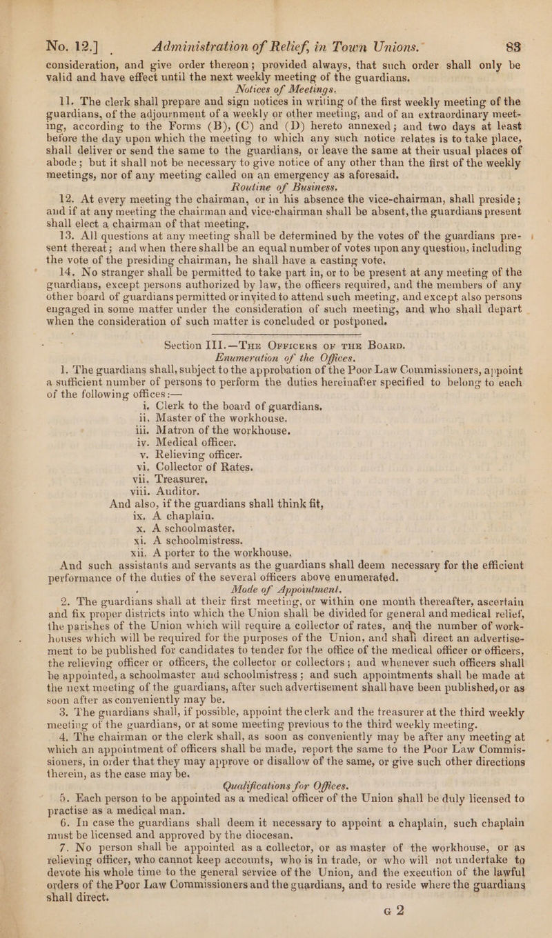 consideration, and give order thereon; provided always, that such order shall only be valid and have effect until the next weekly meeting of the guardians, Notices of Meetings. 11. The clerk shall prepare and sign notices in writing of the first weekly meeting of the guardians, of the adjournment of a weekly or other meeting, and of an extraordinary meet- ing, according to the Forms (B), (C) and (D) hereto annexed; and two days at least before the day upon which the meeting to which any such notice relates is to take place, shall deliver or send the same to the guardians, or leave the same at their usual places of abode; but it shall not be necessary to give notice of any other than the first of the weekly meetings, nor of any meeting called on an emergency as aforesaid. . Routine of Business. 12. At every meeting the chairman, or in his absence the vice-chairman, shall preside; aud if at any meeting the chairman and vice-chairman shall be absent, the guardians present shall elect a chairman of that meeting, 13. All questions at any meeting shall be determined by the votes of the guardians pre- sent thereat; and when there shall be an equal number of votes upon any question, including the vote of the presiding chairman, he shall have a casting vote. 14, No stranger shall be permitted to take part in, or to be present at any meeting of the guardians, except persons authorized by law, the officers required, and the members of any other board of guardians permitted or invited to attend such meeting, and except also persons when the consideration of such matter is concluded or postponed. Section IIJ].—Tue Orricers or THE Boar. Enumeration of the Offices. 1. The guardians shall, subject to the approbation of the Poor Law Commissioners, appoint a sufficient number of persons to perform the duties hereinafter specified to belong to each of the following offices :— i, Clerk to the board of guardians. ii, Master of the workhouse. iii, Matron of the workhouse, iv. Medical officer. v. Relieving officer. vi. Collector of Rates. vii. Treasurer, viii. Auditor. And also, if the guardians shall think fit, ix, A chaplain. x. A schoolmaster. xi. A schoolmistress. xii. A porter to the workhouse. And such assistants and servants as the guardians shall deem necessary for the efficient performance of the duties of the several officers above enumerated. § Mode of Appointment. 2. The guardians shall at their first meeting, or within one month thereafter, ascertain and fix proper districts into which the Union shall be divided for general and medical relief, the parishes of the Union which will require a collector of rates, andthe number of work- honses which will be required for the purposes of the Union, and shall direct an advertise- ment to be published for candidates to tender for the office of the medical officer or officers, the relieving officer or officers, the collector or collectors; and whenever such officers shall be appointed, a schoolmaster and schoolmistress ; and such appointments shall be made at the next meeting of the guardians, after such advertisement shall have been published, or as soon after as conveniently may be. 3. The guardians shall, if possible, appoint theclerk and the treasurer at the third weekly meeting of the guardians, or at some meeting previous to the third weekly meeting. 4, The chairman or the clerk shail, as soon as conveniently may be after any meeting at which an appointment of officers shall be made, report the same to the Poor Law Commis- sioners, in order that they may approve or disallow of the same, or give such other directions therein, as the case may be. Qualifications for Offices. 5. Hach person to be appointed as a medical officer of the Union shall be duly licensed to practise as a medical man. 6. In case the guardians shall deem it necessary to appoint a chaplain, such chaplain raust be licensed and approved by the diocesan. 7. No person shall be appointed as a collector, or as master of the workhouse, or as relieving officer, who cannot keep accounts, who is in trade, or who will not undertake to devote his whole time to the general service of the Union, and the execution of the lawful orders of the Poor Law Commissioners and the guardians, and to reside where the guardians shall direct. G2 a