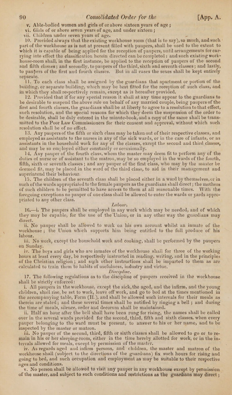 v. Able-bodied women and girls of or above sixteen years of age ; vi. Girls of or above seven years of age, and under sixteen ; vii. Children under seven years of age. Ds 10, Provided always that the existing workhouse room (that is to say),so much, and such part of the workhouse as is not at present filled with paupers, shall be used to the extent to which it is capable of being applied for the reception of paupers, until arrangements for car- rying into effect the classification herein directed can be completed: and such existing work- house-room shall, in the first instance, be applied to the reception of paupers of the second and fifth classes ; and secondly, to paupers of the third, sixth and seventh classes ; and lastly, to paupers of the first and fourth classes. But in all cases the sexes shall be kept entirely separate. 11. To each class shall be assigned by the guardians that apartment or portion of the building, or separate building, which may be best fitted for the reception of such class, and in which they shall respectively remain, except as is hereafter provided. 12. Provided that if for any special reason it shall at any time appear to the guardians to be desirable to suspend the above rule on behalf of any married couple, being paupers of the first and fourth classes, the guardians shall be at liberty to agree to a resolution to that effect, such resolution, and the special reasons for which they deem the suspension of the order to be desirable, shall be duly entered in the minute-book, and a copy of the same shall be trans- mitted to the Poor Law Commissioners for their consent and approval, without which such resolution shall be of no effect. 13. Any paupers of the fifth or sixth class may be taken out of their respective classes, and employed as assistants to the nurses in any of the sick wards, or in the care of infants, or as assistants in the household work for any of the classes, except the second and third classes, and may be so employed either constantly or occasionally. 14, Any pauper of the fourth class, whom the master may deem fit to perform any of the duties of nurse or of assistant to the matron, may be so employed in the wards of the fourth, fifth, sixth or seventh classes ; and any pauper of the first class, who may by the master be deemed fit, may be placed in the ward of the third class, to aid in their management and superintend their behaviour. 15. The children of the seventh class shall be placed either in a ward by themselves, or in such of the wards appropriated to the female paupers as the guardians shall direct ; the mothers of such children to be permitted to have access to them at all reasonable times. With the foregoing exceptions no pauper of one class shall be allowed to enter the wards or yards appro- priated to any other class. Labour. 16,—1. The paupers shall be employed in any work which may be needed, and of which they may be capable, for the use of the Union, or in any other way the guardians may direct. ii, No pauper shall be allowed to work on his own account whilst an inmate of the workhouse ; the Union which supports him being entitled to the full produce of his Jabour. iii. No work, except the household work and cooking, shall be performed by the paupers on Sunday. iv. The boys and girls who are inmates of the workhouse shall for three of the working hours at least every day, be respectively instructed in reading, writing, and in the principles of the Christian religion ; and sych other instructions shall be imparted to them as are calculated to train them to habits of usefulness, industry and virtue. Discipline. 17. The following regulations as to the discipline of paupers received in the workhouse shall be strictly enforced: i. All paupers in the workhouse, except the sick, the aged, and the infirm, and the young children, shall rise, be set to work, leave off work, and go to bed at the times mentioned in the accompanying table, Form (H.), and shall be allowed such intervals for their meals as therein are stated; and these several times shall be notified by ringing a bell ; and during the time of meals, silence, order and decorum shall be maintained. ii, Half an hour after the bell shall have been rung for rising, the names shall be called over in the several wards provided for the second, third, fifth and sixth classes, when every pauper belonging to the ward must be present, to answer to his or her name, and to be inspected by the master or matron. iui. No pauper of the second, third, fifth or sixth classes shall be allowed to go or to re- main in his or her sleeping-room, either in the time hereby allotted for work, or in the in- tervals allowed for meals, except by permission of the master. iv. As regards aged and infirm persons, and children, the master and matron of the workhouse shall (subject to the directions of the guardians) fix such hours for rising and going to bed, and such occupation and employment as may be suitable to their respective ages and conditions. of the master, and subject to such conditions and restrictions as the guardians may direct ;