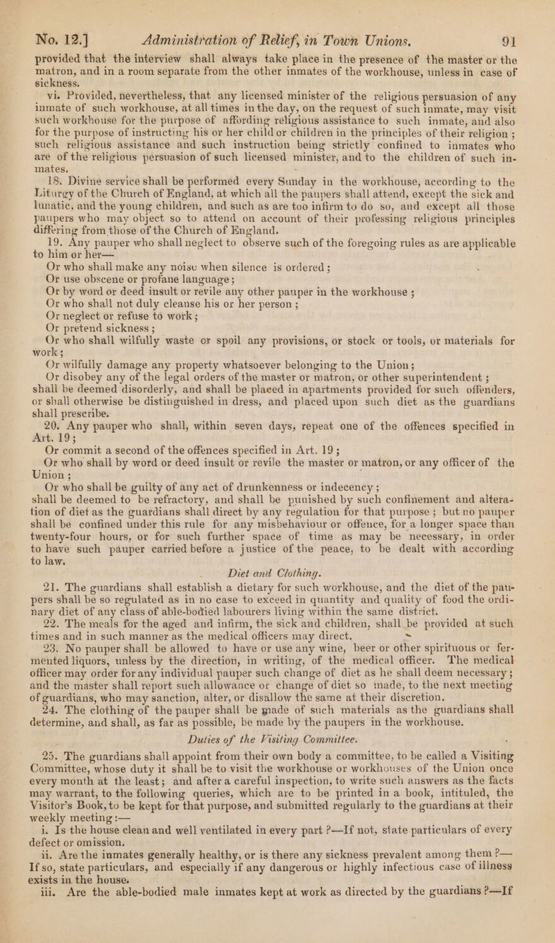 provided that the interview shall always take place in the presence of the master or the matron, and in a room separate from the other inmates of the workhouse, unless in case of sickness. vi. Provided, nevertheless, that any licensed minister of the religious persuasion of any inmate of such workhouse, at all times in the day, on the request of such inmate, may visit such workhouse for the purpose of affording religious assistance to such inmate, and also | for the purpose of instructing his or her child or children in the principles of their religion ; such religious assistance and such instruction being strictly confined to inmates who are of the religious persuasion of such licensed minister, and to the children of such in- mates, ; 18. Divine service shall be performed every Sunday in the workhouse, according to the Liturgy of the Church of England, at which all the paupers shall attend, except the sick and lunatic, and the young children, and such as are too infirm to do so, and except all those paupers who may object so to attend on account of their professing religious principles differing from those of the Church of England. 19, Any pauper who shall neglect to observe such of the foregoing rules as are applicable to him or her— : Or who shall make any noise when silence is ordered ; Or use obscene or profane language ; Or by word or deed insult or revile any other pauper in the workhouse ; Or who shall not duly cleanse his or her person ; Or neglect or refuse to work ; Or pretend sickness ; = who shall wilfully waste or spoil any provisions, or stock or tools, or materials for work ; Or wilfully damage any property whatsoever belonging to the Union; Or disobey any of the legal orders of the master or matron, or other superintendent ; shall be deemed disorderly, and shall be placed in apartments provided for such offenders, or shall otherwise be distinguished in dress, and placed upon such diet asthe guardians shall prescribe. 20. Any pauper who shall, within seven days, repeat one of the offences specified in Art. 19; Or commit a second of the offences specified in Art. 19; Or who shall by word or deed insult or revile the master or matron, or any officer of the Union ; Or who shall be guilty of any act of drunkenness or indecency ; shall be deemed to be refractory, and shall be punished by such confinement and altera- tion of diet as the guardians shall direct by any regulation for that purpose ; but no pauper shall be confined under this rule for any misbehaviour or offence, for a longer space than twenty-four hours, or for such further space of time as may be necessary, in order to ait such pauper carried before a justice of the peace, to be dealt with according to law. Diet and Clothing. 21. The guardians shall establish a dietary for such workhouse, and the diet of the pau- pers shall be so regulated as in no case to exceed in quantity and quality of food the ordi- nary diet of any class of able-bodied labourers living within the same district. 22. The meals for the aged and infirm, the sick and children, shall be provided at such times and in such manner as the medical officers may direct. &lt; 23. No pauper shall be allowed to have or use any wine, beer or other spirituous or fer- mented liquors, unless by the direction, in writing, of the medical officer. The medical officer may order for any individual pauper such change of diet as he shall deem necessary ; and the master shall report such allowance or change of diet so made, to the next meeting of guardians, who may sanction, alter, or disallow the same at their discretion. 24. The clothing of the pauper shall be made of such materials as the guardians shall determine, and shall, as far as possible, be made by the paupers in the workhouse. Duties of the Visiting Committee. 25. The guardians shall appoint from their own body a committee, to be called a Visiting Committee, whose duty it shall be to visit the workhouse or workhouses of the Union once every month at the least; and after a careful inspection, to write such answers as the facts may warrant, to the following queries, which are to be printed in a book, intituled, the Visitor’s Book, to be kept for that purpose, and submitted regularly to the guardians at their weekly meeting :— i. Is the house clean and well ventilated in every part ?—If not, state particulars of every defect or omission. ii, Are the inmates generally healthy, or is there any sickness prevalent among them ?— If so, state particulars, and especially if any dangerous or highly infectious case of illness exists in the house. ii, Are the able-bodied male inmates kept at work as directed by the guardians ?&gt;—If