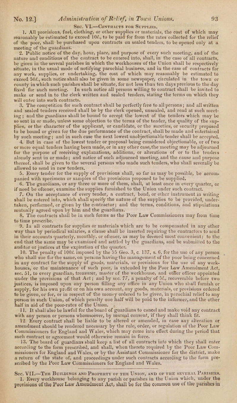 Sec. VI.—Conrracrs For Supriirs, ]. All provisions, fuel, clothing, or other supplies or materials, the cost of which may reasonably be estimated to exceed 10/., to be paid for from the rates collected for the relief of the poor, shall be purchased upon contracts on sealed tenders, to be opened only at a meeting of the guardians.~ 2. Public notice of the day, hour, place, and purpose of every such meeting, and of the nature and conditions of the contract to be entered into, shall, in the case of all contracts, be given in the several parishes in which the workhouses of the Union shall be respectively situate, in the usual mode of notifying parochial business, and in the case of contracts for any work, supplies, or undertaking, the cost of which may reasonably be estimated to exceed 50/., such notice shall also be given in some newspaper, circulated in the town or county in which such parishes shall be situate, for not less than ten days previous to the day fixed for such meeting. In such notice all persons willing to contract shall be invited to make or send in to the clerk written and sealed tenders, stating the terms on which they will enter into such contracts. 3. The competition for such contract shall be perfectly free to all persons; and all written and sealed tenders received shall be by the clerk opened, unsealed, and read at such meet- ing; and the guardians shall be bound to accept the lowest of the tenders which may be so sent in or made, unless some objection to the terms of the tender, the quality of the sup- plies, or the character of the applicant, or candidate, or the sureties, or security proposed to be bound or given for the due performance of the contract, shall be made and entertained by such meeting; and in such case the next lowest unobjectionable tender shall be accepted, 4, But in case of the lowest tender or proposal being considered objectionable, or of two or more equal tenders having been made, or in any other case, the meeting may be adjourned for the purpose of receiving explanations, additions, or alterations of or to the tenders already sent in or made; and notice of such adjourned meeting, and the cause and purpose thereof, shall be given to the several persons who made such tenders, who shall severally be allowed to send in new tenders, 5. Every tender for the supply of provisions shall, so far as may be possible, be accom- panied with specimens or samples of the provisions proposed to be supplied. 6. The guardians, or any three or more of them, shall, at least once in every quarter, or if need be oftener, examine the supplies furnished to the Union under such contract. 7. On the acceptance of every tender, a contract, bond, or other instrument in writing shall be entered into, which shall specify the nature of the supplies to be provided, under- taken, performed, or given by the contractor; and the terms, conditions, and stipulations mutually agreed upon by him and the guardians. 8. The contracts shall be in such forms as the Poor Law Commissioners may from time to time prescribe. 9. In all contracts for supplies or materials which are to be compensated in any other way than by periodical salaries, a clause shall be inserted requiring the contractors to send in their accounts quarterly, monthly, or oftener, as may be deemed most convenient; to the end that the same may be examined and settled by the guardians, and be submitted to the auditor or justices at the expiration of the quarter. 10. The penalty of 1002. imposed by the 55 Geo. 3, c. 137, s. 6, for the use of any person who shall sue for the same, on persons having the management of the poor being concerned in any contract for the supply of goods, materials, or provisions for the use of any work- houses, or the maintenance of such poor, is extended by the Poor Law Amendment Act, sec. 51, to every guardian, treasurer, master of the workhouse, and otMer officer appointed under the provisions of that Act; and by sec. 77, a penalty of 5/., recoverable before two justices, is imposed upon any person filling any office in any Union who shall furnish or supply, for his own profit or on his own account, any goods, materials, or provisions ordered to be given, or for, or in respect of the money ordered to be given, in parochial relief to any person in such Union, of which penalty one half will be paid to the informer, and the other half in aid of the poor-rates of the Union. 11, It shall also be lawful for the board of guardians to cancel and make void any contract with any person or persons whomsoever, by mutual consent, if they shall think fit. 12. Every contract shall be liable to be altered or amended, in case any alteration or amendment should be rendered necessary by the rule, order, or regulation of the Poor Law Commissioners for England and Wales, which may come into effect during the period that such contract or agreement would otherwise remain in force. 13. The board of guardians sball keep a list of all contracts into which they shall enter according to the form prescribed, and shall, when thereto required by the Poor Law Com- missioners for England and Wales, or by the Assistant Commissioner for the district, make a return of the state of, and proceedings under such contracts according to the form pre- scribed by the Poor Law Commissioners for England and Wales. Sec. VII.—Tue Burtpines anp Property or rue UNION, AND OF THE SEVERAL PARISHES, 1. Every workhouse belonging to any parish or parishes in the Union which, under the provisions of the Poor Law Amendment Act, shall be for the common use of the parishes in