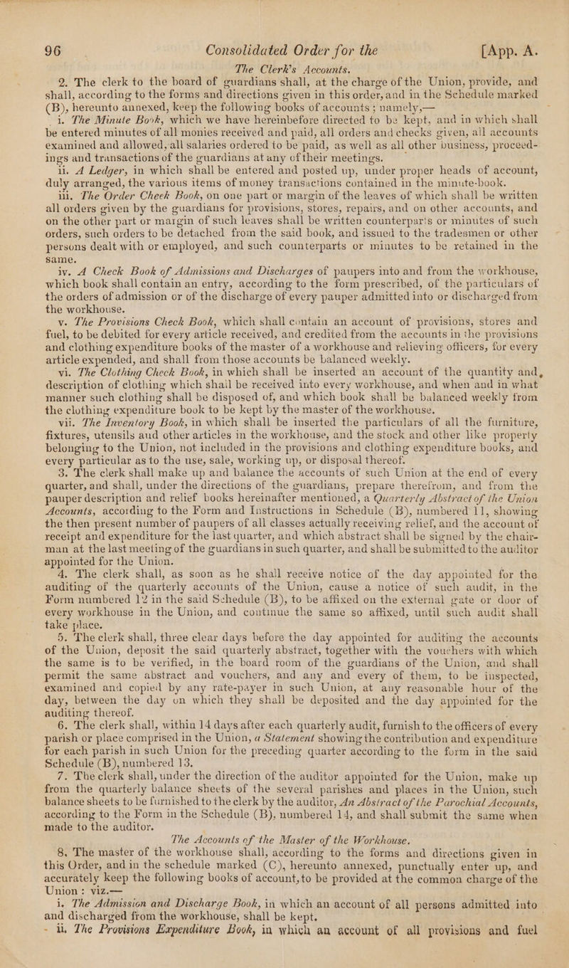 The Clerk’s Accounts. 2. The clerk to the board of guardians shall, at the charge of the Union, provide, and shall, according to the forms and directions given in this order, and in the Schedule marked (B), hereunto annexed, keep the following books of accounts ; namely,— i. The Minute Book, which we have hereinbefore directed to be kept, and in which shall be entered minutes of all monies received and paid, all orders and checks given, all accounts examined and allowed, all salaries ordered to be paid, as well as all other business, proceed- ings and transactions of the guardians at any oftheir meetings. ul. A Ledger, in which shall be entered and posted up, under proper heads of account, duly arranged, the various items of money transactions contained in the minute-book. ii. The Order Cheek Book, on one part or margin of the leaves of which shall be written all orders given by the guardians for provisions, stores, repairs, and on other accounts, and on the other part or margin of such leaves shall be written counterparis or minutes of such orders, such orders to be detached from the said book, and issued to the tradesmen or other persons dealt with or employed, and such counterparts or minutes to be retained in the same. iv. A Check Book of Admissions and Discharges of paupers into and from the workhouse, which book shall contain an entry, according to the form prescribed, of the particulars ef the orders of admission or of the discharge of every pauper admitted into or discharged from the workhouse. v. The Provisions Check Book, which shall contain an account of provisions, stores and fuel, to be debited for every article received, and credited from the accounts in the provisions and clothing expenditure books of the master of a workhouse and relieving officers, for every article expended, and shall from those accounts be balanced weekly. vi. The Clothing Check Book, in which shall be inserted an account of the quantity and, description of clothing which shail be received into every workhouse, and when and in what manner such clothing shall be disposed of, and which book shall be balanced weekly from the clothing expenditure book to be kept by the master of the workhouse. vil. The Inventory Book, in which shall be inserted the particulars of all the furniture, fixtures, utensils aud other articles in the workhouse, and the stock and other like property belonging to the Union, not included in the provisions and clothing expenditure books, and every particular as to the use, sale, working up, or disposal thereof. 3. The clerk shall make up and balance the accounts of such Union at the end of every quarter, and shall, under the directions of the guardians, prepare therefrom, and from the pauper description and relief books hereinafter mentioned, a Quarterly Abstract of the Union Accounts, according to the Form and [Instructions in Schedule (B), numbered 11, showing the then present number of paupers of all classes actually receiving relief, and the account of receipt and expenditure for the last yuarter, and which abstract shall be signed by the chair- man at the last meeting of the guardians in such quarter, and shall be submitted to the auditor appointed for the Union. 4. The clerk shall, as soon as he shail receive notice of the day appoiated for the auditing of the quarterly accounts of the Union, cause a notice of such audit, in the Form numbered 1% in the said Schedule (3B), to be affixed on the external gate or door of every workhouse in the Union, and coutinue the same so affixed, until such audit shall take place. 5. The clerk shall, three clear days before the day appointed for auditing the accounts of the Union, deposit the said quarterly abstract, together with the vouchers with which the same is to be verified, in the board room of the guardians of the Union, and shall permit the same abstract and vouchers, and any and every of them, to be inspected, examined and copied by any rate-payer in such Union, at any reasonable hour of the day, between the day on which they shall be deposited and the day appointed for the auditing thereof. , 6. The clerk shall, within 14 days after each quarterly audit, furnish to the officers of every parish or place comprised in the Union, a Statement showing the contribution and expenditure for each parish in such Union for the preceding quarter according to the form in the said Schedule (B), numbered 13. 7. The clerk shall, under the direction of the auditor appointed for the Union, make up from the quarterly balance sheets of the several parishes and places in the Union, such balance sheets to be furnished to the clerk by the auditor, 42 Abstract of the Parochial Accounts, according to the Form in the Schedule (B), numbered 14, and shall submit the same when made to the auditor. The Accounts of the Master of the Workhouse. 8, The master of the workhouse shall, according to the forms and directions given in this Order, and in the schedule marked (C), hereunto annexed, punctually enter up, and accurately keep the following books of account, to be provided at the common charge of the Union: viz.— i. The Admission and Discharge Book, in which an account of all persons admitted into and discharged from the workhouse, shall be kept. . ~ ln The Provisions Hapenditure Book, in which an account of all provisions and fuel