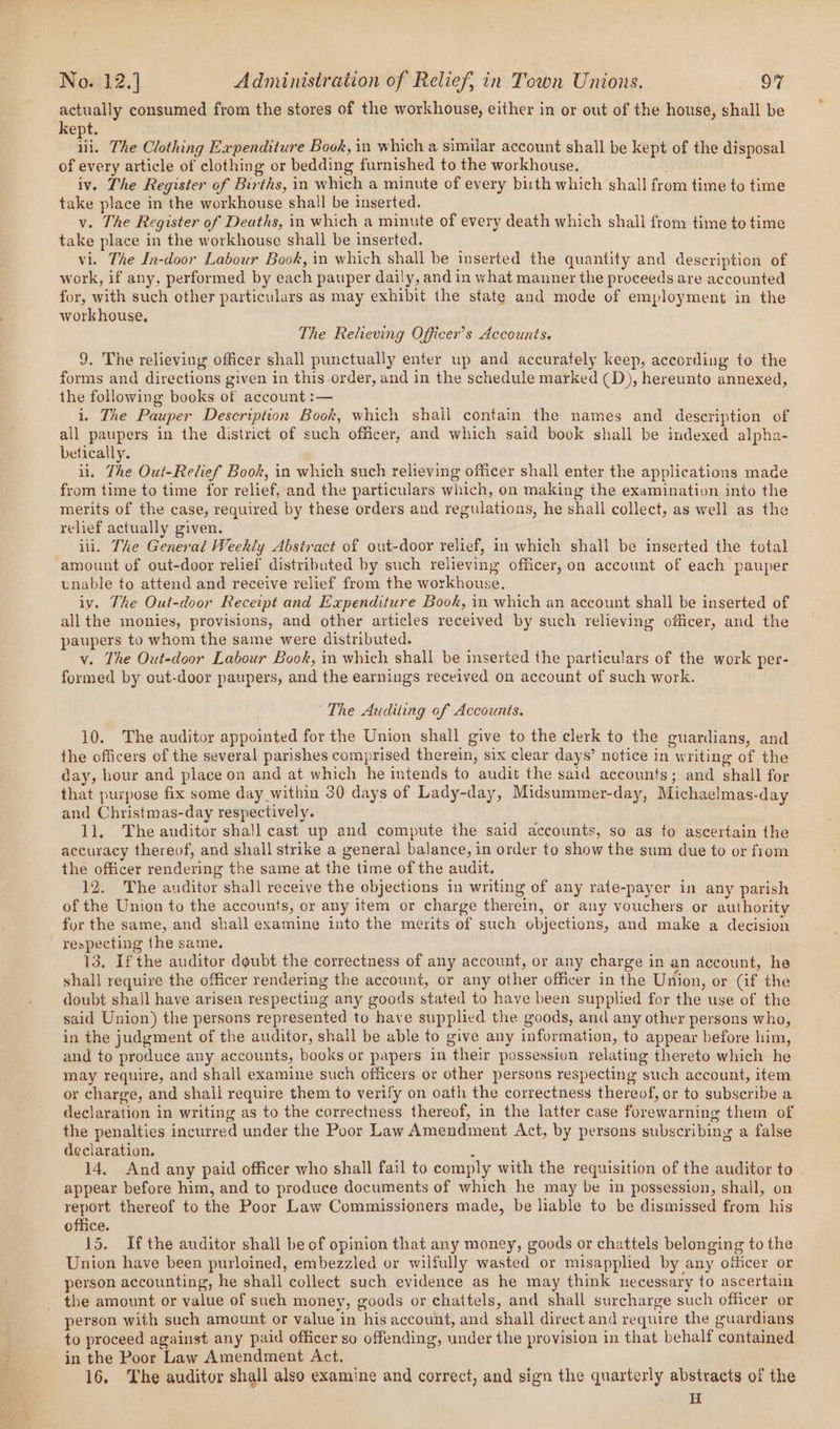 actually consumed from the stores of the workhouse, either in or out of the house, shall be kept. tf The Clothing Expenditure Book, in which a similar account shall be kept of the disposal of every article of clothing or bedding furnished to the workhouse. iv. The Register of Births, in which a minute of every birth which shall from time to time take place in the workhouse shall be inserted. v. The Register of Deaths, in which a minute of every death which shall from time to time take place in the workhouse shall be inserted. vi. The In-door Labour Book, in which shall be inserted the quantity and description of work, if any, performed by each pauper daily, and in what manner the proceeds are accounted for, with such other particulars as may exhibit the state and mode of employment in the workhouse, The Relieving Officer’s Accounts. 9. The relieving officer shall punctually enter up and accurately keep, according to the forms and directions given in this order, and in the schedule marked (D), hereunto annexed, the following books of account :— i. The Pauper Description Book, which shall contain the names and description of all paupers in the district of such officer, and which said book shall be indexed alpha- betically. il. The Out-Relief Book, in which such relieving officer shall enter the applications made from time to time for relief, and the particulars which, on making ithe examination into the merits of the case, required by these orders and regulations, he shall collect, as well as the relief actually given. ili. The General Weekly Abstract of out-door relief, in which shall be inserted the total ‘amount of out-door relief distributed by such relieving officer, on account of each pauper unable to attend and receive relief from the workhouse. iv. The Oul-door Receipt and Expenditure Book, in which an account shall be inserted of allthe monies, provisions, and other articles received by such relieving officer, and the paupers to whom the same were distributed. v. The Out-door Labour Book, in which shall be inserted the particulars of the work per- formed by out-door paupers, and the earnings received on account of such work. “The Auditing of Accounts. 10. The auditor appointed for the Union shall give to the clerk to the guardians, and the officers of the several parishes comprised therein, six clear days’ notice in writing of the day, hour and place on and at which he intends to audit the said accounts; and shall for that purpose fix some day within 30 days of Lady-day, Midsummer-day, Michaelmas-day and Christmas-day respectively. 11. The auditor shall cast up and compute the said accounts, so as to ascertain the accuracy thereof, and shall strike a general balance, in order to show the sum due to or fiom the officer rendering the same at the time of the audit. 12. The auditor shall receive the objections in writing of any rate-payer in any parish of the Union to the accounts, or any item or charge therein, or any vouchers or authority for the same, and shall examine into the merits of such objections, and make a decision respecting the same. 13, If the auditor dgubt the correctness of any account, or any charge in an account, he shall require the officer rendering the account, or any other officer in the Union, or (if the doubt shail have arisen respecting any goods stated to have been supplied for the use of the said Union) the persons represented to have supplied the goods, and any other persons who, in the judgment of the auditor, shall be able to give any information, to appear before him, and to produce any accounts, books or papers in their possession relating thereto which he may require, and shall examine such officers or other persons respecting such account, item or charge, and shall require them to verify on oath the correctness thereof, or to subscribe a declaration in writing as to the correctness thereof, in the latter case forewarning them of the penalties incurred under the Poor Law Amendment Act, by persons subscribing a false declaration. j 14, And any paid officer who shall fail to comply with the requisition of the auditor to appear before him, and to produce documents of which he may be in possession, shall, on report thereof to the Poor Law Commissioners made, be liable to be dismissed from his office. 15. Ifthe auditor shall be of opinion that any money, goods or chattels belonging to the Union have been purloined, embezzled or wilfully wasted or misapplied by any officer or person accounting, he shall collect such evidence as he may think necessary to ascertain the amount or value of sueh money, goods or chattels, and shall surcharge such officer or person with such amount or value in his account, and shall direct and require the guardians to proceed against any paid officer so offending, under the provision in that behalf contained in the Poor Law Amendment Act. 16. The auditor shall also examine and correct, and sign the quarterly abstracts of the