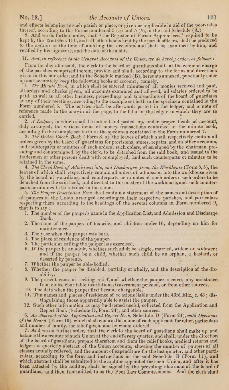 and effects belonging to such parish or place, or given or applicable in aid of the poor-rates thereof, according to the Forms numbered 5 (a) and 5 (4), in the said Schedule (A.) 8. And we do further order, that “the Register of Parish Apprentices,’ required to be kept by the 42nd Geo. III., and all other books kept by the parish officers, shall be produced to the anditor at the time of auditing the accounts, and shall be examined by him, and verified by his signature, and the date of the audit. II. And, in reference to the General Accounts of the Union, we do hereby order, as follows : From the day aforesaid, the clerk to the board of guardians shall, at the common charge of the parishes comprised therein, provide, and shall, according to the forms and directions given in this our order, and in the Schedule marked (B); hereunto annexed, punctually enter up and accurately keep the following books of account; namely, 1. The Minute Book, in which shall be entered minutes of all monies received and paid, all orders and checks given, all accounts examined and allowed, all salaries ordered to be © paid, as well as all other business, proceedings and transactions of the board of guardians at any of their meetings, according to the example set forth in the specimen contained in the Form numbered 6. The entries sha'l be afterwards posted in the ledger, and a note of reference made in the margin of the page, to the folio in the ledger to which they are so carried, x 2. d Ledger, in which shall be entered and posted up, under proper heads of account, duly arranged, the various items of money transactions contained in the minute book, according to the example set forth in the specimen contained in the Form numbered 7. 3. The Order Check Book (Form 8, a), the leaves of which shall respectively contain all orders given by the board of guardians for provisions, stores, repairs, and on other accounts, and counterparts or minutes of such orders : such orders, when signed by the chairman pre- siding and countersigned by the clerk, to be detached from the said book, and issued to the tradesmen or other persons dealt with or employed, and such counterparts or minutes to be retained in the same. 4, The Check Book of Admissions into, and Discharges from, the Workhouse (Form 8, 6), the leaves of which shall respectively contain all orders of admission into the workhouse given by the board of guardians, and counterparts or minutes of such orders: such orders to be detached from the said book, and directed to the master of the workhouse, and such counter- parts or minutes to be retained in the same. 5. The Pauper Description Book shall contain a statement of the names and description of all paupers in the Union, arranged according to their respective parishes, and particulars respecting them according to the headings of the several columns in Form numbered 9, that is to say : 1, The number of the pauper’s name in the Application List,and Admission and Discharge Book. ‘ 2. The name of the pauper, of his wife, and children under 16, depending on him for maintenance. 3. The year when the pauper was born. 4, The place of residence of the pauper. 5. The particular calling the pauper has exercised. 6. If the pauper be an adult, whether such adult be single, married, widow or widower ; and if the pauper be a child, whether such child be an orphan, a bastard, or deserted by parents. 7. Whether the pauper be able-bodied. , 8. Whether the pauper be disabled, partially or wholly, and the description of the dis- ability. ; 9. The tee cause of seeking relief,and whether the pauper receives any assistance from clubs, charitable institutions, Government pension, or from other sources. 10. The date when the pauper first became chargeable. 11, The names and places of residence of relations liable under the 43rd Eliz., c. 43 ; dis- tinguishing those apparently able to assist the pauper. 12. Such other information as may be deemed useful, collected from the Application and Report Book (Schedule D, Form 24), and other sources. 6. An Abstract of the Application and Report Book, Schedule D (Form 24), with Decisions of the Board (Form 10), which shall contain the name of each applicant for relief, particulars and number of family, the relief given, aud by whom ordered. 7. And we do further order, that the clerk to the board of guardians shall make up and balance the accounts of such Union at the end of every quarter, and shall, under the direction of the board of guardians, prepare therefrom and from the relief books, medical returns and ledger, a quarterly abstract of the Union accounts, showing the number of paupers of all classes actually relieved, and the amount of expenditure four the last quarter, and other parti- culars, according to the form and instructions in the said Schedule B (Form 11), and which abstract shall be submitted to the auditor appointed for such Union, and after it has been attested by the auditor, shall be signed by the presiding chairman of the board of guardians, and then transmitted to us the Poor Law Commissioners, And the clerk shall =