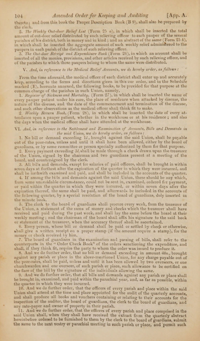 thereto; and from this book the Pauper Desoription Book (B 9), shall also be prepared by the clerk. 2, The Weekly Out-door Retief List (Form 25 @), in which shall be inserted the total amount of out-door relief distributed by such relieving officer to each pauper of the several parishes of his district, both in money and iv Kind ; and an abstract of the same fe 25 4), m which shall be inserted the aggregate amount of such weekly relief administered to the papers in each parish of the district of such relieving officer. S. The Quwé-deor Reveipt and Expenditure Book (Form 26), in which an account shall be inserted of all the monies, provisions, and other articles received by such relieving officer, and of the parishes to which those paupers belong to whom the same were distributed, V. And, in reference to the Medical Relies? Accounts, we do hereby order, as follows: — ~ From the time aforesaid, the medical officer of each district shall enter up and accurately keep, according to the forms and directions given in this our order, and in the Schedule marked CE), hereunto annexed, the following books, to be provided for that purpose at the common charge of the parishes in such Union, namely, 1L. Register of Sicdness and Mortality, (Form 27), in which shall be inserted the name of every pauper patient under his care, the place of residence when attacked by disease, the nature of the disease, and the date of the commencement and termination of the disease, and such other ebservations as the medical officer shall think fit ta make. 2. Weekly Return Book, (Form 28), in which shall be inserted the date of every at- tendance upon a pauper patient, whether in the workhouse or at his residence ; and also the days when the medical officer shall have attended at the workhouse. VI. dad, in reference to the Settlement and Examination of decounts, Bills and Demands in the said Union, we da deredy order, es fellows: 1, No bill or demand exceeding 12, brought against the said Union, shall be payable out ef the poorrates, unless and until it shall have been allowed, either by the board of guardians, or by some committee or person specially authorized by them for that purpose. 2. Every payment exceeding 32 shall be made through a check drawn upon the treasurer ef the Union, signed by the chairman and two guardians present at a meeting of the beard, and countersigned by the clerk. 3S. All bills and demands, except for salaries of paid officers, shall be brought in within seven days at furthest after the expiration of the quarter In which they were incurred, and shall be forthwith examined and paid, and shall be included in the accounts of the quarter. 4. If among the bills and demands against the said Unien, there should be any which, from some unavoidable circumstance, could not be sent in, examined, ordered for payment, er paid within the quarter in which they were incurred, or within seven days after the expnation thereof, the same shall be paid, and afterwards be included in the accounts of the following quarter, by a special resolution of the beard of guardians, duly inserted in the minute book, 5. The clerk to the board of guardiaus shall procure every week, from the treasurer of the Union, a statement of the sums of money and cheeks which the treasurer shall have received and paid during the past week, and shall lay the same before the board at their weekly meeting ; and the chairman of the board shall affix his signature to the said book or statement of the treasurer, when the accuracy thereef shall be ascertained. 6. Rvery person, whose bill or demand shall be paid or settled by check or otherwise, shall give a written receipt on a proper stamp Gf the ameunt require a stamp), for the money or check received by him, 2 Phe beard of guardians in the examination and passing of bills, shall refer to the counterparts in the “ Order Check Book” of the orders sanctioning the expenditure, and shall, if they think fit, require the party to whom the order was issued to produce it. &amp; And we do further order, that no bill or demand exceeding in amount 40s., brought against any parish or place in the above-mentioned Union, for any charge payable out of the poor-rates, shall be paid, unless and until] it has been allowed by two overseers, or one churchwarden and one overseer, of such parish or place, such allowance to be certified on the face of the bill by the signature of the individuals allowing the same. 9. And we do further order, that all bills and demands against any parish or place shall be brought in, examined, and paid within the parochial year, and, as far as possible, within the quarter in which they were incurred. . ; 10. And we cdo further order, that the officers of every parish and place within the said Unien shail attend at the time and place appointed for the audit of the quarterly accounts, and shall produce all books and vouchers containing or relating to their accounts for the inspection of the auditor, the board of guardians, the clerk to the board of guardians, and any rate-payer and owner of property in their parish. 11. And we do further order, that the officers of every parish and place comprised in the said Union shall, when they shall have received the extract from the quarterly abstract hereinbefore ordered to be furnished to them by the clerk to the board of guardians, submit the same to the next vestry or parochial meeting in such parish or place, and permit such