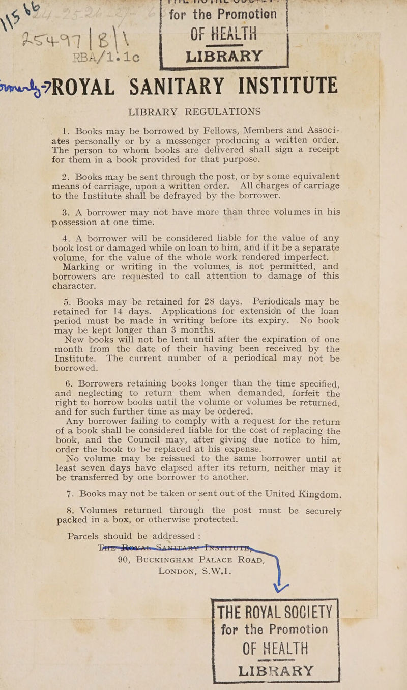 for the Promotion OF HEALTH LIBRARY mmr ROYAL SANITARY INSTITUTE LIBRARY REGULATIONS C5 RR er ee eee cee et ~~ <= > » ae | A ' 1. Books may be borrowed by Fellows, Members and Associ- ates personally or by a messenger producing a written order. The person to whom books are delivered shall sign a receipt for them in a book provided for that purpose. 2. Books may be sent through the post, or by some equivalent means of carriage, upon a written order. All charges of carriage to the Institute shall be defrayed by the borrower. 3. A borrower may not have more than three volumes in his possession at one time. 4. A borrower will be considered liable for the value of any book lost or damaged while on loan to him, and if it be a separate volume, for the value of the whole work rendered imperfect. Marking or writing in the volumes is not permitted, and borrowers are requested to call attention to damage of this character. | 5. Books may be retained for 28 days. Periodicals may be retained for 14 days. Applications for extension of the loan period must be made in writing before its expiry. No book may be kept longer than 3 months. New books will not be lent until after the expiration of one month from the date of their having been received by the Institute. The current number of a periodical may not be borrowed. 6. Borrowers retaining books longer than the time specified, and neglecting to return them when demanded, forfeit the right to borrow books until the volume or volumes be returned, and for such further time as may be ordered. Any borrower failing to comply with a request for the return of a book shall be considered liable for the cost of replacing the book, and the Council may, after giving due notice to him, order the book to be replaced at his expense. No volume may be reissued to the same borrower until at least seven days have elapsed after its return, neither may it be transferred by one borrower to another. 7. Books may not be taken or sent out of the United Kingdom. 8. Volumes returned through the post must be securely packed in a box, or otherwise protected. Parcels should be addressed : 90, BUCKINGHAM PALACE ROAD, Lonpon, S.W.1. THE ROYAL SOGIETY for the Promotion