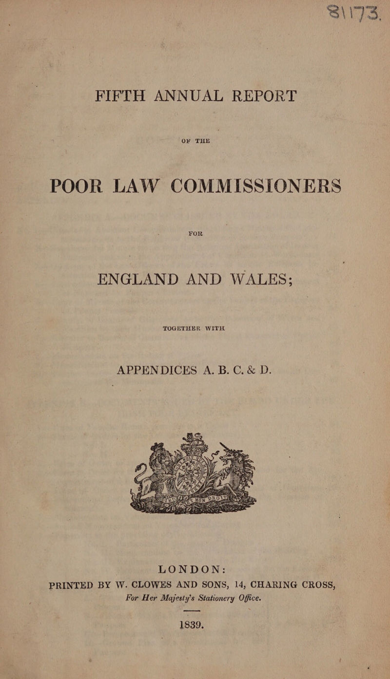 S\I73. FIFTH ANNUAL REPORT OF THE POOR LAW COMMISSIONERS FOR ENGLAND AND WALES; APPENDICES A. B. C. &amp; D. PRINTED BY W. CLOWES AND SONS, 14, CHARING CROSS, For Her Majesty's Stationery Office. eee en 1839.