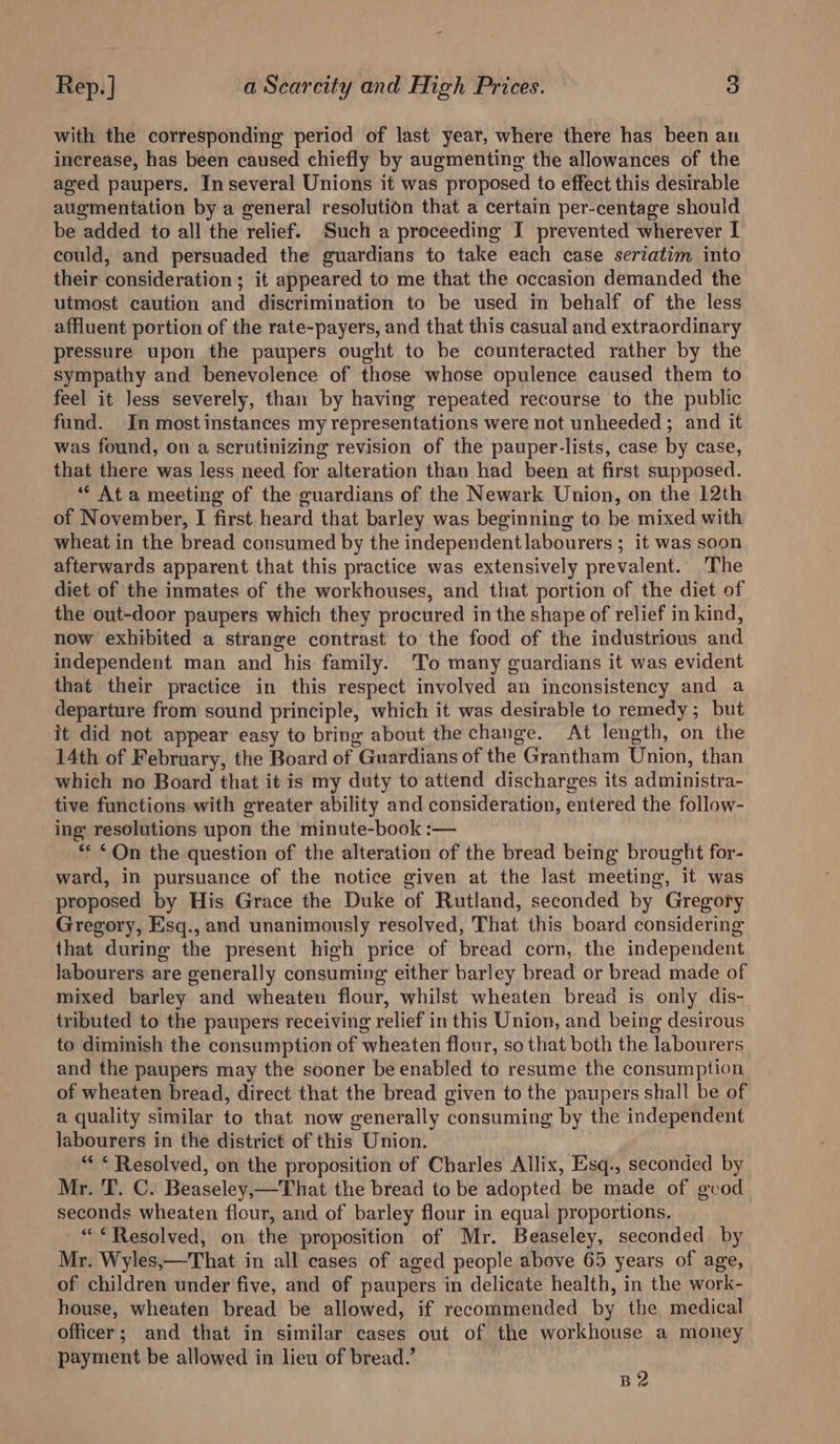 with the corresponding period of last year, where there has been an increase, has been caused chiefly by augmenting the allowances of the aged paupers. In several Unions it was proposed to effect this desirable augmentation by a general resolution that a certain per-centage should be added to all the relief. Such a proceeding I prevented wherever I could, and persuaded the guardians to take each case seriatim into their consideration ; it appeared to me that the occasion demanded the utmost caution and discrimination to be used in behalf of the less affluent portion of the rate-payers, and that this casual and extraordinary pressure upon the paupers ought to be counteracted rather by the sympathy and benevolence of those whose opulence caused them to feel it Jess severely, than by having repeated recourse to the public fund. In mostinstances my representations were not unheeded ; and it was found, on a scrutinizing revision of the pauper-lists, case by case, that there was less need for alteration than had been at first supposed. “‘ At a meeting of the guardians of the Newark Union, on the 12th of November, I first heard that barley was beginning to be mixed with wheat in the bread consumed by the independent labourers ; it was soon afterwards apparent that this practice was extensively prevalent. The diet of the inmates of the workhouses, and that portion of the diet of the out-door paupers which they procured in the shape of relief in kind, now exhibited a strange contrast to the food of the industrious and independent man and his family. To many guardians it was evident that their practice in this respect involved an inconsistency and a departure from sound principle, which it was desirable to remedy; but it did not appear easy to bring about the change. At length, on the 14th of February, the Board of Guardians of the Grantham Union, than which no Board that it is my duty to attend discharges its administra- tive functions with greater ability and consideration, entered the follow- ing resolutions upon the minute-book :— ** “On the question of the alteration of the bread being brought for- ward, in pursuance of the notice given at the last meeting, it was proposed by His Grace the Duke of Rutland, seconded by Gregory Gregory, Esq., and unanimously resolved, That this board considering that during the present high price of bread corn, the independent labourers are generally consuming either barley bread or bread made of mixed barley and wheaten flour, whilst wheaten bread is only dis- tributed to the paupers receiving relief in this Union, and being desirous to diminish the consumption of wheaten flour, so that both the labourers and the paupers may the sooner be enabled to resume the consumption of wheaten bread, direct that the bread given to the paupers shall be of a quality similar to that now generally consuming by the independent labourers in the district of this Union. “ * Resolved, on the proposition of Charles Allix, Esq., seconded by Mr. T. C. Beaseley,—That the bread to be adopted be made of gvod seconds wheaten flour, and of barley flour in equal proportions, - “Resolved, on the proposition of Mr. Beaseley, seconded by Mr. Wyles,—That in all cases of aged people above 65 years of age, of children under five, and of paupers in delicate health, in the work- house, wheaten bread be allowed, if recommended by the medical officer; and that in similar cases out of the workhouse a money payment be allowed in lieu of bread.’ B2