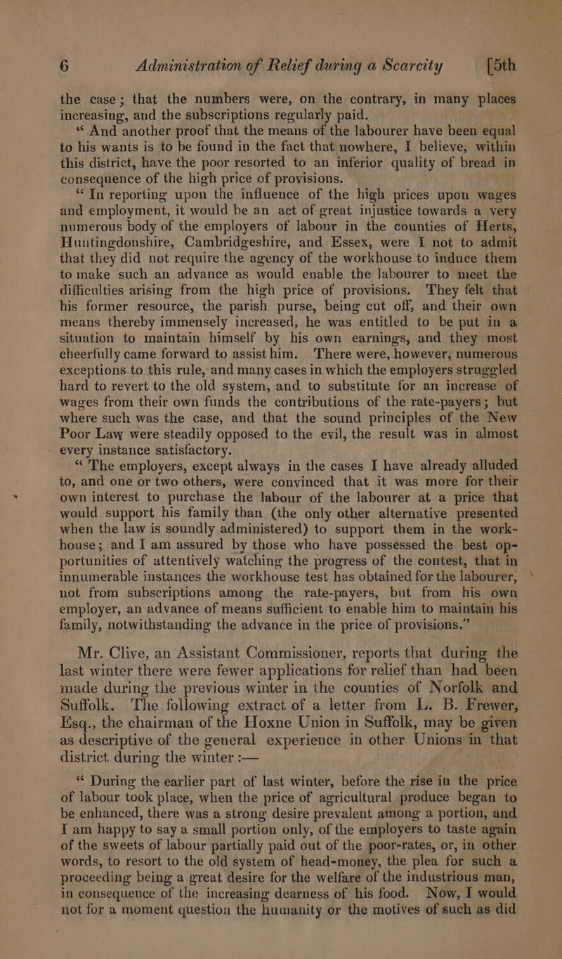 the case; that the numbers were, on the contrary, in many places increasing, and the subscriptions regularly paid. ‘“* And another proof that the means of the labourer have been equal to his wants is to be found in the fact that nowhere, I believe, within this district, have the poor resorted to an inferior quality of bread in consequence of the high price of provisions. ‘“* In reporting upon the influence of the high prices upon wages and employment, it would be an act of great injustice towards a very numerous body of the employers of labour in the counties of Herts, Huntingdonshire, Cambridgeshire, and Essex, were I not to admit that they did not require the agency of the workhouse to induce them to make such an advance as would enable the labourer to meet the difficulties arising from the high price of provisions. ‘They felt that | his former resource, the parish purse, being cut off, and their own ~ means thereby immensely increased, he was entitled to be put in a situation to maintain himself by his own earnings, and they most cheerfully came forward to assisthim. ‘There were, however, numerous exceptions-to this rule, and many cases in which the employers struggled hard to revert to the old system, and to substitute for an increase of wages from their own funds the contributions of the rate-payers; but where such was the case, and that the sound principles of the New Poor Law were steadily opposed to the evil, the result was in almost every instance satisfactory. “* The employers, except always in the cases I have already aida to, and one or two others, were convinced that it was more for their own interest to purchase the labour of the labourer at a price that would support his family than (the only other alternative presented when the law is soundly administered) to support them in the work- house; and I am assured by those who have possessed the best op- portunities of attentively watching the progress of the contest, that in innumerable instances the workhouse test has obtained for the labourer, not from subscriptions among the rate-payers, but from his own employer, an advance of means sufficient to enable him to maintain his family, notwithstanding the advance in the price of provisions.” Mr. Clive, an Assistant Commissioner, reports that during the last winter there were fewer applications for relief than had been made during the previous winter in the counties of Norfolk and Suffolk. The following extract of a letter from L. B. Frewer, Esq., the chairman of the Hoxne Union in Suffelk, may be given as descriptive of the general experience im other Unions in that district during the winter :— “ During the earlier part of last winter, before the rise in the price of labour took place, when the price of agricultural produce began to be enhanced, there was a strong desire prevalent among a portion, and T am happy to say a small portion only, of the employers to taste again of the sweets of labour partially paid out of the poor-rates, or, in other words, to resort to the old system of head-money, the plea for such a proceeding being a great desire for the welfare of the industrious man, in consequence of the increasing dearness of his food. Now, I would not for a moment question the humanity or the motives of such as did