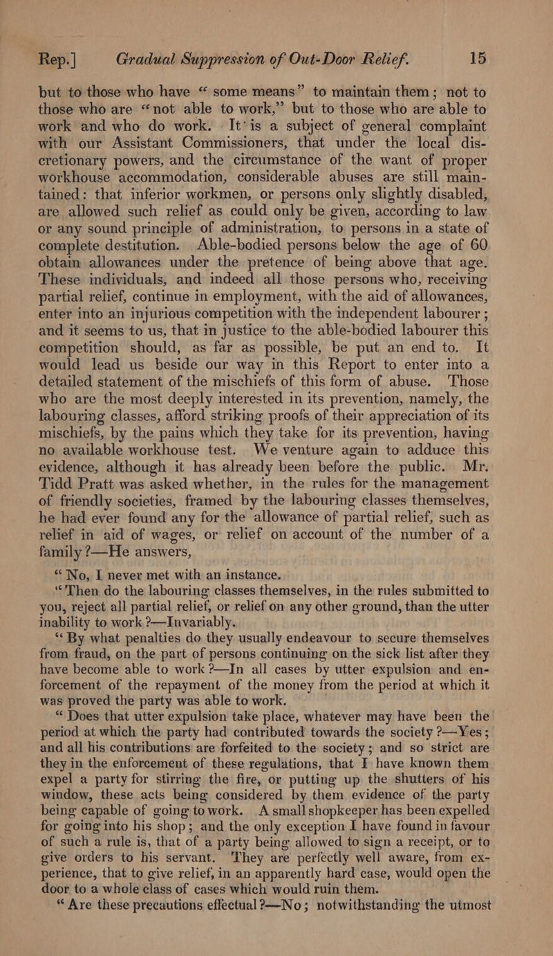 but to those who have “ some means” to maintain them; not to those who are “not able to work,” but to those who are able to work and who do work. It*is a subject of general complaint with our Assistant Commissioners, that under the local dis- cretionary powers, and the circumstance of the want of proper workhouse accommodation, considerable abuses are still main- tained: that inferior workmen, or persons only slightly disabled, are allowed such relief as could only be given, according to law or any sound principle of administration, to persons in a state of complete destitution. Able-bodied persons below the age of 60 obtain allowances under the pretence of being above that age. These individuals, and indeed all those persons who, receiving partial relief, continue in employment, with the aid of allowances, enter into an injurious competition with the independent labourer ; and it seems to us, that in justice to the able-bodied labourer this competition should, as far as possible, be put an end to. It would lead us beside our way in this Report to enter into a detailed statement of the mischiefs of this form of abuse. ‘Those who are the most deeply interested in its prevention, namely, the labouring classes, afford striking proofs of their appreciation of its mischiefs, by the pains which they take for its prevention, having no available workhouse test. We venture again to adduce this evidence, although it has already been before the public. Mr. Tidd Pratt was asked whether, in the rules for the management of friendly societies, framed by the labouring classes themselves, he had ever found any for the allowance of partial relief, such as relief in aid of wages, or relief on account of the number of a family ?—He answers, “No, I never met with an instance. “Then do the labouring classes themselves, in the rules submitted to you, reject all partial relief, or relief on any other ground, than the utter inability to work ?&gt;—Invariably. ** By what penalties do they usually endeavour to secure themselves from fraud, on the part of persons continuing on the sick list after they have become able to work ?—In all cases by utter expulsion and en- forcement of the repayment of the money from the period at which it was proved the party was able to work. “ Does that utter expulsion take place, whatever may have been the period at which the party had contributed towards the society ?—Yes ; and all his contributions are forfeited to the society; and so strict are they in the enforcement of these regulations, that I have known them expel a party for stirring the fire, or putting up the shutters of his window, these acts being considered by them evidence of the party being capable of going towork. A smallshopkeeper has been expelled for going into his shop; and the only exception I have found in favour of such a rule is, that of a party being allowed to sign a receipt, or to give orders to his servant. They are perfectly well aware, from ex- perience, that to give relief, in an apparently hard case, would open the door to a whole class of cases which would ruin them. “ Are these precautions effectual?——-No; notwithstanding the utmost