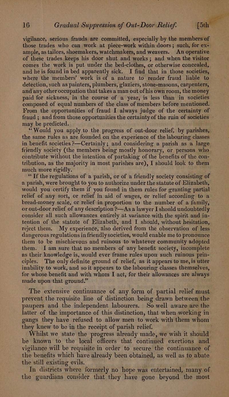 vigilance, serious frauds are committed, especially by the members of those trades who can work at piece-work within doors; such, for ex- ample, as tailors, shoemakers, watchmakers, and weavers. An operative of these trades keeps his door shut and works ; and when the visitor comes the work is put under the bed-clothes, or otherwise concealed, and he is found in bed apparently sick. I find that in those societies, where the members’ work is of a nature to render fraud liable to detection, such as painters, plumbers, glaziers, stone-masons, carpenters, and any other occupation that takes a man out of his own room, the money paid for sickness, in the course of a year, is less than in societies composed of equal numbers of the class of members before mentioned. From the opportunities of fraud I always judge of the certainty of fraud ; and from those opportunities the certainty of the ruin of societies - may be predicted. “Would you apply to the progress of out-door relief, by parishes, the same rules as are founded on the experience of the labouring classes in benefit societies &gt;—Certainly ; and considering a parish as a large friendly society (the members being mostly honorary, or persons who contribute without the intention of partaking of the benefits of the con- tribution, as the majority in most parishes are), I should look to them much more rigidly. “If the regulations of a parish, or of a friendly society consisting of a parish, were brought to you to authorize under the statute of Elizabeth, would you certify them if you found in them rules for granting partial relief of any sort, or relief in aid of wages, or relief according to a bread-money scale, or relief in proportion to the number of a family, or out-door relief of any description ?&gt;—As a lawyer I should undoubtedly consider all such allowances entirely at variance with the spirit and in- tention of the statute of Elizabeth, and I should, without hesitation, reject them. My experience, also derived from the observation of less dangerous regulations in friendly societies, would enable me to pronounce them to be mischievous and ruinous to whatever community adopted them. Iam sure that no members of any benefit society, incomplete as their knowledge is, would ever frame rules upon such ruinous prin- ciples. ‘The only definite ground of relief, as it appears to me, is utter inability to work, and so it appears to the labouring classes themselves, for whose benefit and with whom I act, for their allowances are always made upon that ground.” The extensive continuance of any form of partial relief must prevent the requisite line of distinction being drawn between the paupers and the independent labourers. So well aware are the latter of the importance of this distinction, that when working in gangs they have refused to allow men to work with them whom they knew to be in the receipt of parish relief. Whilst we state the progress already made, we wish it should be known to the local officers that continued exertions and vigilance will be requisite in order to secure the continuance of the benefits which have already been obtained, as well as to abate the still existing evils. In districts where formerly no hope was entertained, many of the guardians consider that they haye gone beyond the most