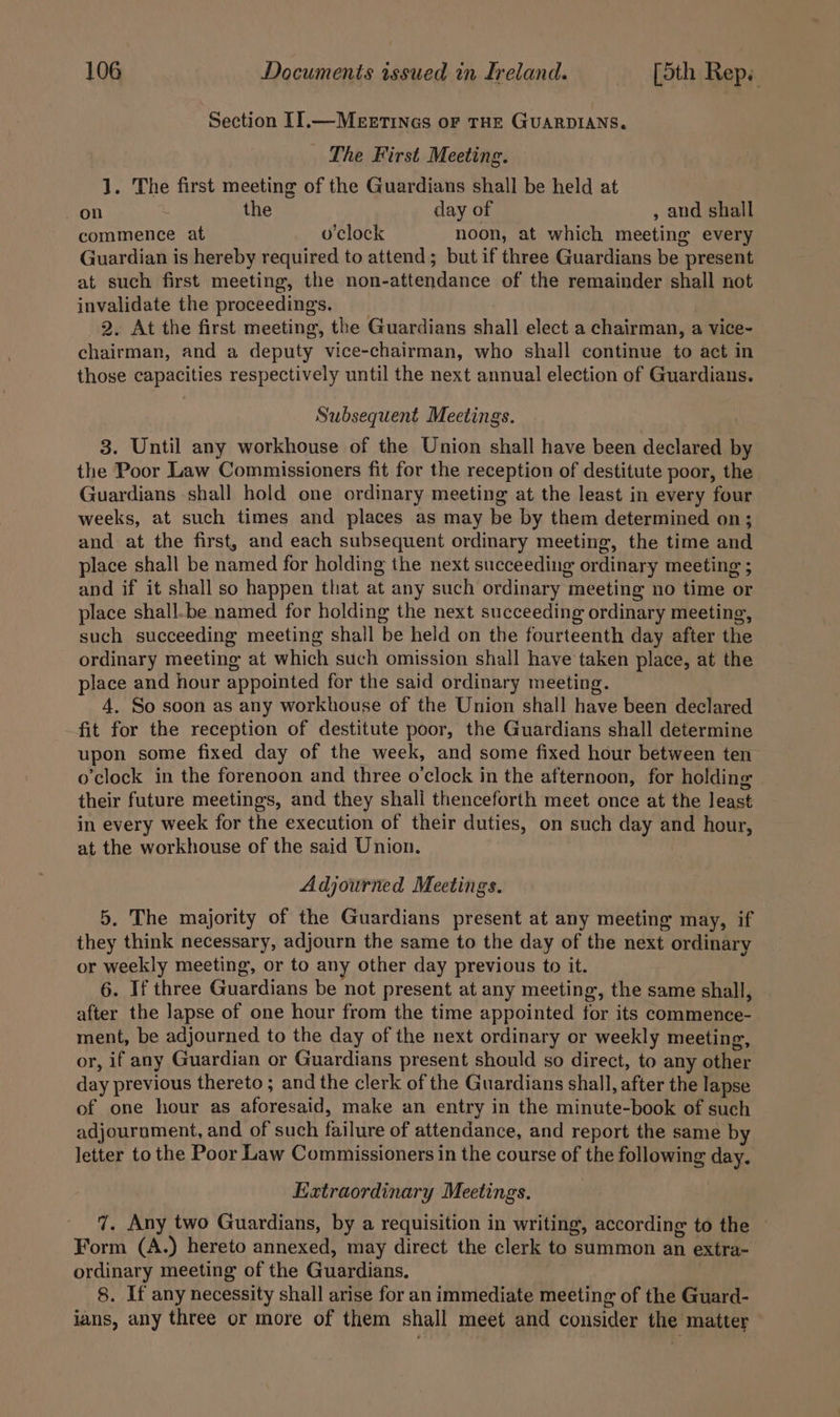 Section II.—Meertines or THE GUARDIANS. The First Meeting. 1. The first meeting of the Guardians shall be held at on the day of , and shall commence at o'clock noon, at which meeting every Guardian is hereby required to attend; but if three Guardians be present at such first meeting, the non-attendance of the remainder shall not invalidate the proceedings. : . 2. At the first meeting, the Guardians shall elect a chairman, a vice- chairman, and a deputy vice-chairman, who shall continue to act in those capacities respectively until the next annual election of Guardians. Subsequent Meetings. 3. Until any workhouse of the Union shall have been declared by the Poor Law Commissioners fit for the reception of destitute poor, the Guardians shall hold one ordinary meeting at the least in every four weeks, at such times and places as may be by them determined on; and at the first, and each subsequent ordinary meeting, the time and place shall be named for holding the next succeeding ordinary meeting ; and if it shall so happen that at any such ordinary meeting no time or place shall.be named for holding the next succeeding ordinary meeting, such succeeding meeting shall be held on the fourteenth day after the ordinary meeting at which such omission shall have taken place, at the place and hour appointed for the said ordinary meeting. 4, So soon as any workhouse of the Union shall have been declared fit for the reception of destitute poor, the Guardians shall determine upon some fixed day of the week, and some fixed hour between ten o'clock in the forenoon and three o'clock in the afternoon, for holding their future meetings, and they shall thenceforth meet once at the least in every week for the execution of their duties, on such day and hour, at the workhouse of the said Union. Adjourned Meetings. 5. The majority of the Guardians present at any meeting may, if they think necessary, adjourn the same to the day of the next ordinary or weekly meeting, or to any other day previous to it. 6. If three Guardians be not present at any meeting, the same shall, after the lapse of one hour from the time appointed for its commence- ment, be adjourned to the day of the next ordinary or weekly meeting, or, if any Guardian or Guardians present should so direct, to any other day previous thereto ; and the clerk of the Guardians shall, after the lapse of one hour as aforesaid, make an entry in the minute-book of such adjournment, and of such failure of attendance, and report the same by letter to the Poor Law Commissioners in the course of the following day. Extraordinary Meetings. 7. Any two Guardians, by a requisition in writing, according to the Form (A.) hereto annexed, may direct the clerk to summon an extra- ordinary meeting of the Guardians. 8. If any necessity shall arise for an immediate meeting of the Guard- ians, any three or more of them shall meet and consider the matter