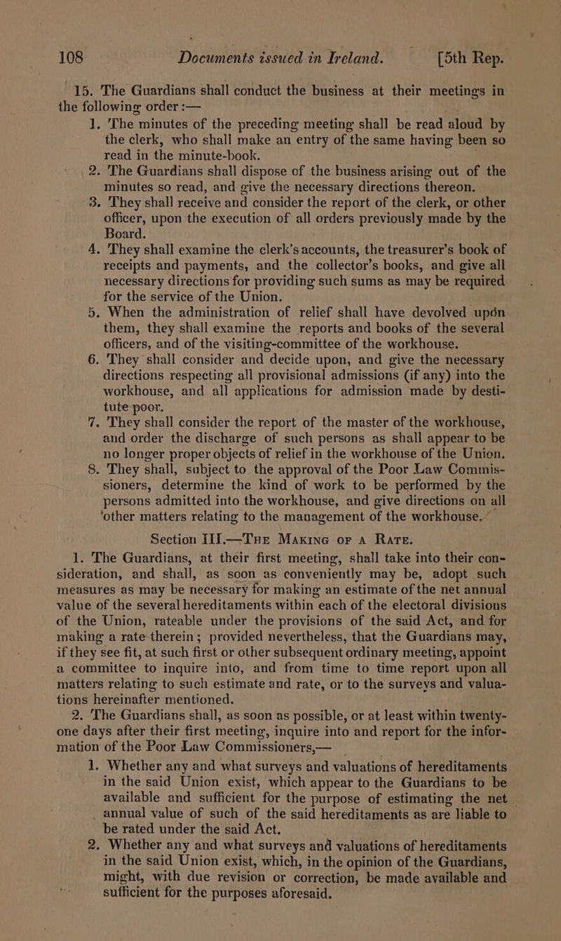 15. The Guardians shall conduct the business at their meetings in the following order :— 1. The minutes of the preceding meeting shall be read aloud by the clerk, who shall make an entry of the same having been so read in the minute-book. 2. The Guardians shall dispose of the business arising out of the minutes so read, and give the necessary directions thereon. 3. They shall receive and consider the report of the clerk, or other officer, upon the execution of all orders previously made by the Board. A, 'They shall examine the clerk’s accounts, the treasurer’s book of receipts and payments, and the collector’s books, and give all necessary directions for providing such sums as may be required for the service of the Union. 5. When the administration of relief shall have devolved upén them, they shall examine the reports and books of the several officers, and of the visiting-committee of the workhouse. 6. They shall consider and decide upon, and give the necessary directions respecting all provisional admissions (if any) into the workhouse, and all applications for admission made by desti- tute poor. 7. They shall consider the report of the master of the workhouse, and order the discharge of such persons as shall appear to be no longer proper objects of relief in the workhouse of the Union. 8. They shall, subject to the approval of the Poor Law Commis- sioners, determine the kind of work to be performed by the persons admitted into the workhouse, and give directions on all ‘other matters relating to the management of the workhouse.” Section I1].—Tue Maxine or a Rate. 1. The Guardians, at their first meeting, shall take into their con- sideration, and shall, as soon as conveniently may be, adopt such measures as may be necessary for making an estimate of the net annual value of the several hereditaments within each of the electoral divisions of the Union, rateable under the provisions of the said Act, and for making a rate therein; provided nevertheless, that the Guardians may, if they see fit, at such first or other subsequent ordinary meeting, appoint a committee to inquire into, and from time to time report upon all matters relating to such estimate and rate, or to the surveys and valua- tions hereinafter mentioned. 2. The Guardians shall, as soon as possible, or at least within twenty- one days after their first meeting, inquire into and report for the infor- mation of the Poor Law Commissioners,— 1. Whether any and what surveys and valuations of hereditaments in the said Union exist, which appear to the Guardians to be available and sufficient for the purpose of estimating the net annual value of such of the said hereditaments as are liable to be rated under the said Act. 2. Whether any and what surveys and valuations of hereditaments in the said Union exist, which, in the opinion of the Guardians, might, with due revision or correction, be made available and sufficient for the purposes aforesaid.