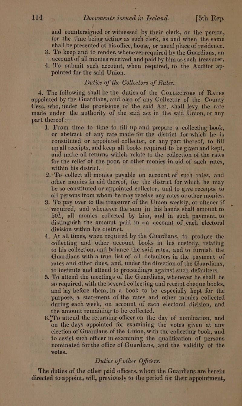 and countersigned or witnessed by their clerk, or the person, for the time being acting as such clerk, as and when the same As be presented at his office, house, or usual place of residence. . To keep and to render, whenever required by the Guardians, an account of all monies received and paid by him as such treasurer. 4. To submit such account, when required, to the Auditor ap- pointed for the said Union. Duties of the Collectors of Rates. 4. The following shall be the duties of the CoLuEectors of Rares appointed by the Guardians, and also of any Collector of the County. Cess, who, under the provisions of the said Act, shall levy the rate made under the authority of the said act in the said Union, or any part thereof :— 1. From time to time to fill up and prepare a collecting book, or abstract of any rate made for the district for which he is constituted or appointed collector, or any part thereof, to fill up all receipts, and keep all books required to be giyen and kept, and make all returns which relate to the collection of the rates for the relief of the poor, or other monies in aid of such rates, within his district. .'Po-collect all monies payable on account of such rates, and other monies in aid thereof, for the district for which he may be so constituted or appointed collector, and to give receipts to all persons from whom he may receive any rates or other monies. 3. To pay over to the treasurer of the Union weekly, or oftener if required, and whenever the sum in his hands shall amount to 50/., all monies collected by him, and in such payment, to distinguish the amount paid in on account of each electoral division within his district. 4, At all times, when required by the Guardians, to produce the collecting and other account books in his custody, relating to his collection, and balance the said rates, and to furnish the Guardians with a true list of all defaulters in the payment of rates and other dues, and, under the direction of the Guardians, _to institute and attend to proceedings against such defaulters. 5. To attend the meetings of the Guardians, whenever he shall be so required, with the several collecting and receipt cheque books, and lay before them, in a book to be especially kept for the purpose, a statement of the rates and other monies collected during each week, on account of each electoral division, and the amount remaining to be collected. 6.°To attend the returning officer on the day of nomination, and on the days appointed “for examining the votes given at any election of Guardians of the Union, with the collecting book, and to assist such officer in examining the qualification “of persons nominated for the office of Guardians, and the validity of the votes. (We) Duties of other Officers. The duties of the other paid officers, whom the Guardians are herein directed to appoint, will, previously to the period for their appointment,