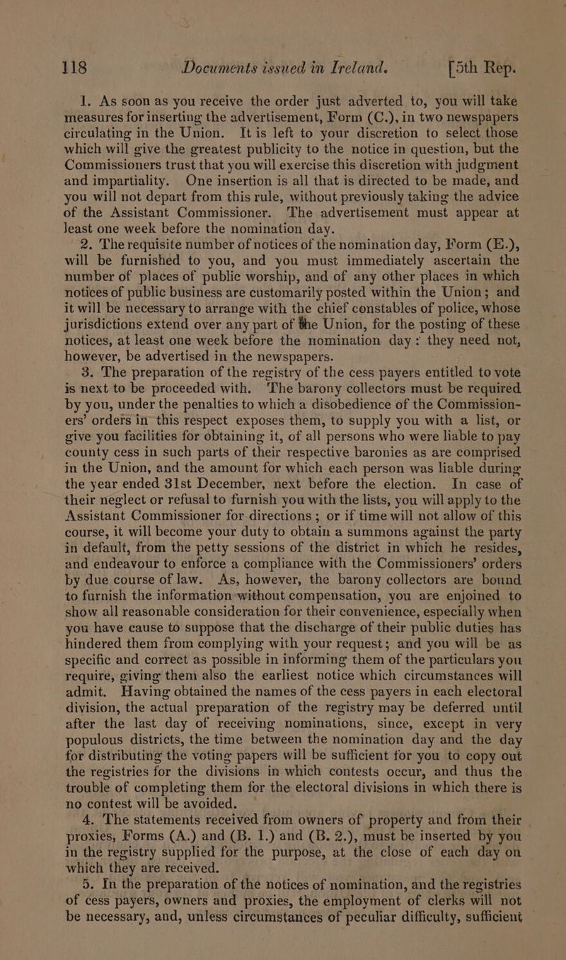 1. As soon as you receive the order just adverted to, you will take measures for inserting the advertisement, Form (C.), in two newspapers circulating in the Union. It is left to your discretion to select those which will give the greatest publicity to the notice in question, but the Commissioners trust that you will exercise this discretion with judgment and impartiality. One insertion is all that is directed to be made, and you will not depart from this rule, without previously taking the advice of the Assistant Commissioner. The advertisement must appear at Jeast one week before the nomination day. 2. The requisite number of notices of the nomination day, Form (E.), will be furnished to you, and you must immediately ascertain the number of places of public worship, and of any other places in which notices of public business are customarily posted within the Union; and it will be necessary to arrange with the chief constables of police, whose jurisdictions extend over any part of the Union, for the posting of these notices, at least one week before the nomination day ; they need not, however, be advertised in the newspapers. 3. The preparation of the registry of the cess payers entitled to vote is next to be proceeded with. ‘The barony collectors must be required by you, under the penalties to which a disobedience of the Commission- ers’ orders in this respect exposes them, to supply you with a list, or give you facilities for obtaining it, of all persons who were liable to pay county cess in such parts of their respective baronies as are comprised in the Union, and the amount for which each person was liable during the year ended 31st December, next before the election. In case of their neglect or refusal to furnish you with the lists, you will apply to the Assistant Commissioner for directions ; or if time will not allow of this course, it will become your duty to obtain a summons against the party in default, from the petty sessions of the district in which he resides, and endeavour to enforce a compliance with the Commissioners’ orders by due course of law. As, however, the barony collectors are bound to furnish the information-without compensation, you are enjoined to show all reasonable consideration for their convenience, especially when you have cause to suppose that the discharge of their public duties has hindered them from complying with your request; and you will be as specific and correct as possible in informing them of the particulars you require, giving them also the earliest notice which circumstances will admit. Having obtained the names of the cess payers in each electoral division, the actual preparation of the registry may be deferred until after the last day of receiving nominations, since, except in very populous districts, the time between the nomination day and the day for distributing the voting papers will be sufficient for you to copy out the registries for the divisions in which contests occur, and thus the trouble of completing them for the electoral divisions in which there is no contest will be avoided. 4. The statements received from owners of property and from their — proxies, Forms (A.) and (B. 1.) and (B. 2.), must be inserted by you in the registry supplied for the purpose, at the close of each day on which they are received. | 5. In the preparation of the notices of nomination, and the registries of cess payers, owners and proxies, the employment of clerks will not be necessary, and, unless circumstances of peculiar difficulty, sufficient —