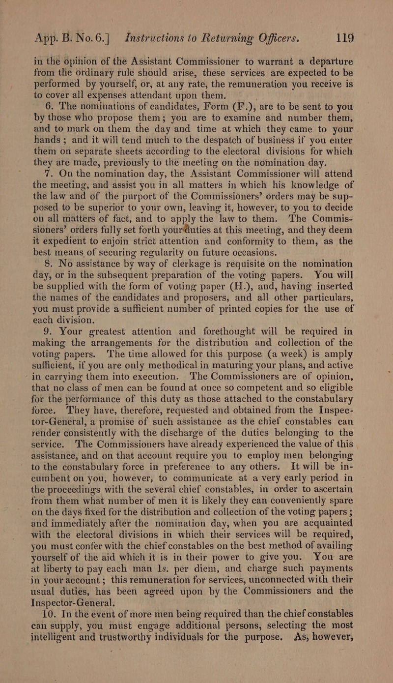 in the opinion of the Assistant Commissioner to warrant a departure from the ordinary rule should arise, these services are expected to be performed by yourself, or, at any rate, the remuneration you receive is to cover all expenses attendant upon them. 6. The nominations of candidates, Form (F.), are to be sent to you by those who propose them; you are to examine and number them, and to mark on them the day and time at which they came to your hands ; and it will tend much to the despatch of business if you enter them on separate sheets according to the electoral divisions for which they are made, previously to the meeting on the nomination day. 7. On the nomination day, the Assistant Commissioner will attend the meeting, and assist you in all matters in which his knowledge of the law and of the purport of the Commissioners’ orders may be sup- posed to be superior to your own, leaving it, however, to you to decide on all matters of fact, and to apply the law to them. The Commis- sioners’ orders fully set forth your@uties at this meeting, and they deem it expedient to enjoin strict attention and conformity to them, as the best means of securing regularity on future occasions. §. No assistance by way of clerkage is requisite on the nomination day, or in the subsequent preparation of the voting papers. You will be supplied with the form of voting paper (H.), and, having inserted the names of the candidates and proposers, and all other particulars, you must provide a sufficient number of printed copies for the use of each division. 9. Your greatest attention and forethought will be required in making the arrangements for the distribution and collection of the voting papers. The time allowed for this purpose (a week) is amply sufficient, if you are only methodical in maturing your plans, and active in carrying them into execution. ‘The Commissioners are of opinion, that no class of men can be found at once so competent and so eligible for the performance of this duty as those attached to the constabulary force. ‘They have, therefore, requested and obtained from the Inspec- tor-General, a promise of such assistance as the chief constables can render consistently with the discharge of the duties belonging to the service. The Commissioners have already experienced the value of this | assistance, and on that account require you to employ men belonging to the constabulary force in preference to any others. It will be in- cumbent on you, however, to communicate at a very early period in the proceedings with the several chief constables, in order to ascertain from them what number of men it is likely they can conveniently spare on the days fixed for the distribution and collection of the voting papers ; and immediately after the nomination day, when you are acquainted with the electoral divisions in which their services will be required, you must confer with the chief constables on the best method of availing yourself of the aid which it is in their power to give you. You are at liberty to pay each man ls. per diem, and charge such payments in your account; this remuneration for services, unconnected with their usual duties, has been agreed upon by the Commissioners and the Inspector-General. 10. In the event of more men being required than the chief constables can supply, you must engage additional persons, selecting the most intelligent and trustworthy individuals for the purpose. As, however,