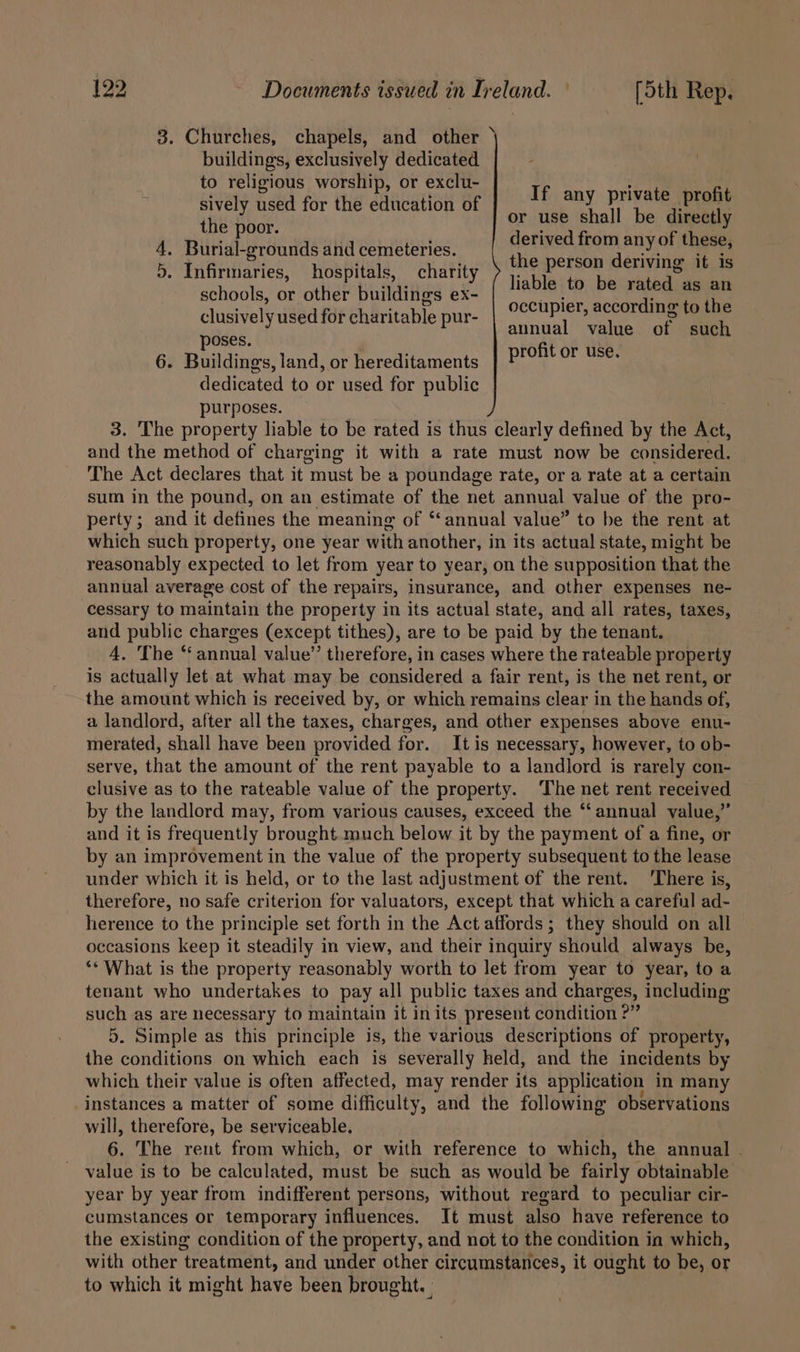 3. Churches, chapels, and other \ buildings, exclusively dedicated to religious worship, or exclu- sively used for the education of the poor. 4. Burial-grounds and cemeteries. 5. Infirmaries, hospitals, charity schools, or other buildings ex- clusively used for charitable pur- poses. ' 6. Buildings, land, or hereditaments dedicated to or used for public purposes. 3. The property liable to be rated is thus clearly defined by the Act, and the method of charging it with a rate must now be considered. The Act declares that it must be a poundage rate, or a rate at a certain sum in the pound, on an estimate of the net annual value of the pro- perty; and it defines the meaning of ‘‘annual value” to be the rent at which such property, one year with another, in its actual state, might be reasonably expected to let from year to year, on the supposition that the annual average cost of the repairs, insurance, and other expenses ne- cessary to maintain the property in its actual state, and all rates, taxes, and public charges (except tithes), are to be paid by the tenant. 4. The “annual value’’ therefore, in cases where the rateable property is actually let at what may be considered a fair rent, is the net rent, or the amount which is received by, or which remains clear in the hands of, a landlord, after all the taxes, charges, and other expenses above enu- merated, shall have been provided for. Itis necessary, however, to ob- serve, that the amount of the rent payable to a landlord is rarely con- clusive as to the rateable value of the property. ‘The net rent received by the landlord may, from various causes, exceed the “annual value,” and it is frequently brought much below it by the payment of a fine, or by an improvement in the value of the property subsequent to the lease under which it is held, or to the last adjustment of the rent. ‘There is, therefore, no safe criterion for valuators, except that which a careful ad- herence to the principle set forth in the Act affords ; they should on all occasions keep it steadily in view, and their inquiry should always be, ‘* What is the property reasonably worth to let from year to year, to a tenant who undertakes to pay all public taxes and charges, including such as are necessary to maintain it inits present condition ?” 5. Simple as this principle is, the various descriptions of property, the conditions on which each is severally held, and the incidents by which their value is often affected, may render its application in many instances a matter of some difficulty, and the following observations will, therefore, be serviceable. 6. The rent from which, or with reference to which, the annual . value is to be calculated, must be such as would be fairly obtainable year by year from indifferent persons, without regard to peculiar cir- cumstances or temporary influences. It must also have reference to the existing condition of the property, and not to the condition ia which, with other treatment, and under other circumstances, it ought to be, or to which it might have been brought. | If any private profit or use shall be directly derived from any of these, the person deriving it is liable to be rated as an occupier, according to the annual value of such profit or use.