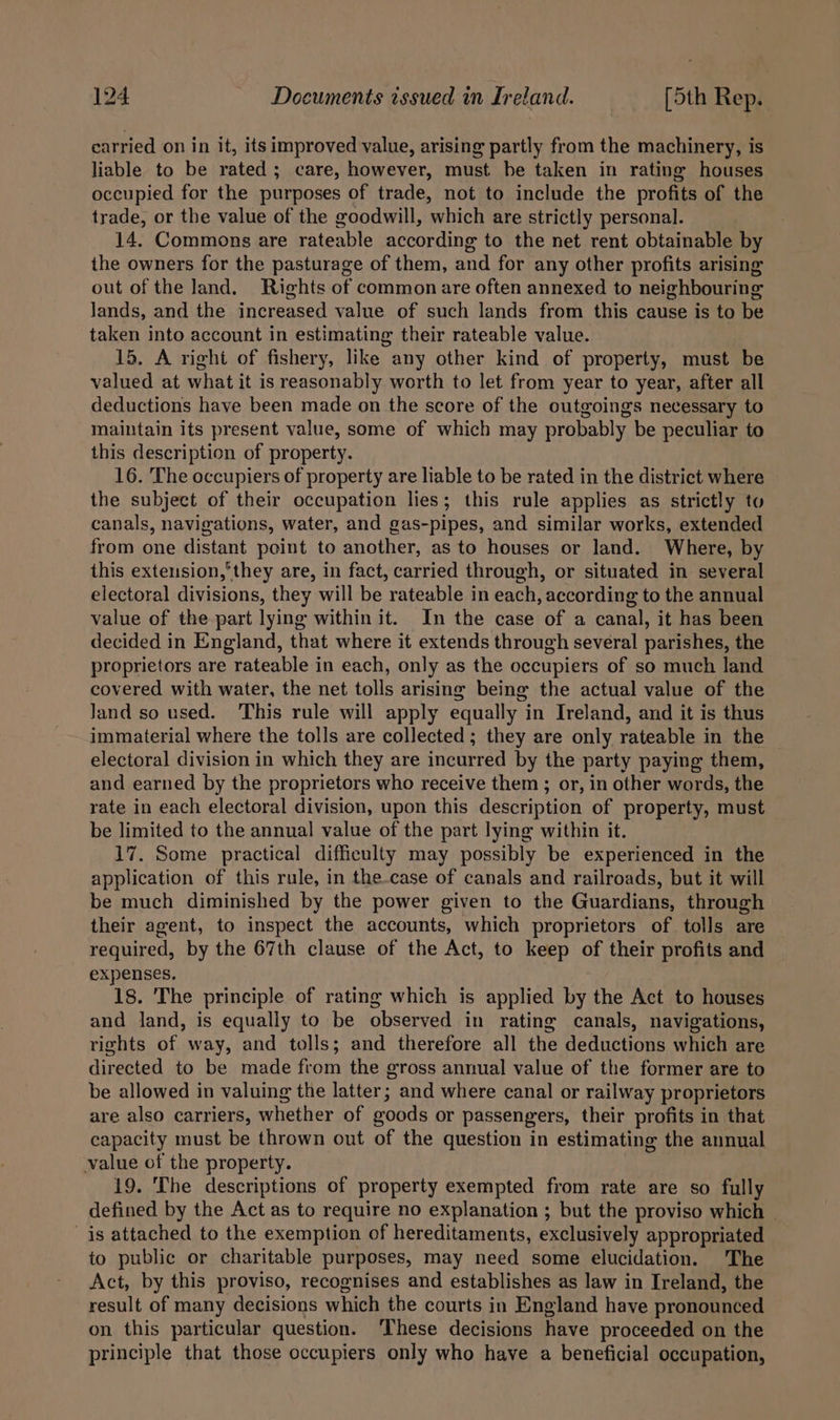 carried on in it, its improved value, arising partly from the machinery, is liable to be rated; care, however, must be taken in rating houses occupied for the purposes of trade, not to include the profits of the trade, or the value of the goodwill, which are strictly personal. 14. Commons are rateable according to the net rent obtainable by the owners for the pasturage of them, and for any other profits arising out of the Jand. Rights of common are often annexed to neighbouring Jands, and the increased value of such lands from this cause is to be taken into account in estimating their rateable value. 15. A right of fishery, like any other kind of property, must be valued at what it is reasonably worth to let from year to year, after all deductions have been made on the score of the outgoings necessary to maintain its present value, some of which may probably be peculiar to this description of property. 16. The occupiers of property are liable to be rated in the district where the subject of their occupation lies; this rule applies as strictly to canals, navigations, water, and gas-pipes, and similar works, extended from one distant point to another, as to houses or land. Where, by this extension,’they are, in fact, carried through, or situated in several electoral divisions, they will be rateable in each, according to the annual value of the part lying within it. In the case of a canal, it has been decided in England, that where it extends through several parishes, the proprietors are rateable in each, only as the occupiers of so much land covered with water, the net tolls arising being the actual value of the Jand so used. This rule will apply equally in Ireland, and it is thus immaterial where the tolls are collected; they are only rateable in the electoral division in which they are incurred by the party paying them, and earned by the proprietors who receive them ; or, in other words, the rate in each electoral division, upon this description of property, must be limited to the annual value of the part lying within it. 17. Some practical difficulty may possibly be experienced in the application of this rule, in the-case of canals and railroads, but it will be much diminished by the power given to the Guardians, through their agent, to inspect the accounts, which proprietors of tolls are required, by the 67th clause of the Act, to keep of their profits and expenses, 18. The principle of rating which is applied by the Act to houses and land, is equally to be observed in rating canals, navigations, rights of way, and tolls; and therefore all the deductions which are directed to be made from the gross annual value of the former are to be allowed in valuing the latter; and where canal or railway proprietors are also carriers, whether of goods or passengers, their profits in that capacity must be thrown out of the question in estimating the annual value of the property. 19. The descriptions of property exempted from rate are so fully defined by the Act as to require no explanation ; but the proviso which is attached to the exemption of hereditaments, exclusively appropriated to public or charitable purposes, may need some elucidation. The Act, by this proviso, recognises and establishes as law in Ireland, the result of many decisions which the courts in England have pronounced on this particular question. ‘These decisions have proceeded on the principle that those occupiers only who have a beneficial occupation,