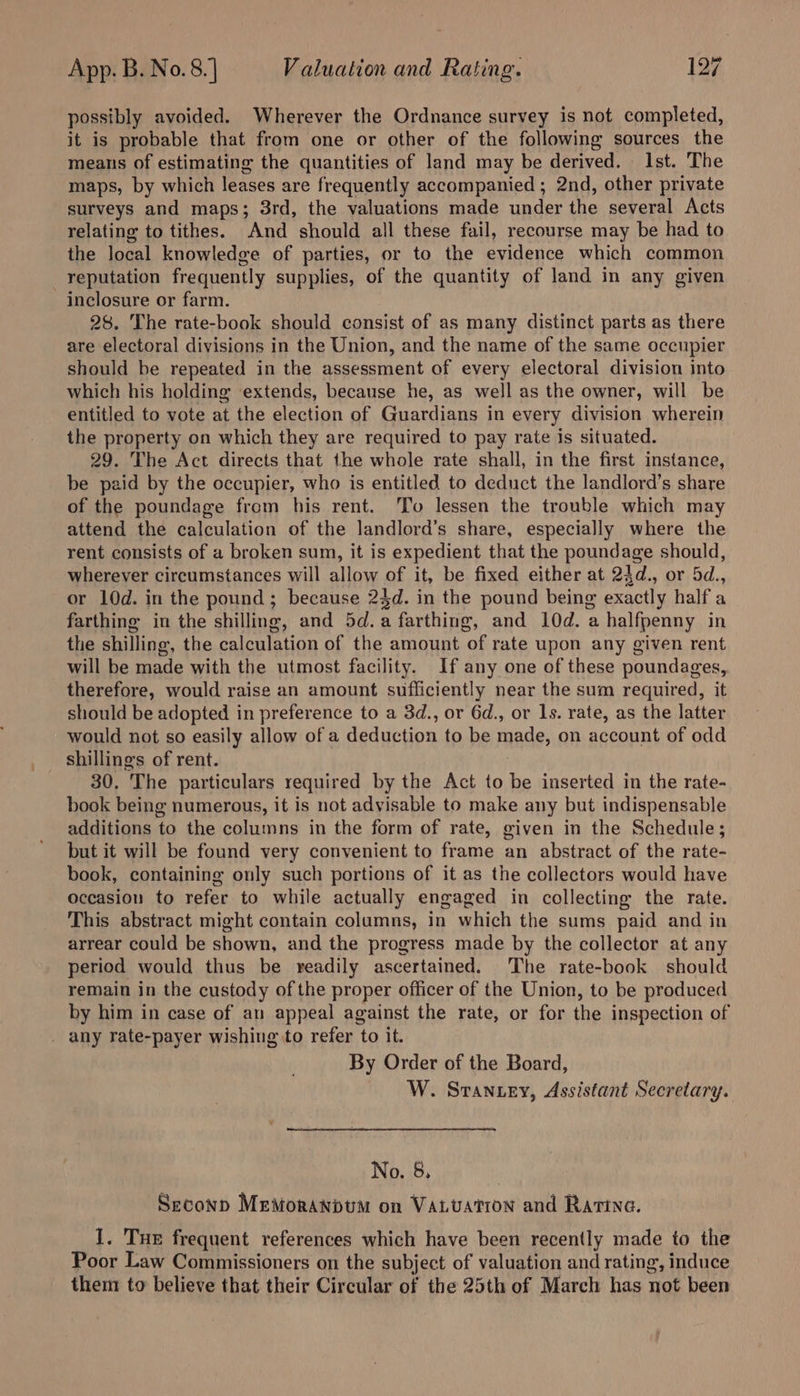 possibly avoided. Wherever the Ordnance survey is not completed, it is probable that from one or other of the following sources the means of estimating the quantities of land may be derived. Ist. The maps, by which leases are frequently accompanied ; 2nd, other private surveys and maps; 3rd, the valuations made under the several Acts relating to tithes. And should all these fail, recourse may be had to the local knowledge of parties, or to the evidence which common reputation frequently supplies, of the quantity of land in any given inclosure or farm. 28. The rate-book should consist of as many distinct parts as there are electoral divisions in the Union, and the name of the same occupier should be repeated in the assessment of every electoral division into which his holding extends, because he, as well as the owner, will be entitled to vote at the election of Guardians in every division wherein the property on which they are required to pay rate is situated. 29. The Act directs that the whole rate shall, in the first instance, be paid by the occupier, who is entitled to deduct the landlord’s share of the poundage from his rent. To lessen the trouble which may attend the calculation of the landlord’s share, especially where the rent consists of a broken sum, it is expedient that the poundage should, wherever circumstances will allow of it, be fixed either at 24d., or 5d., or 10d. in the pound; because 24d. in the pound being exactly half a farthing in the shilling, and 5d.a farthing, and 10d. a halfpenny in the shilling, the calculation of the amount of rate upon any given rent will be made with the utmost facility. If any one of these poundages,. therefore, would raise an amount sufficiently near the sum required, it should be adopted in preference to a 3d., or 6d., or 1s. rate, as the latter would not so easily allow of a deduction to be made, on account of odd shilling's of rent. 30. The particulars required by the Act to be inserted in the rate- book being numerous, it is not advisable to make any but indispensable additions to the columns in the form of rate, given in the Schedule; but it will be found very convenient to frame an abstract of the rate- book, containing only such portions of it as the collectors would have occasion to refer to while actually engaged in collecting the rate. This abstract might contain columns, in which the sums paid and in arrear could be shown, and the progress made by the collector at any period would thus be readily ascertained. The rate-book should remain in the custody of the proper officer of the Union, to be produced by him in case of an appeal against the rate, or for the inspection of _ any rate-payer wishing to refer to it. By Order of the Board, W. Strantey, Assistant Secretary. No. 8. | Seconp MeMoraNbtm on VaLvuation and Ratina. I. Tue frequent references which have been recently made to the Poor Law Commissioners on the subject of valuation and rating, induce them to believe that their Circular of the 25th of March has not been