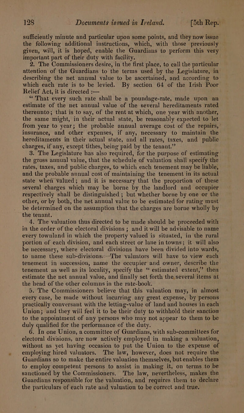 sufficiently minute and particular upon some points, and they now issue the following additional instructions, which, with those previously | given, will, it is hoped, enable the Guardians to perform this very important part of their duty with facility. 2. The Commissioners desire, in the first place, to call the particular attention of the Guardians to the terms used by the Legislature, in describing the net annual value to be ascertained, and according to: which each rate is to be levied. By section 64 of the Irish Poor Relief Act, it is directed :— “That every such rate shall be a poundage-rate, made upon an estimate of the net annual value of the several hereditaments rated thereunto; that is to say, of the rent at which, one year with another, the same ‘might, in their actual state, be reasonably expected to let from year to year; the probable annual average cost of the repairs, insurance, and other expenses, if any, necessary to maintain the hereditaments in their actual state, and all rates, taxes, and public charges, if any, except tithes, being paid by the tenant.’ 3. The Legislature has also required, for the purpose of estimating the gross annual value, that the schedule of valuation shall specify the rates, taxes, and public charges, to which each tenement may be liable, and the probable annual cost of maintaining the tenement in its actual state when valued; and it is necessary that the proportion of these several charges which may be borne by the landlord and occupier respectively shall be distinguished ; but whether borne by one or the other, or by both, the net annual value to be estimated for rating must be determined on the assumption that the charges are borne wholly by the tenant. 4, The valuation thus directed to be made should be proceeded with in the order of the electoral divisions ; and it will be advisable to name every townland in which the property valued is situated, in the rural portion of each division, and each street or lane in towns; it will also be necessary, where electoral divisions have been divided into wards, to name these sub-divisions:--The valuators will have to view each tenement in succession, name the occupier and owner, describe the tenement as well as its locality, specify the ‘* estimated extent,’ then estimate the net annual value, and finally set forth the. several items at the head of the other columns in the rate-book. 5. The Commissioners believe that this valuation may, in almost every case, be made without incurring any great expense, by persons practically conversant with the letting-value of land and houses in each Union; and they will feel it to be their duty to withhold their sanction to the appointment of any persons who may not appear to them to be duly qualified for the performance of the duty. 6. In one Union, a committee of Guardians, with sub-committees for electoral divisions, are now actively employed in making a valuation, without as yet having occasion to put the Union to the expense of _ employing hired valuators. The law, however, does not require the Guardians so to make the entire valuation themselves, but enables them to employ competent persons to assist in making it, on terms to be sanctioned by the Commissioners. The law, nevertheless, makes the Guardians responsible for the valuation, and requires them to declare the particulars of each rate and valuation to be correct and true.