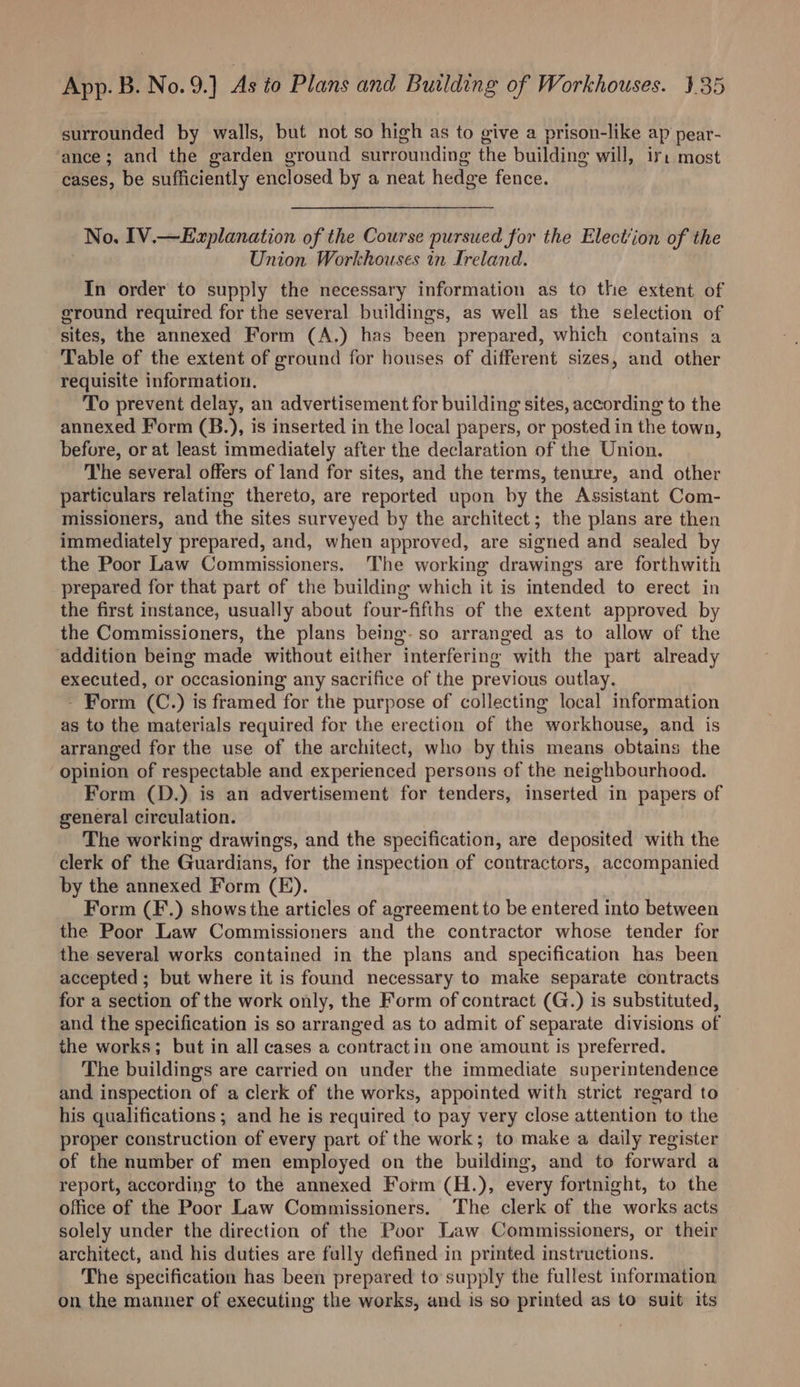 surrounded by walls, but not so high as to give a prison-like ap pear- ance; and the garden ground surrounding the building will, ir: most cases, be sufficiently enclosed by a neat hedge fence. No, IV.—Explanation of the Course pursued for the Election of the Union Workhouses in Ireland. In order to supply the necessary information as to the extent of ground required for the several buildings, as well as the selection of sites, the annexed Form (A.) has been prepared, which contains a Table of the extent of ground for houses of different sizes, and other requisite information. To prevent delay, an advertisement for building sites, according to the annexed Form (B.), is inserted in the local papers, or posted in the town, before, or at least immediately after the declaration of the Union. The several offers of land for sites, and the terms, tenure, and other particulars relating thereto, are reported upon by the Assistant Com- missioners, and the sites surveyed by the architect; the plans are then immediately prepared, and, when approved, are signed and sealed by the Poor Law Commissioners. The working drawings are forthwith prepared for that part of the building which it is intended to erect in the first instance, usually about four-fifths of the extent approved by the Commissioners, the plans being-so arranged as to allow of the addition being made without either interfering with the part already executed, or occasioning any sacrifice of the previous outlay. - Form (C.) is framed for the purpose of collecting local information as to the materials required for the erection of the workhouse, and is arranged for the use of the architect, who by this means obtains the opinion of respectable and experienced persons of the neighbourhood. Form (D.) is an advertisement for tenders, inserted in papers of general circulation. The working drawings, and the specification, are deposited with the clerk of the Guardians, for the inspection of contractors, accompanied by the annexed Form (FE). Form (F.) shows the articles of agreement to be entered into between the Poor Law Commissioners and the contractor whose tender for the several works contained in the plans and specification has been accepted ; but where it is found necessary to make separate contracts for a section of the work only, the Form of contract (G.) is substituted, and the specification is so arranged as to admit of separate divisions of the works; but in all cases a contract in one amount is preferred. The buildings are carried on under the immediate superintendence and inspection of a clerk of the works, appointed with strict regard to his qualifications; and he is required to pay very close attention to the proper construction of every part of the work; to make a daily register of the number of men employed on the building, and to forward a report, according to the annexed Form (H.), every fortnight, to the office of the Poor Law Commissioners. The clerk of the works acts solely under the direction of the Poor Law Commissioners, or their architect, and his duties are fully defined in printed instructions. The specification has been prepared to supply the fullest information on the manner of executing the works, and is so printed as to suit its