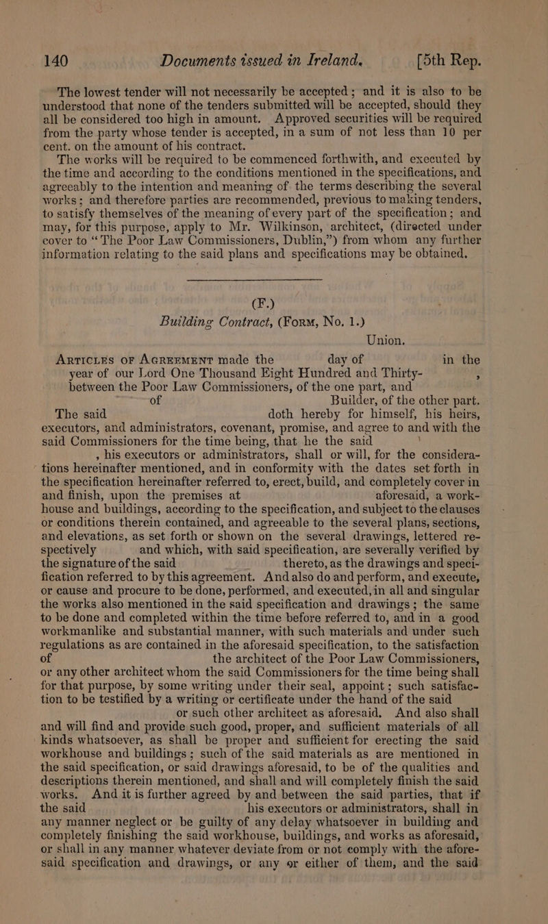 The lowest tender will not necessarily be accepted ; and it is also to be understood that none of the tenders submitted will be accepted, should they all be considered too high in amount. Approved securities will be required from the party whose tender is accepted, in a sum of not less than 10 per cent. on the amount of his contract. The works will be required to be commenced forthwith, and executed by the time and according to the conditions mentioned in the specifications, and agreeably to the intention and meaning of the terms describing the several works; and therefore parties are recommended, previous to making tenders, to satisfy themselves of the meaning of every part of the specification; and may, for this purpose, apply to Mr. Wilkinson, architect, (directed under cover to “The Poor Law Commissioners, Dublin,”) from whom any further information relating to the said plans and specifications may be obtained, (F.) Building Contract, (Form, No, 1.) Union. ArrTIcLEs OF AGREEMENT made the day of in the year of our Lord One Thousand Eight Hundred and Thirty- ’ between the Poor Law Commissioners, of the one part, and of Builder, of the other part. The said doth hereby for himself, his heirs, executors, and administrators, covenant, promise, and agree to and with the said Commissioners for the time being, that he the said , his executors or administrators, shall or will, for the considera- ‘ tions hereinafter mentioned, and in conformity with the dates set forth in the specification hereinafter referred to, erect, build, and completely cover in and finish, upon the premises at aforesaid, a work- house and buildings, according to the specification, and subject to the clauses or conditions therein contained, and agreeable to the several plans, sections, and elevations, as set forth or shown on the several drawings, lettered re- spectively and which, with said specification, are severally verified by the signature of the said thereto, as the drawings and speci- fication referred to by thisagreement. Andalso do and perform, and execute, or cause and procure to be done, performed, and executed, in all and singular the works also mentioned in the said specification and drawings; the same to be done and completed within the time before referred to, and in a good workmanlike and substantial manner, with such materials and under such regulations as are contained in the aforesaid specification, to the satisfaction of the architect of the Poor Law Commissioners, or any other architect whom the said Commissioners for the time being shall for that purpose, by some writing under their seal, appoint ; such satisfac- tion to be testified by a writing or certificate under the hand of the said or such other architect as aforesaid. And also shall and will find and provide such good, proper, and sufficient materials of all kinds whatsoever, as shall be proper and sufficient for erecting the said workhouse and buildings; such of the said materials as are mentioned in the said specification, or said drawings aforesaid, to be of the qualities and descriptions therein mentioned, and shall and will completely finish the said works. And it is further agreed by and between the said parties, that if the said his executors or administrators, shall in any manner neglect or be guilty of any delay whatsoever in building and completely finishing the said workhouse, buildings, and works as aforesaid, or shall in any manner whatever deviate from or not comply with the afore- said specification and drawings, or any or either of them, and the said