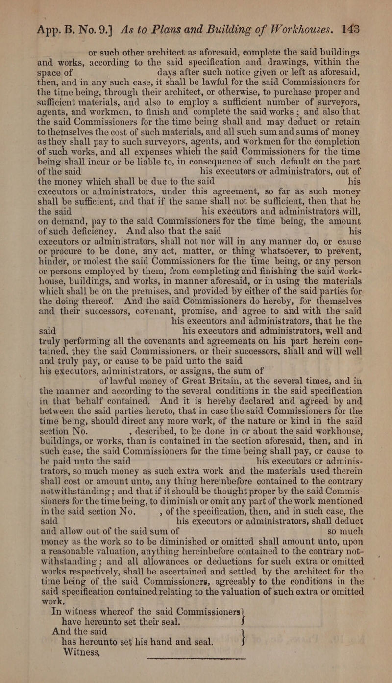 or such other architect as aforesaid, complete the said buildings and works, according to the said specification and drawings, within the space of days after such notice given or left as aforesaid, then, and in any such case, it shall be lawful for the said Commissioners for the time being, through their architect, or otherwise, to purchase proper and sufficient materials, and also to employ a sufficient number of surveyors, agents, and workmen, to finish and complete the said works ; and also that the said Commissioners for the time being shall and may deduct or retain to themselves the cost of such materials, and all such sum and sums of money as they shall pay to such surveyors, agents, and workmen for the completion of such works, and all expenses which the said Commissioners for the time being shall incur or be liable to, in consequence of such default on the part of the said his executors or administrators, out of the money which shall be due to the said his executors or administrators, under this agreement, so far as such money shall be sufficient, and that if the same shall not be sufficient, then that he the said his executors and administrators will, on demand, pay to the said Commissioners for the time being, the amount of such deficiency. And also that the said | his executors or administrators, shall not nor will in any manner do, or cause or procure to be done, any act, matter, or thing whatsoever, to prevent, hinder, or molest the said Commissioners for the time being, or any person or persons employed by them, from completing and finishing the said work- house, buildings, and works, in manner aforesaid, or in using the materials which shall be on the premises, and provided by either of the said parties for the doing thereof. And the said Commissioners do hereby, for themselves and their successors, covenant, promise, and agree to and with the said his executors and administrators, that he the said his executors and administrators, well and truly performing all the covenants and agreements on his part herein con- tained, they the said Commissioners, or their successors, shall and will well and truly pay, or cause to be paid unto the said . his executors, administrators, or assigns, the sum of of lawful money of Great Britain, at the several times, and in the manner and according to the several conditions in the said specification in that behalf contained. And it is hereby declared and agreed by and between the said parties hereto, that in case the said Commissioners for the time being, should direct any more work, of the nature or kind in the said section No. , described, to be done in or about the said workhouse, buildings, or works, than is contained in the section aforesaid, then, and in such case, the said Commissioners for the time being shall pay, or cause to be paid unto the said his executors or adminis- trators, so much money as such extra work and the materials used therein shall cost or amount unto, any thing hereinbefore contained to the contrary notwithstanding ; and that if it should be thought proper by the said Commis- sioners for the time being, to diminish or omit any part of the work mentioned in the said section No. , of the specification, then, and in such case, the said his executors or administrators, shall deduct and allow out of the said sum of so much money as the work so to be diminished or omitted shall amount unto, upon a reasonable valuation, anything hereinbefore contained to the contrary not- withstanding ; and all allowances or deductions for such extra or omitted works respectively, shall be ascertained and settled by the architect for the time being of the said Commissioners, agreeably to the conditions in the ee Pe ve tiot contained relating to the valuation of such extra or omitted work. In witness whereof the said ee po) have hereunto set their seal. And the said } has hereunto set his hand and seal. Witness,