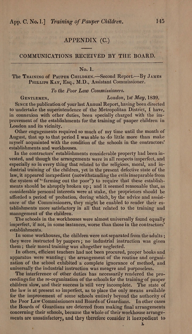 APPENDIX (C.) COMMUNICATIONS RECEIVED BY THE BOARD. No. 1. The Trainine of Pauper Cuitpren.—Second Report.—By JAMES Puitiires Kay, Esq., M.D., Assistant Commissioner. To the Poor Law Commissioners. GENTLEMEN, London, 1st May, 1839. Since the publication of your last Annual Report, having been directed to undertake the superintendence of the Metropolitan District, I have, in connexion with other duties, been specially charged with the im- provement of the establishments for the training of pauper children in London and its vicinity. Other engagements required so much of my time until the month of August, that up to that period I was able to do little more than make myself acquainted with the condition of the schools in the contractors’ establishments and workhouses. In the contractors’ establishments considerable property had been in- vested, and though the arrangements were in all respects imperfect, and especially so in every thing that related to the religious, moral, and in- dustrial training of the children, yet in the present defective state of the law, it appeared inexpedient (notwithstanding the evils inseparable from the system of ‘‘ farming out the poor”) to require that these establish- ments should be abruptly broken up; and it seemed reasonable that, as considerable personal interests were at stake, the proprietors should be afforded a period of probation, during which, by the advice and assist- ance of the Commissioners, they might be enabled to render their es- tablishments more satisfactory in all that related to the training and management of the children. The schools in the workhouses were almost universally found equally imperfect, if not, in some instances, worse than those in the contractors’ establishments. In some workhouses, the children were not separated from the adults ; they were instructed by paupers; no industrial instruction was given them ; their moral training was altogether neglected. In others, efficient teachers had not been procured, proper books and apparatus were wanting; the arrangement of the routine and organi- zation of the school exhibited a complete ignorance of method, and universally the industrial instruction was meagre and purposeless. The interference of other duties has necessarily rendered the pro- ceedings for the re-organization of the schools for the training of pauper children slow, and their success is still very incomplete. The state of the law is at present so imperfect, as to place the only means available for the improvement of some schools entirely beyond the authority of the Poor Law Commissioners and Boards of Guardians. In other cases the Boards of Guardians are deterred from making final arrangements concerning their schools, because the whole of their workhouse arrange- ments are unsatisfactory, and they therefore consider it inexpedient to L e