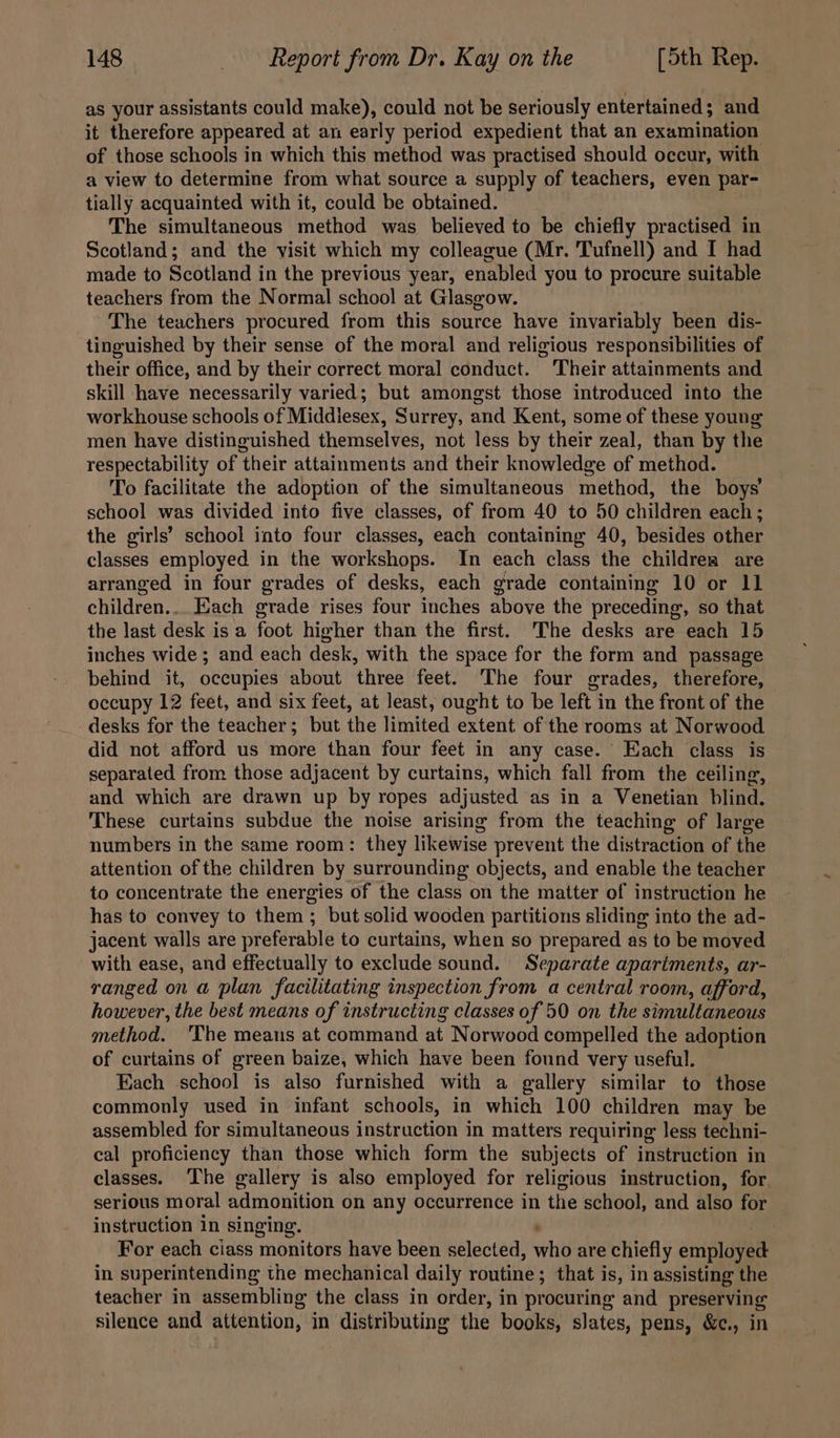 as your assistants could make), could not be seriously entertained; and it therefore appeared at an early period expedient that an examination of those schools in which this method was practised should occur, with a view to determine from what source a supply of teachers, even par- tially acquainted with it, could be obtained. The simultaneous method was believed to be chiefly practised in Scotland; and the visit which my colleague (Mr. Tufnell) and I had made to Scotland in the previous year, enabled you to procure suitable teachers from the Normal school at Glasgow. The teachers procured from this source have invariably been dis- tinguished by their sense of the moral and religious responsibilities of their office, and by their correct moral conduct. Their attainments and skill have necessarily varied; but amongst those introduced into the workhouse schools of Middlesex, Surrey, and Kent, some of these young men have distinguished themselves, not less by their zeal, than by the respectability of their attainments and their knowledge of method. To facilitate the adoption of the simultaneous method, the boys school was divided into five classes, of from 40 to 50 children each; the girls’ school into four classes, each containing 40, besides other classes employed in the workshops. In each class the childrea are arranged in four grades of desks, each grade containing 10 or 11 children... Each grade rises four inches above the preceding, so that the last desk is a foot higher than the first. ‘The desks are each 15 inches wide ; and each desk, with the space for the form and passage behind it, occupies about three feet. The four grades, therefore, occupy 12 feet, and six feet, at least, ought to be left in the front of the desks for the teacher; but the limited extent of the rooms at Norwood did not afford us more than four feet in any case. Each class is separated from those adjacent by curtains, which fall from the ceiling, and which are drawn up by ropes adjusted as in a Venetian blind. These curtains subdue the noise arising from the teaching of large numbers in the same room: they likewise prevent the distraction of the attention of the children by surrounding objects, and enable the teacher to concentrate the energies of the class on the matter of instruction he has to convey to them ; but solid wooden partitions sliding into the ad- jacent walls are preferable to curtains, when so prepared as to be moved with ease, and effectually to exclude sound. Separate apartments, ar- ranged on a plan facilitating inspection from a central room, afford, however, the best means of instructing classes of 50 on the simultaneous method. 'The meaus at command at Norwood compelled the adoption of curtains of green baize, which have been found very useful. Each school is also furnished with a gallery similar to those commonly used in infant schools, in which 100 children may be assembled for simultaneous instruction in matters requiring less techni- cal proficiency than those which form the subjects of instruction in classes. The gallery is also employed for religious instruction, for. serious moral admonition on any occurrence in the school, and also for instruction in singing. : For each ciass monitors have been selected, who are chiefly employed in superintending the mechanical daily routine; that is, in assisting the teacher in assembling the class in order, in procuring and preserving silence and attention, in distributing the books, slates, pens, &amp;c., in