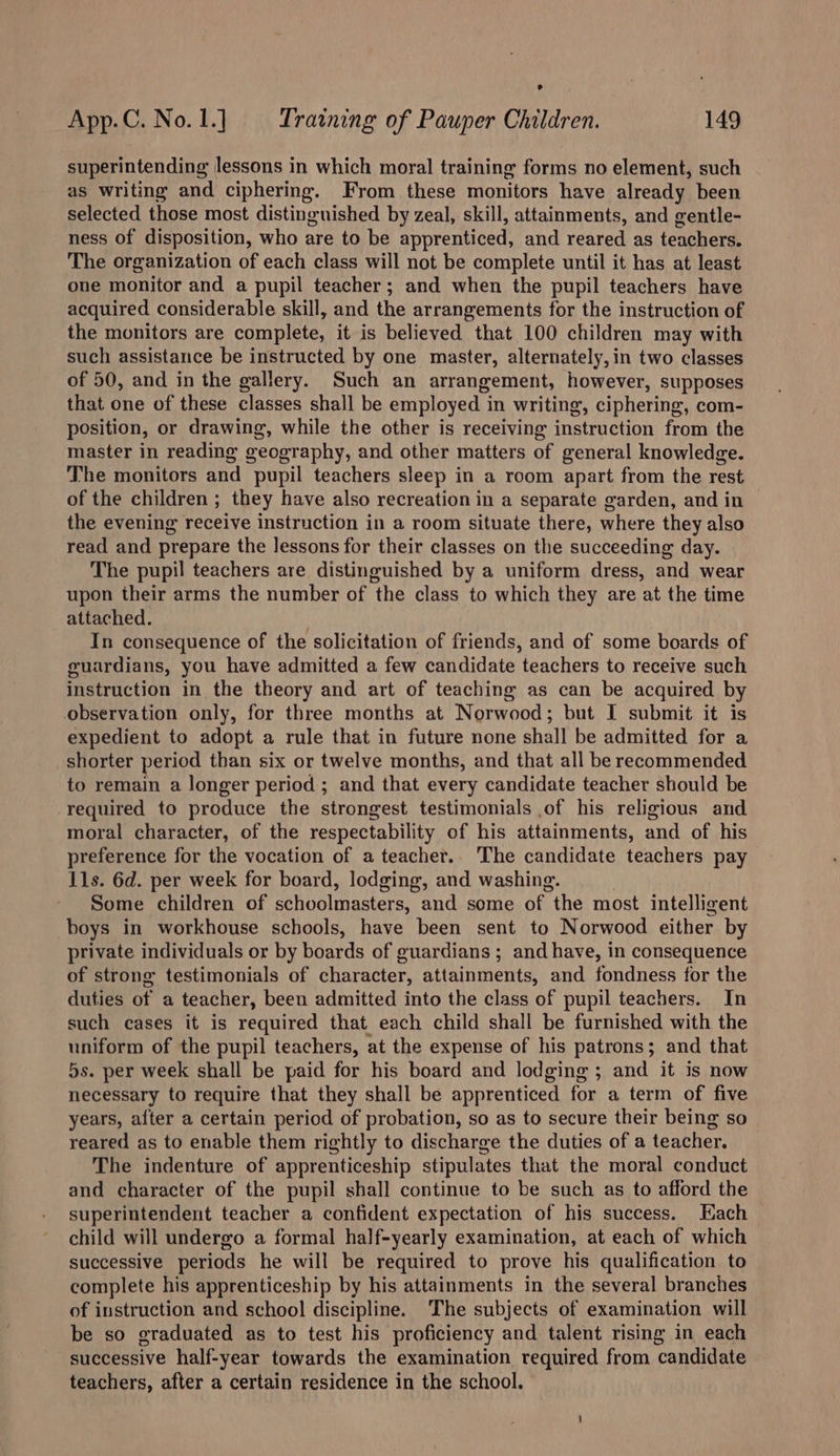 superintending lessons in which moral training forms no element, such as writing and ciphering. From these monitors have already been selected those most distinguished by zeal, skill, attainments, and gentle- ness of disposition, who are to be apprenticed, and reared as teachers. The organization of each class will not be complete until it has at least one monitor and a pupil teacher; and when the pupil teachers have acquired considerable skill, and the arrangements for the instruction of the monitors are complete, it is believed that 100 children may with such assistance be instructed by one master, alternately, in two classes of 50, and in the gallery. Such an arrangement, however, supposes that one of these classes shall be employed in writing, ciphering, com- position, or drawing, while the other is receiving instruction from the master in reading geography, and other matters of general knowledge. The monitors and pupil teachers sleep in a room apart from the rest of the children ; they have also recreation in a separate garden, and in the evening receive instruction in a room situate there, where they also read and prepare the lessons for their classes on the succeeding day. The pupil teachers are distinguished by a uniform dress, and wear upon their arms the number of the class to which they are at the time attached. : In consequence of the solicitation of friends, and of some boards of guardians, you have admitted a few candidate teachers to receive such instruction in the theory and art of teaching as can be acquired by observation only, for three months at Norwood; but I submit it is expedient to adopt a rule that in future none shall be admitted for a shorter period than six or twelve months, and that all be recommended to remain a longer period; and that every candidate teacher should be required to produce the strongest testimonials ,of his religious and moral character, of the respectability of his attainments, and of his preference for the vocation of a teacher.. The candidate teachers pay 11s. 6d. per week for board, lodging, and washing. Some children of ee Woniinastors: and some of “the most intelligent boys in workhouse schools, have been sent to Norwood either by private individuals or by boards of guardians ; and have, in consequence of strong testimonials of character, attainments, and fondness for the duties of a teacher, been admitted into the class of pupil teachers. In such cases it is required that each child shall be furnished with the uniform of the pupil teachers, at the expense of his patrons; and that 5s. per week shall be paid for his board and lodging ; and it is now necessary to require that they shall be apprenticed for a term of five years, after a certain period of probation, so as to secure their being so reared as to enable them rightly to discharge the duties of a teacher. The indenture of apprenticeship stipulates that the moral conduct and character of the pupil shall continue to be such as to afford the superintendent teacher a confident expectation of his success. Hach child will undergo a formal half-yearly examination, at each of which successive periods he will be required to prove his qualification to complete his apprenticeship by his attainments in the several branches of instruction and school discipline. The subjects of examination will be so graduated as to test his proficiency and talent rising in each successive half-year towards the examination required from candidate teachers, after a certain residence in the school.