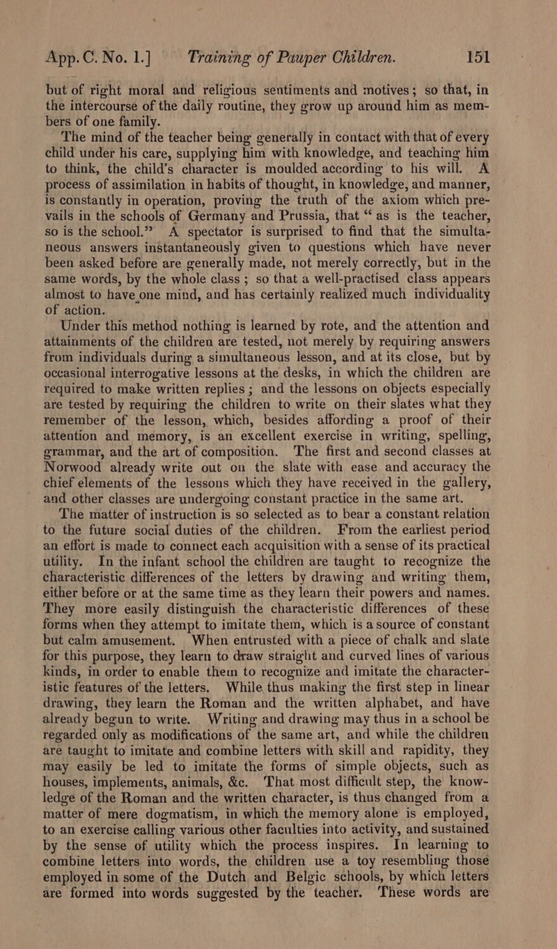 but of right moral and religious sentiments and motives; so that, in the intercourse of the daily routine, they grow up around him as mem- bers of one family. The mind of the teacher being generally in contact with that of every child under his care, supplying him with knowledge, and teaching him to think, the child’s character is moulded according to his will. A process of assimilation in habits of thought, in knowledge, and manner, is constantly in operation, proving the truth of the axiom which pre- vails in the schools of Germany and Prussia, that “as is the teacher, so is the school.” A spectator is surprised to find that the simulta- neous answers instantaneously given to questions which have never been asked before are generally made, not merely correctly, but in the same words, by the whole class ; so that a well-practised class appears almost to have one mind, and has certainly realized much individuality of action. Under this method nothing is learned by rote, and the attention and attainments of the children are tested, not merely by requiring answers from individuals during a simultaneous lesson, and at its close, but by occasional interrogative lessons at the desks, in which the children are required to make written replies ; and the lessons on objects especially are tested by requiring the children to write on their slates what they remember of the lesson, which, besides affording a proof of their attention and memory, is an excellent exercise in writing, spelling, grammar, and the art of composition. The first and second classes at Norwood already write out on the slate with ease and accuracy the chief elements of the lessons which they have received in the gallery, and other classes are undergoing constant practice in the same art. The matter of instruction is so selected as to bear a constant relation to the future social duties of the children. From the earliest period an effort is made to connect each acquisition with a sense of its practical utility. In the infant school the children are taught to recognize the characteristic differences of the letters by drawing and writing them, either before or at the same time as they learn their powers and names. They more easily distinguish the characteristic differences of these forms when they attempt to imitate them, which is asource of constant but calm amusement. When entrusted with a piece of chalk and slate for this purpose, they learn to draw straight and curved lines of various kinds, in order to enable them to recognize and imitate the character- istic features of the letters. While thus making the first step in linear drawing, they learn the Roman and the written alphabet, and have already begun to write. Writing and drawing may thus in a school be regarded only as modifications of the same art, and while the children are taught to imitate and combine letters with skill and rapidity, they may easily be led to imitate the forms of simple objects, such as houses, implements, animals, &amp;c. That most difficult step, the know- ledge of the Roman and the written character, is thus changed from a matter of mere dogmatism, in which the memory alone is employed, to an exercise calling various other faculties into activity, and sustained by the sense of utility which the process inspires. In learning to combine letters into words, the children use a toy resembling those employed in some of the Dutch and Belgic schools, by which letters are formed into words suggested by the teacher. ‘These words are