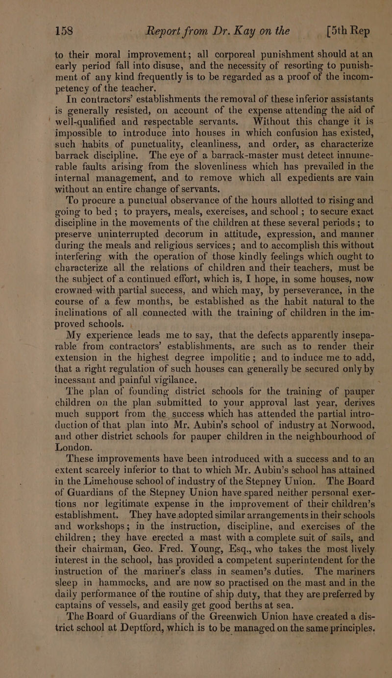 to their moral improvement; all corporeal punishment should at an early period fall into disuse, and the necessity of resorting to punish- ment of any kind frequently is to be regarded as a proof of the incom- petency of the teacher. In contractors’ establishments the removal of these inferior assistants is generally resisted, on account of the expense attending the aid of well-qualified and respectable servants. Without this change it is impossible to introduce into houses in which confusion has existed, such -habits of punctuality, cleanliness, and order, as characterize barrack discipline. The eye of a barrack-master must detect innume- rable faults arising from the slovenliness which has prevailed in the internal management, and to remove which all expedients are vain without an entire change of servants. To procure a punctual observance of the hours allotted to rising and going to bed; to prayers, meals, exercises, and school ; to secure exact discipline in the movements of the children at these several periods; to preserve uninterrupted decorum in attitude, expression, and manner during the meals and religious services; and to accomplish this without interfering with the operation of those kindly feelings which ought to characterize all the relations of children and their teachers, must be the subject of a continued effort, which is, I hope, in some houses, now — crowned with partial success, and which may, by perseverance, in the course of a few months, be established as the habit natural to the inclinations of all connected with the training of children in the im- proved schools. My experience leads me to say, that the defects apparently insepa- rable from contractors’ establishments, are such as to render their extension in the highest degree impolitic; and to induce me to add, that a right regulation of such houses can generally be secured only by incessant and painful vigilance. The plan of founding district schools for the training of pauper children on the plan submitted to your approval last year, derives much support from the success which has attended the partial intro- duction of that plan into Mr. Aubin’s school of industry at Norwood, aud other district schools for pauper children in the neighbourhood of London. | These improvements have been introduced with a success and to an extent scarcely inferior to that to which Mr. Aubin’s school has attained in the Limehouse school of industry of the Stepney Union. ‘The Board of Guardians of the Stepney Union have spared neither personal exer- tions nor legitimate expense in the improvement of their children’s establishment. They have adopted similar arrangements in their schools and workshops; in the instruction, discipline, and exercises of the children; they have erected a mast with a complete suit of sails, and their chairman, Geo. Fred. Young, Esq., who takes the most lively interest in the school, has provided a competent superintendent for the instruction of the mariner’s class in seamen’s duties. The mariners sleep in hammocks, and are now so practised on the mast and in the daily performance of the routine of ship duty, that they are preferred by captains of vessels, and easily get good berths at sea. . The Board of Guardians of the Greenwich Union have created a dis- trict schoo] at Deptford, which is to be managed on the same principles.