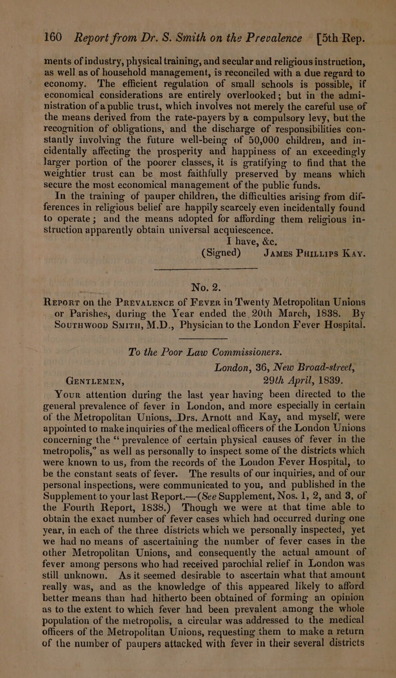 ments of industry, physical training, and secular and religious instruction, as well as of household management, is reconciled with a due regard to economy. ‘The efficient regulation of small schools is possible, if economical considerations are entirely overlooked; but in the admi- nistration of a public trust, which involves not merely the careful use of the means derived from the rate-payers by a compulsory levy, but the recognition of obligations, and the discharge of responsibilities con- stantly involving the future well-being of 50,000 children, and in- cidentally affecting the prosperity and happiness of an exceedingly larger portion of the poorer classes, it is gratifying to find that the weightier trust can be most faithfully preserved by means which secure the most economical management of the public funds. In the training of pauper children, the difficulties arising from dif- ferences in religious belief are happily scarcely even incidentally found to operate; and the means adopted for affording them religious in- struction apparently obtain universal acquiescence. I have, &amp;ce. (Signed) JAMES Puituies Kay. No. 2. Report on the Prevavence of Fever in'Twenty Metropolitan Unions or Parishes, during the Year ended the 20th March, 1838. By SoutHwoop Suiru, M.D., Physician to the London Fever Hospital. To the Poor Law Commissioners. London, 36, New Broad-street, GENTLEMEN, 29th April, 1839. Your attention during the last year having been directed to the general prevalence of fever in London, and more especially in certain of the Metropolitan Unions, Drs. Arnott and Kay, and myself, were appointed to make inquiries of the medical officers of the London Unions concerning the “ prevalence of certain physical causes of fever in the metropolis,” as well as personally to inspect some of the districts which were known to us, from the records of the London Fever Hospital, to be the constant seats of fever. The results of our inquiries, and of our personal inspections, were communicated to you, and published in the Supplement to your last Report.—(See Supplement, Nos. 1, 2, and 3, of the Fourth Report, 1838.) Though we were at that time able to obtain the exact number of fever cases which had occurred during one year, in each of the three districts which we personally inspected, yet we had no means of ascertaining the number of fever cases in the other Metropolitan Unions, and consequently the actual amount of fever among persons who had received parochial relief in London was still unknown. As it seemed desirable to ascertain what that amount really was, and as the knowledge of this appeared likely to afford better means than had hitherto been obtained of forming an opinion as to the extent to which fever had been prevalent among the whole population of the metropolis, a circular was addressed to the medical officers of the Metropolitan Unions, requesting them to make a return of the number of paupers attacked with fever in their several districts