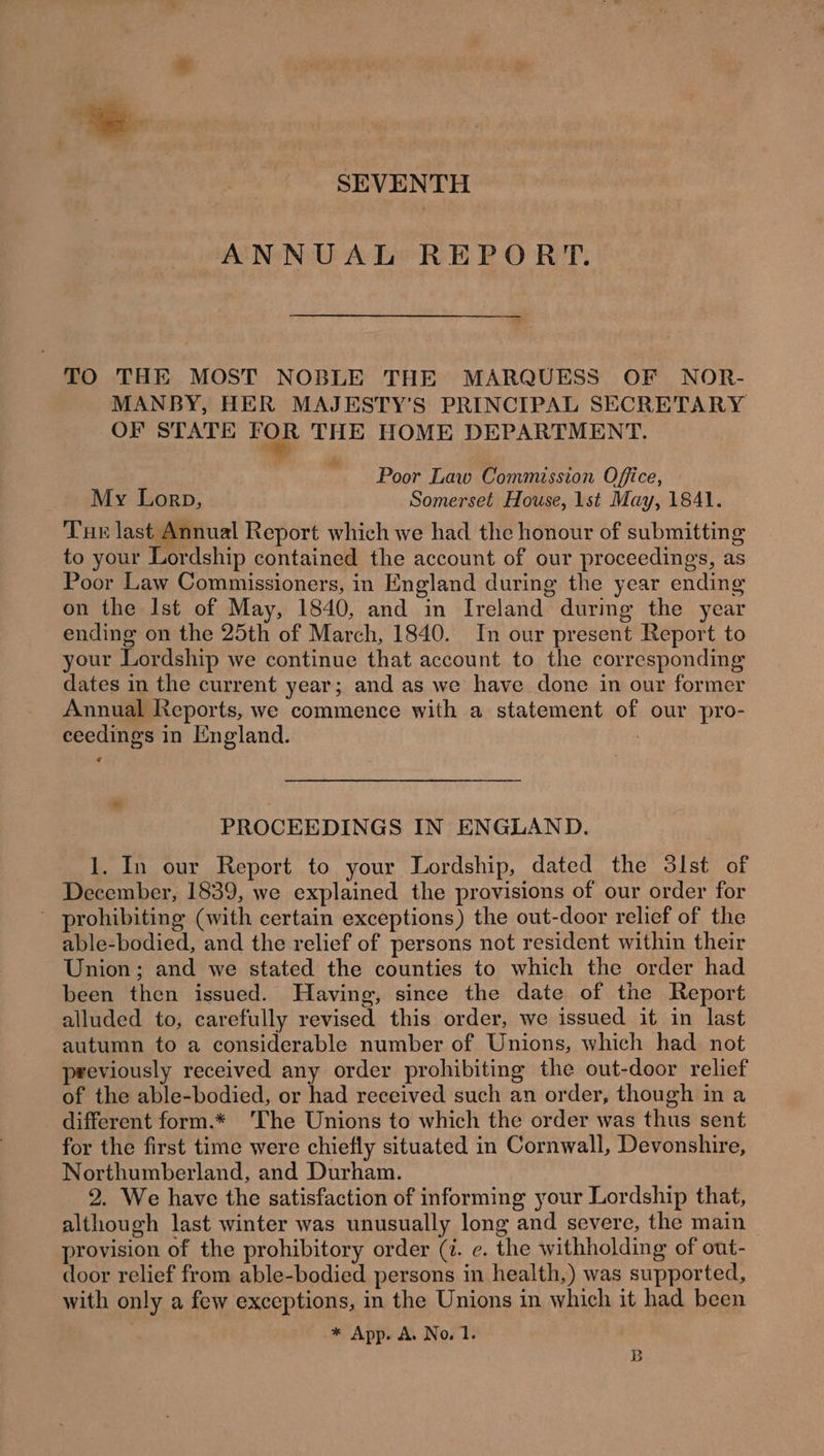 SEVENTH ANNUAL REPORT. TO THE MOST NOBLE THE MARQUESS OF NOR- MANBY, HER MAJESTY’S PRINCIPAL SECRETARY OF STATE re THE HOME DEPARTMENT. Poor Law Commission Office, My Lorp, Somerset House, 1st May, 1841. Tue last Annual Report which we had the honour of submitting to your Lordship contained the account of our proceedings, as Poor Law Commissioners, in England during the year ending on the Ist of May, 1840, and in Ireland during the year ending on the 25th of March, 1840. In our present Report to your Lordship we continue that account to the corresponding dates in the current year; and as we have done in our former Annual Reports, we commence with a statement of our pro- ceedings in England. ) - PROCEEDINGS IN ENGLAND. 1. In our Report to your Lordship, dated the 3lst of December, 1839, we explained the provisions of our order for - prohibiting (with certain exceptions) the out-door relief of the able-bodied, and the relief of persons not resident within their Union; and we stated the counties to which the order had been then issued. Having, since the date of the Report alluded to, carefully revised this order, we issued it in last autumn to a considerable number of Unions, which had not previously received any order prohibiting the out-door relief of the able-bodied, or had received such an order, though in a different form.* ‘The Unions to which the order was thus sent for the first time were chiefly situated in Cornwall, Devonshire, Northumberland, and Durham. 2. We have the satisfaction of informing your Lordship that, although last winter was unusually long and severe, the main provision of the prohibitory order (i. ¢. the withholding of out- door relief from able-bodied persons in health,) was supported, with only a few exceptions, in the Unions in which it had been * App. A. No. 1. B