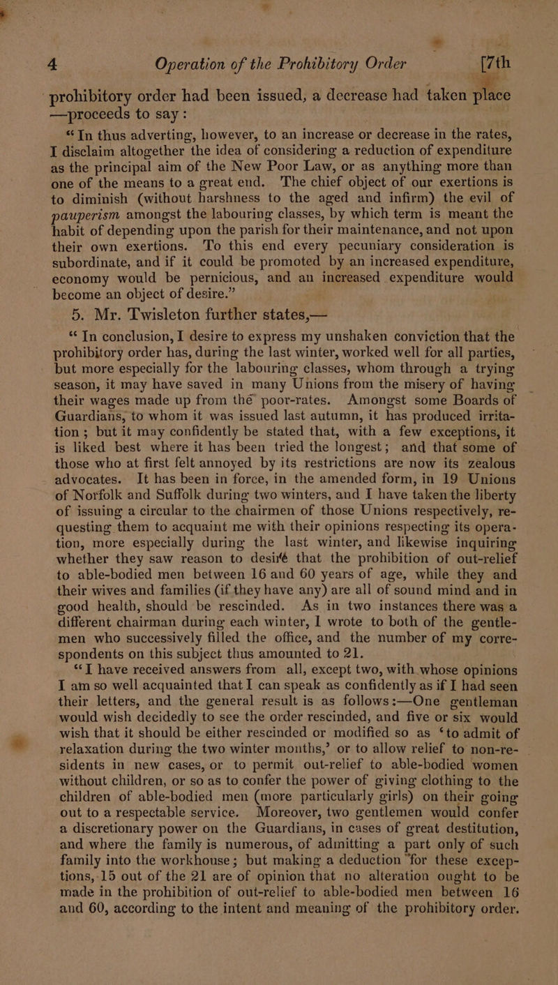 | * 4 Operation of the Prohibitory Order [7th -prohibitory order had been issued, a decrease had taken Miss —-proceeds to say: “In thus adverting, however, to an increase or decrease in the rates, I disclaim altogether the idea of considering a reduction of expenditure as the principal aim of the New Poor Law, or as anything more than one of the means to a great end. The chief object of our exertions is to diminish (without harshness to the aged and infirm) the evil of pauperism amongst the labouring classes, ‘by which term is meant the habit of depending upon the parish for their maintenance, and not upon their own exertions. To this end every pecuniary consid beatae is subordinate, and if it could be promoted by an increased expenditure, economy would be pernicious, and an increased expenditure would become an object of desire.’ 5. Mr. Twisleton further states,— “In conclusion, I desire to express my unshaken conviction that the prohibitory order has, during the last winter, worked well for all parties, but more especially for the labouring classes, whom through a trying season, it may have saved in many Unions from the misery of having their wages made up from the poor-rates. Amongst some Boards of Guardians, to whom it was issued last autumn, it has produced irrita- tion ; but it may confidently be stated that, with a few exceptions, it is liked best where it has been tried the longest; and that some of those who at first felt annoyed by its restrictions are now its zealous advocates. It has been in force, in the amended form, in 19 Unions of Norfolk and Suffolk during two winters, and I have taken the liberty of issuing a circular to the chairmen of those Unions respectively, re- questing: them to acquaint me with their opinions respecting its opera- tion, more especially during the last winter, and likewise inquiring whether they saw reason to desir that the prohibition of out-relief to able-bodied men between 16 and 60 years of age, while they and their wives and families (if they have any) are all of sound mind and in good health, should be rescinded. As in two instances there was a different chairman during each winter, 1 wrote to both of the gentle- men who successively filled the office, and the number of my corre- spondents on this subject thus amounted to 21. ‘‘T have received answers from all, except two, with whose opinions IT am so well acquainted that I can speak as confidently as if I had seen their letters, and the general result is as follows:—One gentleman would wish decidedly to see the order rescinded, and five or six would wish that it should be either rescinded or modified so as ‘to admit of relaxation during the two winter mouths,’ or to allow relief to non-re- _ sidents in new cases, or to permit out-relief to able-bodied women without children, or so as to confer the power of giving clothing to the children of able-bodied men (more particularly girls) on their going out to a respectable service. Moreover, two gentlemen would confer a discretionary power on the Guardians, in cases of great destitution, and where the family is numerous, of admitting a part only of such family into the workhouse; but making a deduction “for these excep- tions, 15 out of the 21 are of opinion that no alteration ought to be made in the prohibition of out-relief to able-bodied men between 16 and 60, according to the intent and meaning of the prohibitory order,