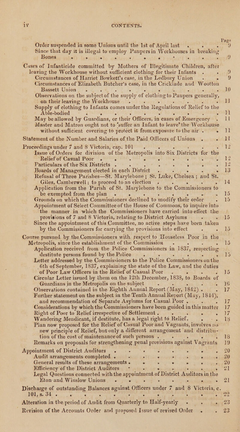 Order suspended in some Unions until the Ist of April last. : Since that day it is illegal to employ Paupers in py onoveces in breaking Bones ° ° e ° ° e e e ° ° Cases of Infanticide committed by Mothers of Illegitimate Children, after leaving the Workhouse without sufficient clothing for their Infants . : Circumstances of Harriet Bowkett’s case, in the Ledbury Union. Circumstances of Elizabeth Butcher’s case, in the Cricklade and iy SR Bassett Union. Observations on the aubjector the supply of ‘clothing to Paupers penetally, on their leaving the Workhouse. Supply of clothing to Infants comes under the Regulations of Relief to the Able-bodied : ° May be allowed by Cawtiais: or e thee Omeerey's in cases ot Braevivowsly Master and Matron ought not to ‘suffer an Infant to leave’ the Workhouse without sufficient covering to protect it from exposure to the air . . Statement of the Number and Salaries of the Paid Officers of Unions . r Proceedings under 7 and 8 Victoria, cap. 101. : Issue of Orders for division of the Metropolis into Six Distridts for the Relief of Casual Poor . ° : e ° ‘ . : . Particulars of the Six Districts . : : ; ° . : Boards of Management eJected in each District a Refusal of Three Parishes—St. Marylebone; St. Luke, ‘Chelsea ; andl BE, Giles, Camberwell; to proceed to an election . Application from the Parish of St. Marylebone to the Commissioners to be exempted from the plan. . Grounds on which the Commissioners decliaed to inodify their order . Appointment of Select Committee of the House of Commons, to inquire into the manner in which the Commissioners have carried into effect the provisions of 7 and 8 Victoria, relating to District Asylums . Since the appointment of this Committee, no active steps have been taken by the Commissioners for carrying the provisions into effect : . Course pursued by the Commissioners with respect to Houseless Poor in the Metropolis, since the establishment of the Commission Application received from the Police Commissioners in 1837, respecting destitute persons found by the Police . Letter addressed by the Commissioners to the Police etn ete ye on tiie 6th of September, 1837, explaining the state of the Law, and the duties of Poor Law Officers in the Relief of Casual Poor. Circular Letter issued by them on the 12th December, 1838, re Bonaié ae Guardians in the Metropolis on the subject ‘ Observations contained in the Eighth Annual Report (May, 1842) . : Further statement on the subject in the Tenth Annual Report (May, 1844), and recommendation of Separate Asylums for Casual Poor . i Considerations by which the Commissioners have been guided in this matter Right of Poor to Relief irrespective of Settlement . ° ° Wandering Mendicant, if destitute, has a legal right to Relief. i ae Plan now proposed for the Relief of Casual Poor and Vagrants, involves nu new principle of Relief, but only a different arrangement and distribu- tion of the cost of maintenance of such persons . . Remarks on proposals for strengthening penal provisions against Vetiets Appointment of District Auditors : ‘ . : ‘ . ; Audit arrangements completed .« . . . ‘ : ° ° General results of these arrangements « ° : ° . ‘ : Efficiency of the District Auditors = * Legal Questions connected with the appointment. of Distxitt etl eee: in the Eton and Winslow Unions . ° : . ; . ° . Led Page 101, S. 34 ° ry ° ° ° ° ° ° ° ° ° ° Alteration in the period of Audit from Quarterly to Half-yearly . , ‘ ~ Revision of the Accounts Order and proposed Issue of revised Order. :