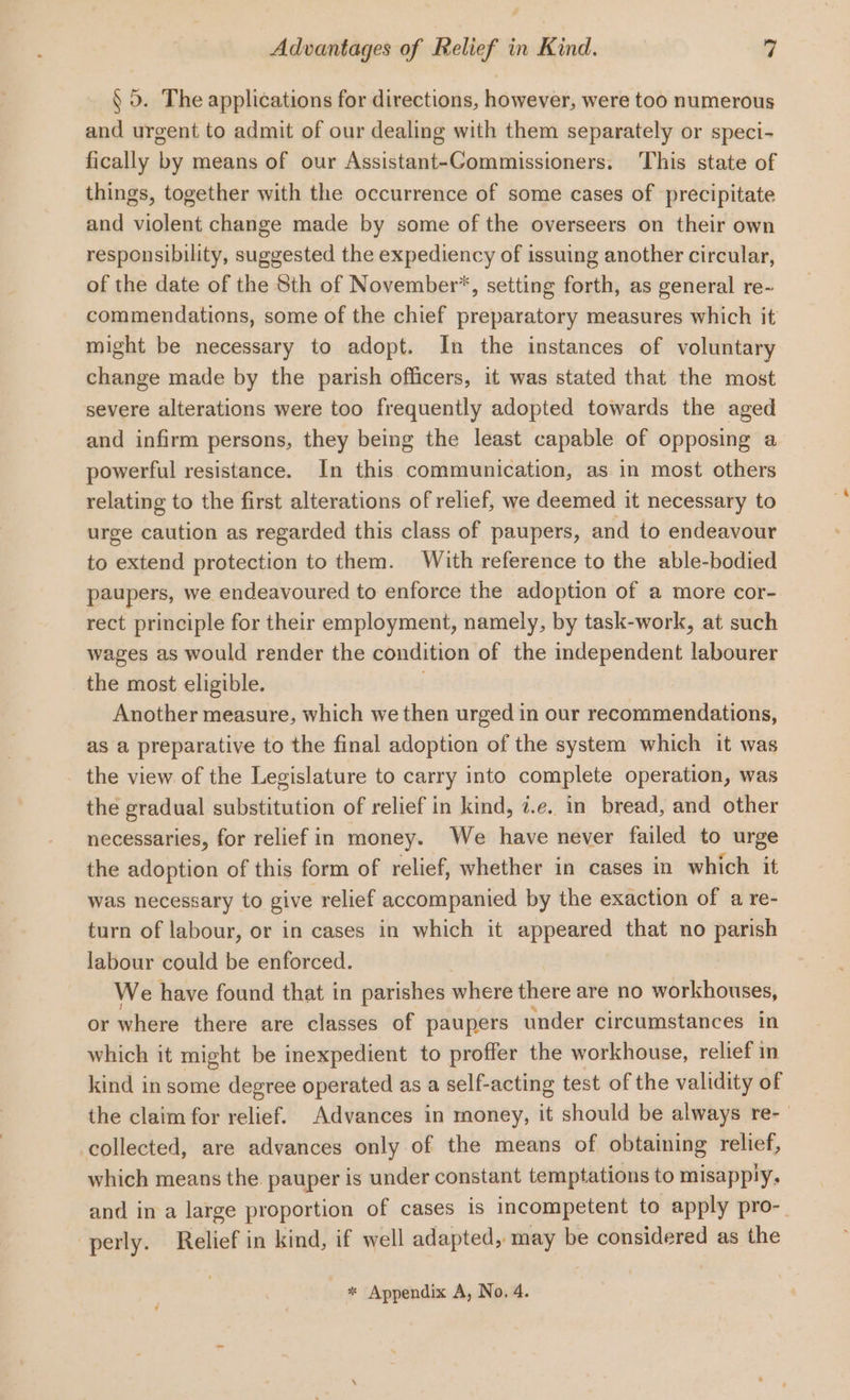 § 0. The applications for directions, however, were too numerous and urgent to admit of our dealing with them separately or speci- fically by means of our Assistant-Commissioners. This state of things, together with the occurrence of some cases of precipitate and violent change made by some of the overseers on their own responsibility, suggested the expediency of issuing another circular, of the date of the Sth of November’, setting forth, as general re- commendations, some of the chief preparatory measures which it might be necessary to adopt. In the instances of voluntary change made by the parish officers, it was stated that the most severe alterations were too frequently adopted towards the aged and infirm persons, they being the least capable of opposing a powerful resistance. In this communication, as in most others relating to the first alterations of relief, we deemed it necessary to urge caution as regarded this class of paupers, and to endeavour to extend protection to them. With reference to the able-bodied paupers, we endeavoured to enforce the adoption of a more cor- rect principle for their employment, namely, by task-work, at such wages as would render the condition of the independent labourer the most eligible. Another measure, which we then urged in our recommendations, as a preparative to the final adoption of the system which it was - the view. of the Legislature to carry into complete operation, was the gradual substitution of relief in kind, i.e. in bread, and other necessaries, for relief in money. We have never failed to urge the adoption of this form of relief, whether in cases in which it was necessary to give relief accompanied by the exaction of a re- turn of labour, or in cases in which it appeared that no bois labour could be enforced. We have found that in parishes where there are no workhouses, or where there are classes of paupers under circumstances in which it might be inexpedient to proffer the workhouse, relief in kind in some degree operated as a self-acting test of the validity of the claim for éeliet. Advances in money, it should be always re- collected, are advances only of the means of obtaining relief, which means the. pauper is under constant temptations to misapply, and in a large proportion of cases is incompetent to apply pro-_ -perly. Relief in kind, if well adapted, may be considered as the