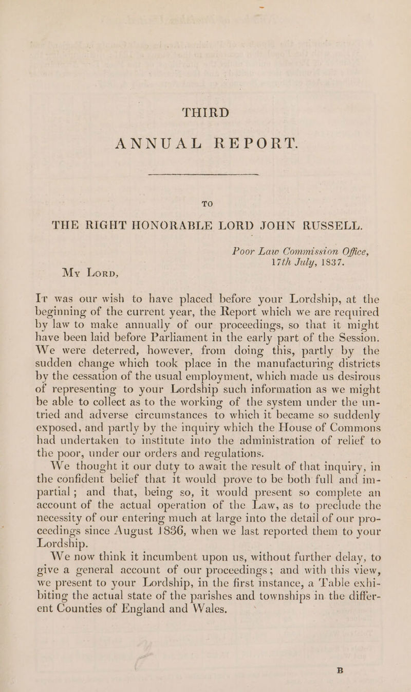 THIRD ANNUAL REPORT. TO THE RIGHT HONORABLE LORD JOHN RUSSELL. Poor Law Commission Office, 17th July, 1837. My Lorp, Ir was our wish to have placed before your Lordship, at the beginning of the current year, the Report which we are required by law to make annually of our proceedings, so that it might have been laid before Parliament in the early part of the Session. We were deterred, however, from doing this, partly by the sudden change which took place in the manufacturing districts by the cessation of the usual employment, which made us desirous of representing to your Lordship such information as we might be able to collect as to the working of the system under the un- tried and adverse circumstances to which it became so suddenly exposed, and partly by the inquiry which the House of Commons had undertaken to institute into the administration of relief to the poor, under our orders and regulations. We thought it our duty to await the result of that inquiry, in the confident belief that it would prove to be both full and im- partial; and that, being so, it would present so complete an account of the actual operation of the Law, as to preclude the necessity of our entering much at large into the detail of our pro- ceedings since August 1836, when we last reported them to your Lordship. We now think it incumbent upon us, without further delay, to give a general account of our proceedings; and with this view, we present to your Lordship, in the first instance, a Table exhi- biting the actual state of the parishes and townships in the differ- ent Counties of England and Wales.