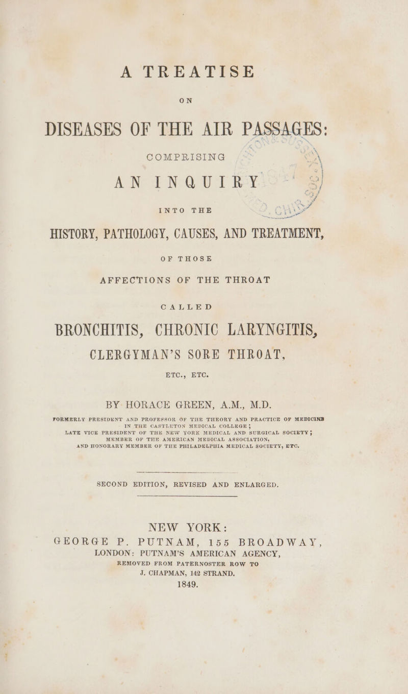 A TREATISE DISEASES OF THE AIR PASSAGES: COMPRISING “%8) A Ne E NT SY. “_ 3 4D ae a ee > Wa a fe ha Peal HISTORY, PATHOLOGY, CAUSES, AND TREATMENT, INTO THE OF THOSE AFFECTIONS OF THE THROAT CALLED BRONCHITIS, CHRONIC LARYNGITIS, CLERGYMAN’S SORE THROAT, BtC., ETC. BY HORACE GREEN, A.M., M.D. FORMERLY PRESIDENT AND PROFESSOR OF THE THEORY AND PRACTICE OF MEDICINE IN THE CASTLETON MEDICAL COLLEGE j LATE VICE PRESIDENT OF THE NEW YORK MEDICAL AND SURGICAL SOCIETY, MEMBER OF THE AMERICAN MEDICAL ASSOCIATION, AND HONORARY MEMBER OF THE PHILADELPHIA MEDICAL SOCIETY, ETC. SECOND EDITION, REVISED AND ENLARGED. NEW YORK: GEORGE P. PUTNAM, 155 BROADWAY, _ LONDON: PUTNAM’S AMERICAN AGENCY, REMOVED FROM PATERNOSTER ROW TO J. CHAPMAN, 142 STRAND, 1849,