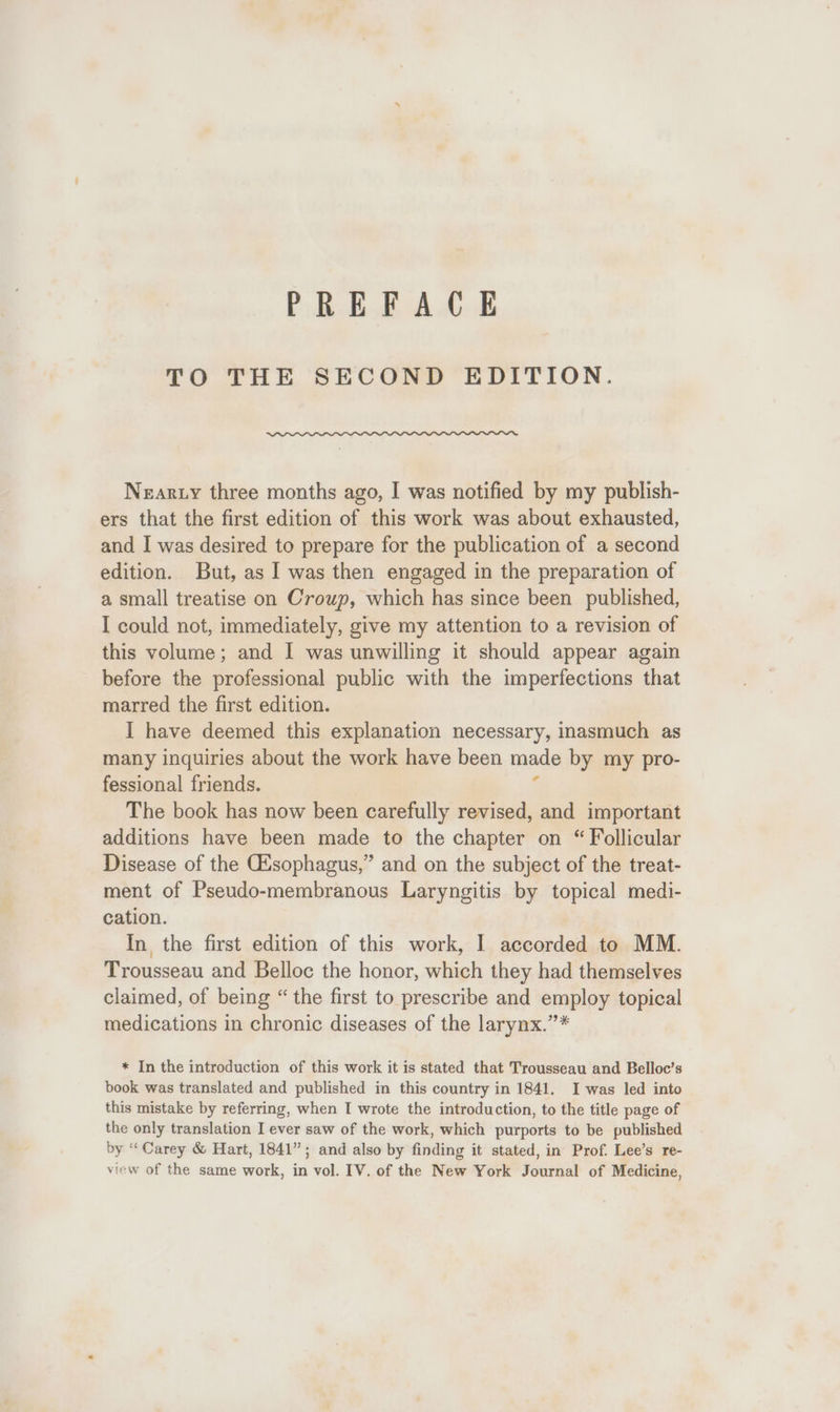 TO THE SECOND EDITION. Neary three months ago, I was notified by my publish- ers that the first edition of this work was about exhausted, and I was desired to prepare for the publication of a second edition. But, as | was then engaged in the preparation of a small treatise on Croup, which has since been published, I could not, immediately, give my attention to a revision of this volume; and I was unwilling it should appear again before the professional public with the imperfections that marred the first edition. I have deemed this explanation necessary, inasmuch as many inquiries about the work have been made by my pro- fessional friends. ‘ The book has now been carefully revised, and important additions have been made to the chapter on “ Follicular Disease of the GAsophagus,” and on the subject of the treat- ment of Pseudo-membranous Laryngitis by topical medi- cation. In the first edition of this work, I accorded to MM. Trousseau and Belloc the honor, which they had themselves claimed, of being “ the first to prescribe and employ topical medications in chronic diseases of the larynx.”* * In the introduction of this work it is stated that Trousseau and Belloc’s book was translated and published in this country in 1841. I was led into this mistake by referring, when I wrote the introduction, to the title page of the only translation I ever saw of the work, which purports to be published by ‘Carey &amp; Hart, 1841”; and also by finding it stated, in Prof. Lee’s re- view of the same work, in vol. IV. of the New York Journal of Medicine,