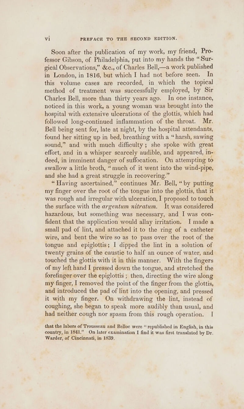 Soon after the publication of my work, my friend, Pro- fessor Gibson, of Philadelphia, put into my hands the “Sur- gical Observations,” &amp;c., of Charles Bell,—a work published in London, in 1816, but which I had not before seen. In this volume cases are recorded, in which the topical method of treatment was successfully employed, by Sir Charles Bell, more than thirty years ago, In one instance, noticed in this work, a young woman was brought into the hospital with extensive ulcerations of the glottis, which had followed long-continued inflammation of the throat. Mr. Bell being sent for, late at night, by the hospital attendants, found her sitting up in bed, breathing with a “harsh, sawing sound,” and with much difficulty ; she spoke with great effort, and in a whisper scarcely audible, and appeared, in- deed, in imminent danger of suffocation. On attempting to swallow a little broth, “much of it went into the wind-pipe, and she had a great struggle in recovering.” “flaving ascertained,” continues Mr. Bell, “by putting my finger over the root of the tongue into the glottis, that it was rough and irregular with ulceration, I proposed to touch the surface with the argentum nitratum. It was considered hazardous, but something was necessary, and I was con- fident that the application would allay irritation. I made a small pad of lint, and attached it to the ring of a catheter wire, and bent the wire so as to pass over the root of the tongue and epiglottis; I dipped the lint in a solution of twenty grains of the caustic to half an ounce of water, and touched the glottis with it in this manner. With the fingers of my left hand I pressed down the tongue, and stretched the forefinger over the epiglottis ; then, directing the wire along my finger, | removed the point of the finger from the glottis, and introduced the pad of lint into the opening, and pressed it with my finger. On withdrawing the lint, instead of coughing, she began to speak more audibly than usual, and had neither cough nor spasm from this rough operation. I that the labors of Trousseau and Belloc were “republished in English, in this country, in 1841.” On later examination I find it was first translated by Dr. Warder, of Cincinnati, in 1839,