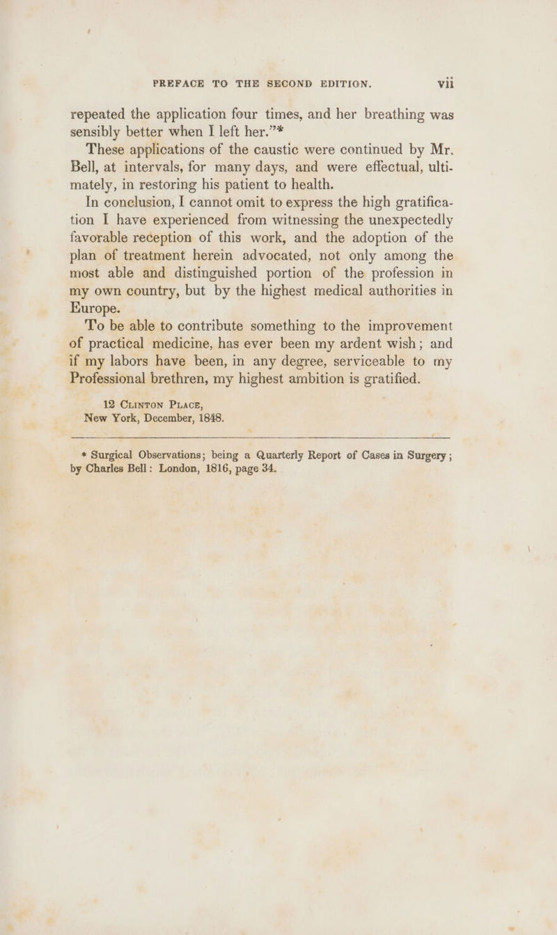 repeated the application four times, and her breathing was sensibly better when I left her.”* These applications of the caustic were continued by Mr. Bell, at intervals, for many days, and were effectual, ulti- mately, in restoring his patient to health. In conclusion, I cannot omit to express the high gratifica- tion I have experienced from witnessing the unexpectedly favorable reception of this work, and the adoption of the plan of treatment herein advocated, not only among the most able and distinguished portion of the profession in my own country, but by the highest medical authorities in Europe. To be able to contribute something to the improvement of practical medicine, has ever been my ardent wish; and if my labors have been, in any degree, serviceable to my Professional brethren, my highest ambition is gratified. 12 Ciinron Puace, New York, December, 1848. a * Surgical Observations; being a Quarterly Report of Cases in Surgery ; by Charles Bell: London, 1816, page 34.