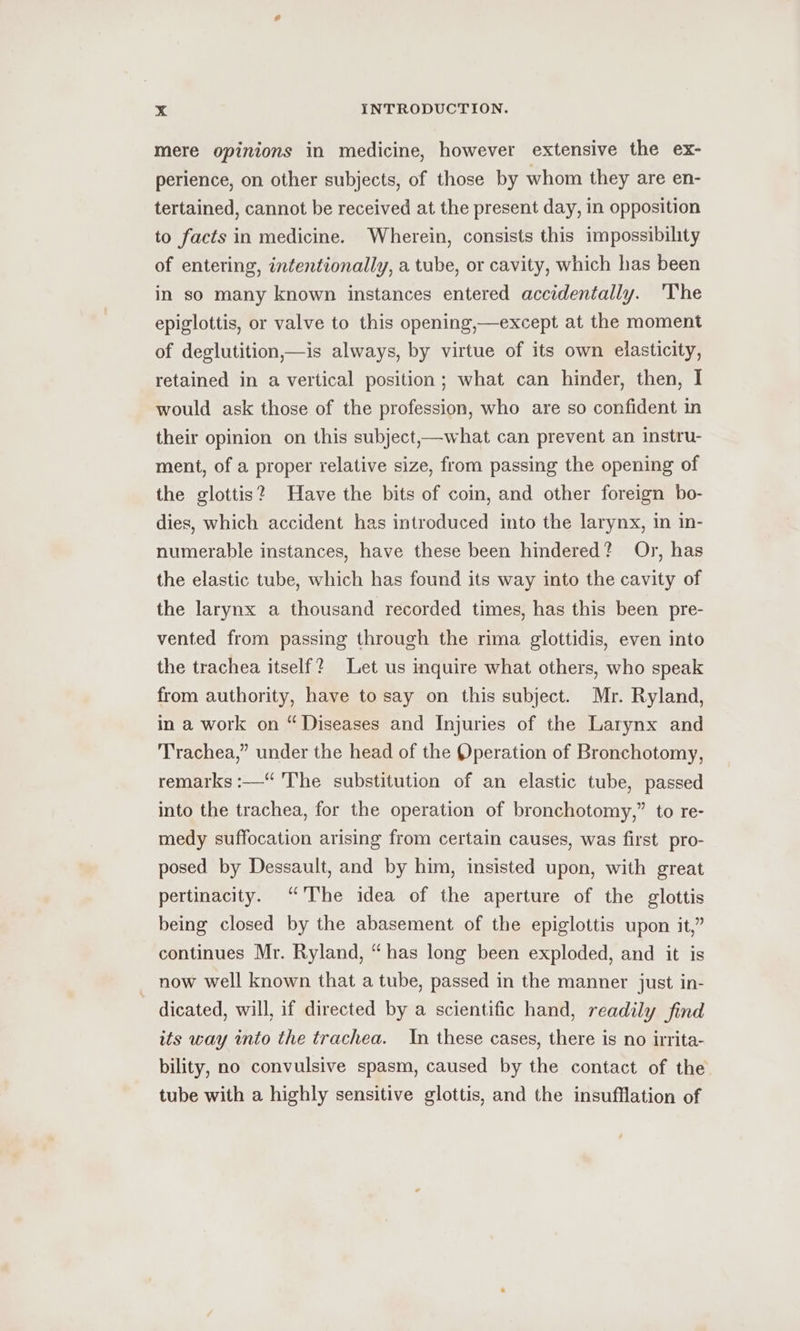 mere opinions in medicine, however extensive the ex- perience, on other subjects, of those by whom they are en- tertained, cannot be received at the present day, in opposition to facts in medicine. Wherein, consists this impossibility of entering, intentionally, a tube, or cavity, which has been in so many known instances entered accidentally. 'The epiglottis, or valve to this opening,—except at the moment of deglutition,—is always, by virtue of its own elasticity, retained in a vertical position; what can hinder, then, I would ask those of the profession, who are so confident in their opinion on this subject,—what can prevent an instru- ment, of a proper relative size, from passing the opening of the glottis? Have the bits of coin, and other foreign bo- dies, which accident has introduced into the larynx, in in- numerable instances, have these been hindered? Or, has the elastic tube, which has found its way into the cavity of the larynx a thousand recorded times, has this been pre- vented from passing through the rima glottidis, even into the trachea itself? Let us inquire what others, who speak from authority, have to say on this subject. Mr. Ryland, in a work on “Diseases and Injuries of the Larynx and Trachea,” under the head of the Operation of Bronchotomy, remarks :—“ ‘The substitution of an elastic tube, passed into the trachea, for the operation of bronchotomy,” to re- medy suffocation arising from certain causes, was first pro- posed by Dessault, and by him, insisted upon, with great pertinacity. “The idea of the aperture of the glottis being closed by the abasement of the epiglottis upon it,” continues Mr. Ryland, “has long been exploded, and it is now well known that a tube, passed in the manner just in- dicated, will, if directed by a scientific hand, readily find its way into the trachea. In these cases, there is no irrita- bility, no convulsive spasm, caused by the contact of the tube with a highly sensitive glottis, and the insufflation of