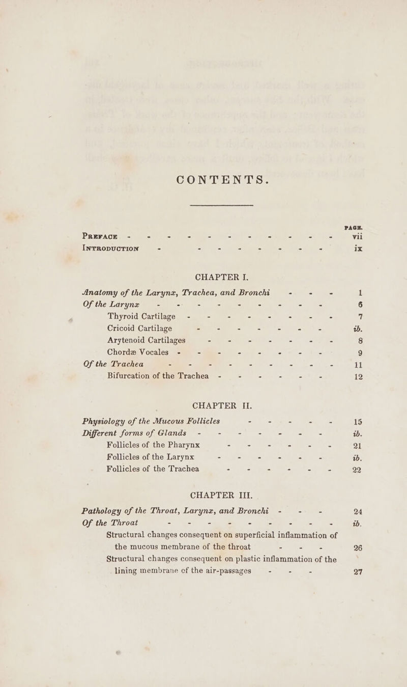 CONTENTS. PAGE. PREFACE - ° : ~ - + - - - - &gt; Vii INTRODUCTION - ee ee ee - ix CHAPTER I. Anatomy of the Larynx, Trachea, and Bronchi - 2s 1 Of the Larynx - + - - - 2 - 6 Thyroid Cartilage - - : &gt; - - - - 7 Cricoid Cartilage - - - - - - - 2. Arytenoid Cartilages - - - - - - ~ 8 Chorde Vocales - - - - - - s 9 Of the Trachea - - - - - 2 = = 11 Bifurcation of the Trachea - - - - - - 12 CHAPTER II. Physiology of the Mucous Follicles - - - - C 15 Different forms of Glands - ie ea: 2 id. Follicles of the Pharynx - - - - - - 21 Follicles of the Larynx - - - - &lt; - wb. Follicles of the Trachea : - - . . _ 29 CHAPTER III. Pathology of the Throat, Larynz, and Bronchi - - - 24 Of the Throat - = = - = - - - 1b. Structural changes consequent on superficial inflammation of the mucous membrane of the throat - e . 26 Structural changes consequent on plastic inflammation of the