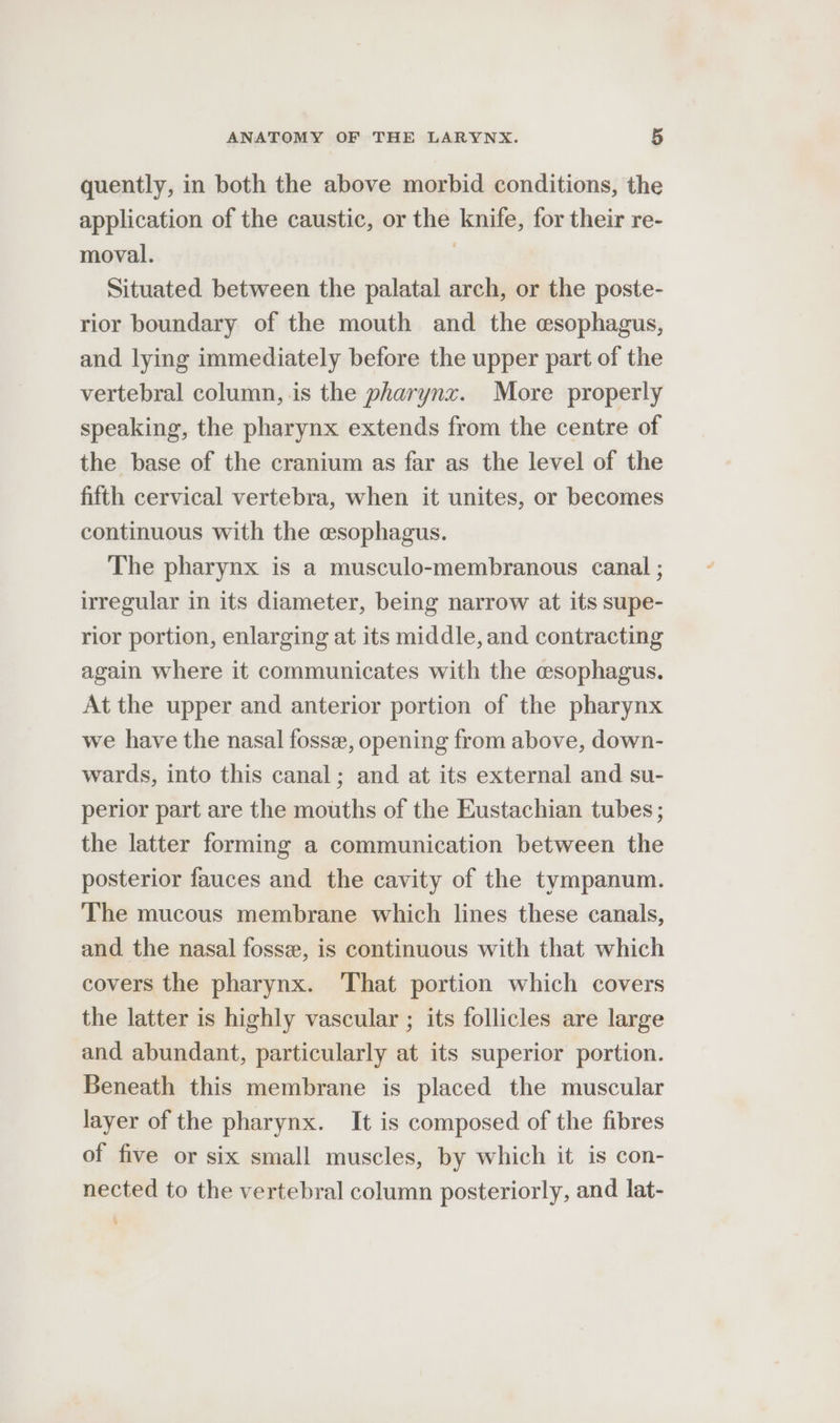 quently, in both the above morbid conditions, the application of the caustic, or the knife, for their re- moval. Situated between the palatal arch, or the poste- rior boundary of the mouth and the esophagus, and lying immediately before the upper part of the vertebral column, is the pharynz. More properly speaking, the pharynx extends from the centre of the base of the cranium as far as the level of the fifth cervical vertebra, when it unites, or becomes continuous with the esophagus. The pharynx is a musculo-membranous canal ; irregular in its diameter, being narrow at its supe- rior portion, enlarging at its middle, and contracting again where it communicates with the esophagus. At the upper and anterior portion of the pharynx we have the nasal fosse, opening from above, down- wards, into this canal; and at its external and su- perior part are the mouths of the Eustachian tubes ; the latter forming a communication between the posterior fauces and the cavity of the tympanum. The mucous membrane which lines these canals, and the nasal fossa, is continuous with that which covers the pharynx. ‘That portion which covers the latter is highly vascular ; its follicles are large and abundant, particularly at its superior portion. Beneath this membrane is placed the muscular layer of the pharynx. It is composed of the fibres of five or six small muscles, by which it is con- nected to the vertebral column posteriorly, and lat-